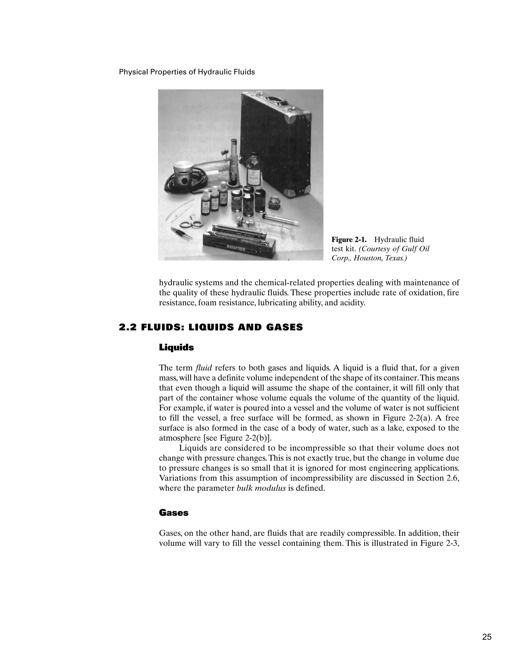 Physical Properties of Hydraulic Fluids
Figure 2-1. Hydraulic fluid
test kit. (Courtesy of Gulf Oil
Corp., Houston, Texas.)
hydraulic systems and the chemical-related properties dealing with maintenance of
the quality of these hydraulic fluids. These properties include rate of oxidation, fire
resistance, foam resistance, lubricating ability, and acidity.
2.2 FLUIDS: LIQUIDS AND GASES
Liquids
The term fluid refers to both gases and liquids. A liquid is a fluid that, for a given
mass,will have a definite volume independent of the shape of its container.This means
that even though a liquid will assume the shape of the container, it will fill only that
part of the container whose volume equals the volume of the quantity of the liquid.
For example, if water is poured into a vessel and the volume of water is not sufficient
to fill the vessel, a free surface will be formed, as shown in Figure 2-2(a). A free
surface is also formed in the case of a body of water, such as a lake, exposed to the
atmosphere [see Figure 2-2(b)].
Liquids are considered to be incompressible so that their volume does not
change with pressure changes.This is not exactly true, but the change in volume due
to pressure changes is so small that it is ignored for most engineering applications.
Variations from this assumption of incompressibility are discussed in Section 2.6,
where the parameter bulk modulus is defined.
Gases
Gases, on the other hand, are fluids that are readily compressible. In addition, their
volume will vary to fill the vessel containing them. This is illustrated in Figure 2-3,
25
 