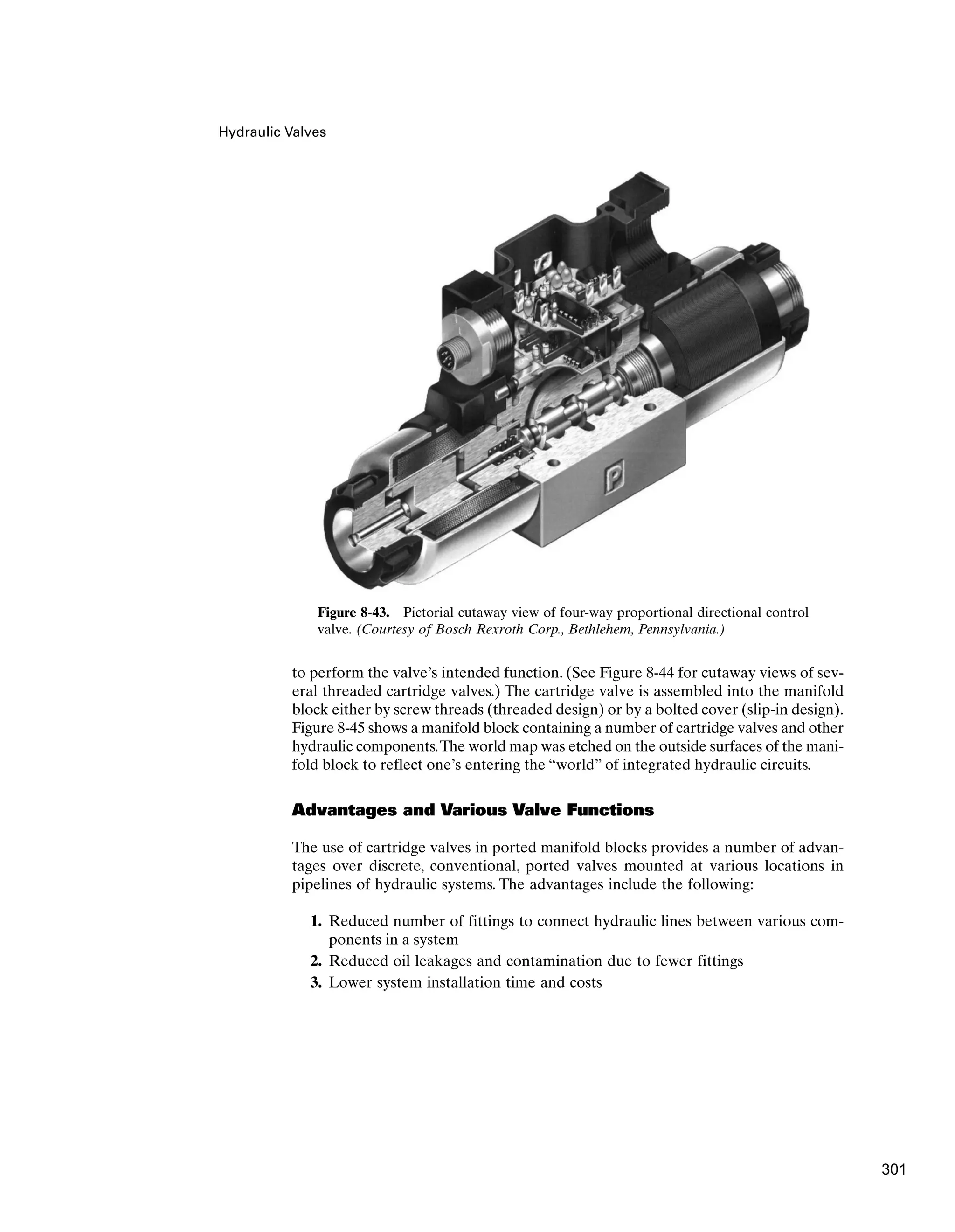 Hydraulic Valves
to perform the valve’s intended function. (See Figure 8-44 for cutaway views of sev-
eral threaded cartridge valves.) The cartridge valve is assembled into the manifold
block either by screw threads (threaded design) or by a bolted cover (slip-in design).
Figure 8-45 shows a manifold block containing a number of cartridge valves and other
hydraulic components.The world map was etched on the outside surfaces of the mani-
fold block to reflect one’s entering the “world” of integrated hydraulic circuits.
Advantages and Various Valve Functions
The use of cartridge valves in ported manifold blocks provides a number of advan-
tages over discrete, conventional, ported valves mounted at various locations in
pipelines of hydraulic systems. The advantages include the following:
1. Reduced number of fittings to connect hydraulic lines between various com-
ponents in a system
2. Reduced oil leakages and contamination due to fewer fittings
3. Lower system installation time and costs
Figure 8-43. Pictorial cutaway view of four-way proportional directional control
valve. (Courtesy of Bosch Rexroth Corp., Bethlehem, Pennsylvania.)
301
 
