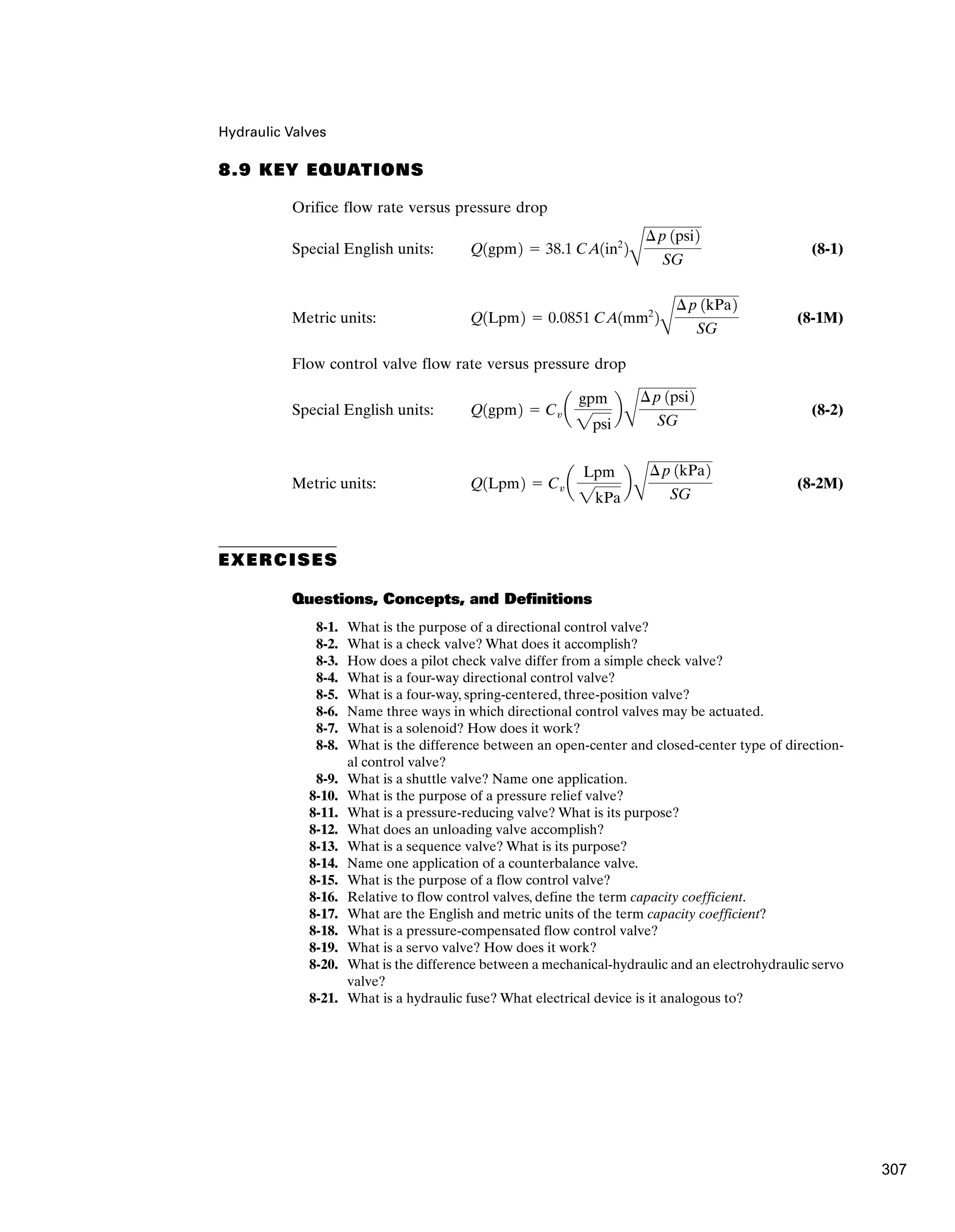 Hydraulic Valves
8.9 KEY EQUATIONS
Orifice flow rate versus pressure drop
Special English units: (8-1)
Metric units: (8-1M)
Flow control valve flow rate versus pressure drop
Special English units: (8-2)
Metric units: (8-2M)
EXERCISES
Questions, Concepts, and Definitions
8-1. What is the purpose of a directional control valve?
8-2. What is a check valve? What does it accomplish?
8-3. How does a pilot check valve differ from a simple check valve?
8-4. What is a four-way directional control valve?
8-5. What is a four-way, spring-centered, three-position valve?
8-6. Name three ways in which directional control valves may be actuated.
8-7. What is a solenoid? How does it work?
8-8. What is the difference between an open-center and closed-center type of direction-
al control valve?
8-9. What is a shuttle valve? Name one application.
8-10. What is the purpose of a pressure relief valve?
8-11. What is a pressure-reducing valve? What is its purpose?
8-12. What does an unloading valve accomplish?
8-13. What is a sequence valve? What is its purpose?
8-14. Name one application of a counterbalance valve.
8-15. What is the purpose of a flow control valve?
8-16. Relative to flow control valves, define the term capacity coefficient.
8-17. What are the English and metric units of the term capacity coefficient?
8-18. What is a pressure-compensated flow control valve?
8-19. What is a servo valve? How does it work?
8-20. What is the difference between a mechanical-hydraulic and an electrohydraulic servo
valve?
8-21. What is a hydraulic fuse? What electrical device is it analogous to?
Q1Lpm2 ⫽ Cv a
Lpm
2kPa
b
B
¢p 1kPa2
SG
Q1gpm2 ⫽ Cv a
gpm
2psi
b
B
¢p 1psi2
SG
Q1Lpm2 ⫽ 0.0851 CA1mm2
2
B
¢p 1kPa2
SG
Q1gpm2 ⫽ 38.1 CA1in2
2
B
¢p 1psi2
SG
307
 