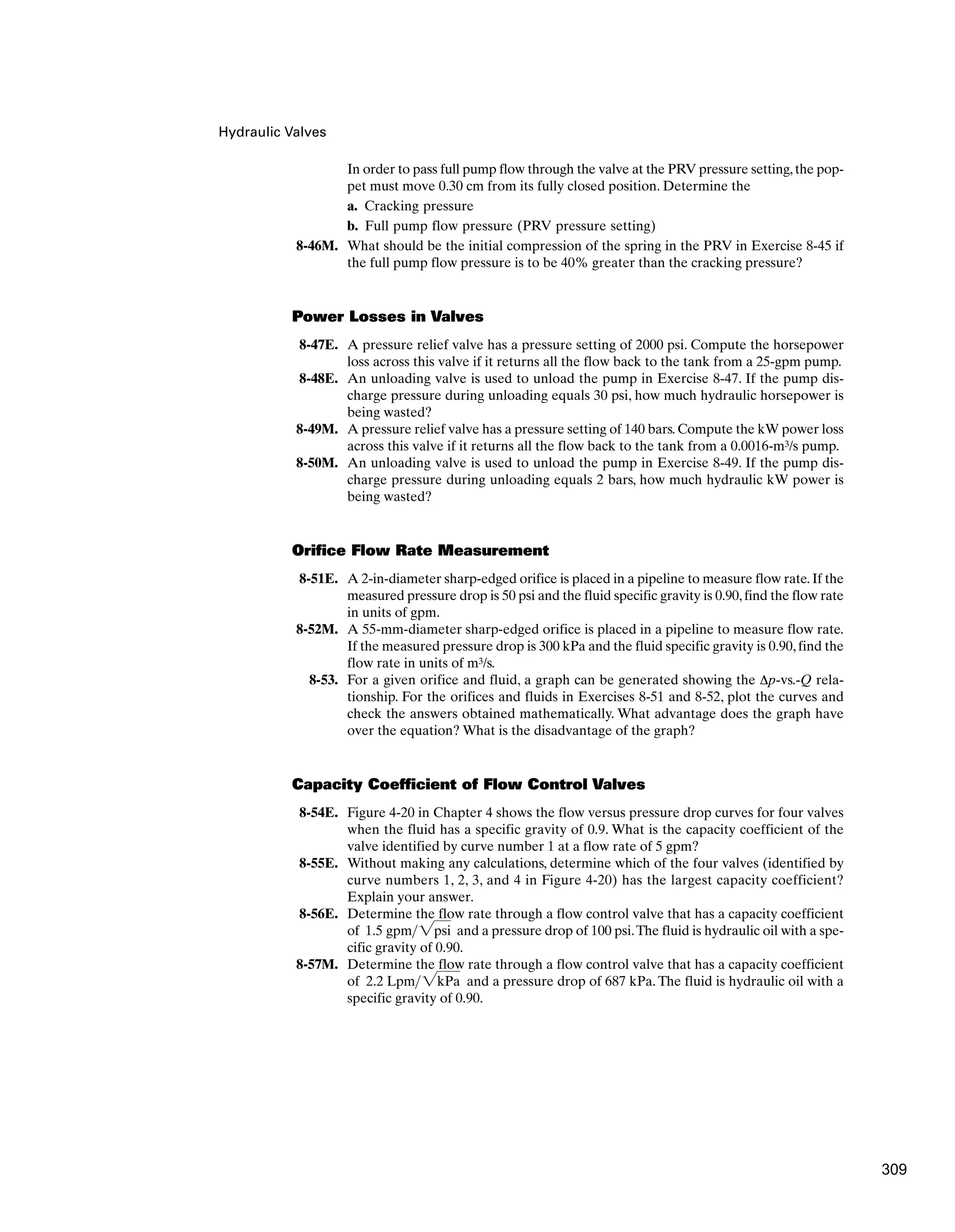 Hydraulic Valves
In order to pass full pump flow through the valve at the PRV pressure setting,the pop-
pet must move 0.30 cm from its fully closed position. Determine the
a. Cracking pressure
b. Full pump flow pressure (PRV pressure setting)
8-46M. What should be the initial compression of the spring in the PRV in Exercise 8-45 if
the full pump flow pressure is to be 40% greater than the cracking pressure?
Power Losses in Valves
8-47E. A pressure relief valve has a pressure setting of 2000 psi. Compute the horsepower
loss across this valve if it returns all the flow back to the tank from a 25-gpm pump.
8-48E. An unloading valve is used to unload the pump in Exercise 8-47. If the pump dis-
charge pressure during unloading equals 30 psi, how much hydraulic horsepower is
being wasted?
8-49M. A pressure relief valve has a pressure setting of 140 bars. Compute the kW power loss
across this valve if it returns all the flow back to the tank from a 0.0016-m3/s pump.
8-50M. An unloading valve is used to unload the pump in Exercise 8-49. If the pump dis-
charge pressure during unloading equals 2 bars, how much hydraulic kW power is
being wasted?
Orifice Flow Rate Measurement
8-51E. A 2-in-diameter sharp-edged orifice is placed in a pipeline to measure flow rate.If the
measured pressure drop is 50 psi and the fluid specific gravity is 0.90,find the flow rate
in units of gpm.
8-52M. A 55-mm-diameter sharp-edged orifice is placed in a pipeline to measure flow rate.
If the measured pressure drop is 300 kPa and the fluid specific gravity is 0.90, find the
flow rate in units of m3/s.
8-53. For a given orifice and fluid, a graph can be generated showing the Δp-vs.-Q rela-
tionship. For the orifices and fluids in Exercises 8-51 and 8-52, plot the curves and
check the answers obtained mathematically. What advantage does the graph have
over the equation? What is the disadvantage of the graph?
Capacity Coefficient of Flow Control Valves
8-54E. Figure 4-20 in Chapter 4 shows the flow versus pressure drop curves for four valves
when the fluid has a specific gravity of 0.9. What is the capacity coefficient of the
valve identified by curve number 1 at a flow rate of 5 gpm?
8-55E. Without making any calculations, determine which of the four valves (identified by
curve numbers 1, 2, 3, and 4 in Figure 4-20) has the largest capacity coefficient?
Explain your answer.
8-56E. Determine the flow rate through a flow control valve that has a capacity coefficient
of and a pressure drop of 100 psi.The fluid is hydraulic oil with a spe-
cific gravity of 0.90.
8-57M. Determine the flow rate through a flow control valve that has a capacity coefficient
of and a pressure drop of 687 kPa. The fluid is hydraulic oil with a
specific gravity of 0.90.
2.2 Lpm2kPa
1.5 gpm2psi
309
 