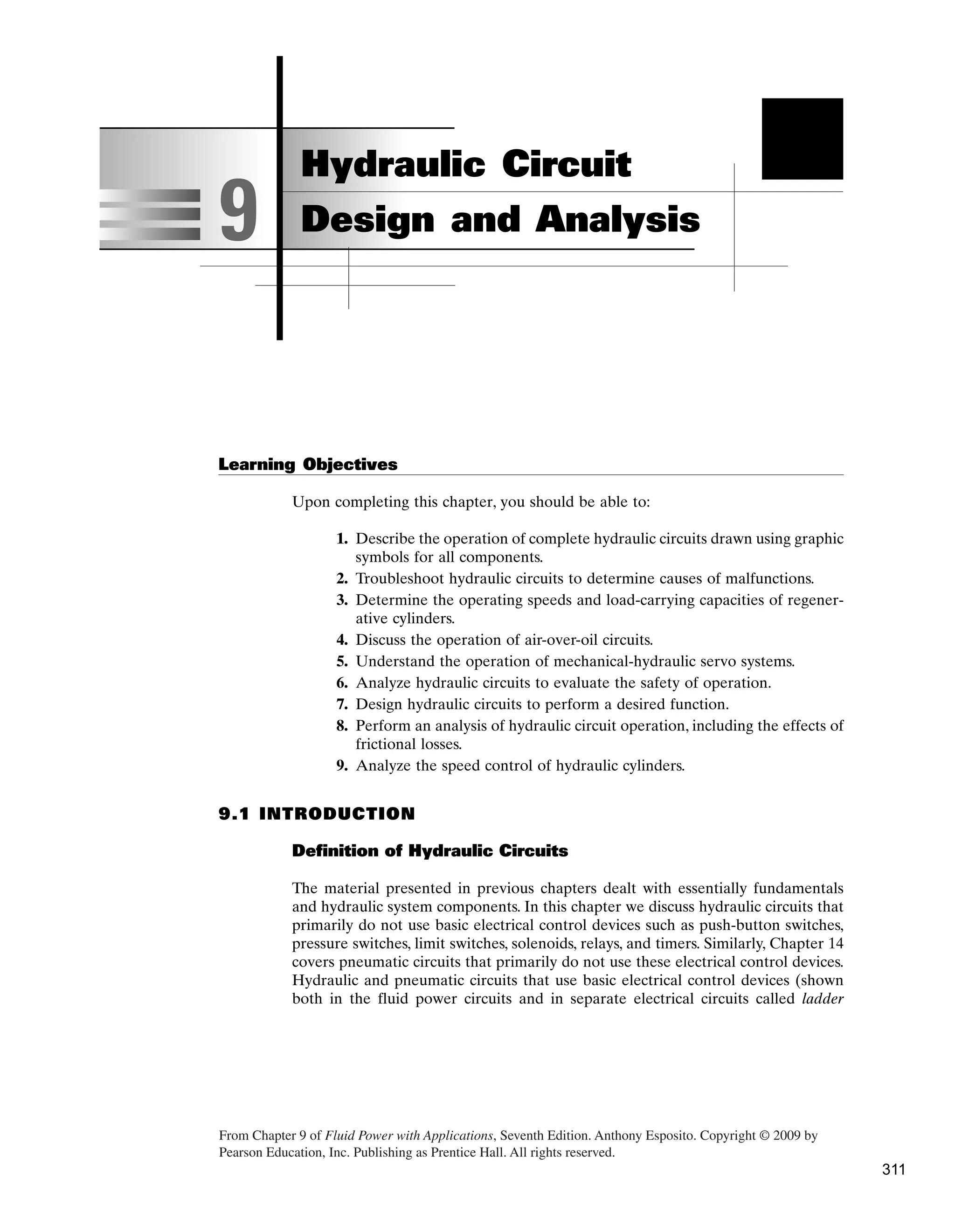 Learning Objectives
Upon completing this chapter, you should be able to:
1. Describe the operation of complete hydraulic circuits drawn using graphic
symbols for all components.
2. Troubleshoot hydraulic circuits to determine causes of malfunctions.
3. Determine the operating speeds and load-carrying capacities of regener-
ative cylinders.
4. Discuss the operation of air-over-oil circuits.
5. Understand the operation of mechanical-hydraulic servo systems.
6. Analyze hydraulic circuits to evaluate the safety of operation.
7. Design hydraulic circuits to perform a desired function.
8. Perform an analysis of hydraulic circuit operation, including the effects of
frictional losses.
9. Analyze the speed control of hydraulic cylinders.
9.1 INTRODUCTION
Definition of Hydraulic Circuits
The material presented in previous chapters dealt with essentially fundamentals
and hydraulic system components. In this chapter we discuss hydraulic circuits that
primarily do not use basic electrical control devices such as push-button switches,
pressure switches, limit switches, solenoids, relays, and timers. Similarly, Chapter 14
covers pneumatic circuits that primarily do not use these electrical control devices.
Hydraulic and pneumatic circuits that use basic electrical control devices (shown
both in the fluid power circuits and in separate electrical circuits called ladder
9
Hydraulic Circuit
Design and Analysis
From Chapter 9 of Fluid Power with Applications, Seventh Edition. ­
Anthony Esposito. Copyright © 2009 by
Pearson Education, Inc. Publishing as Prentice Hall. All rights reserved.
311
 