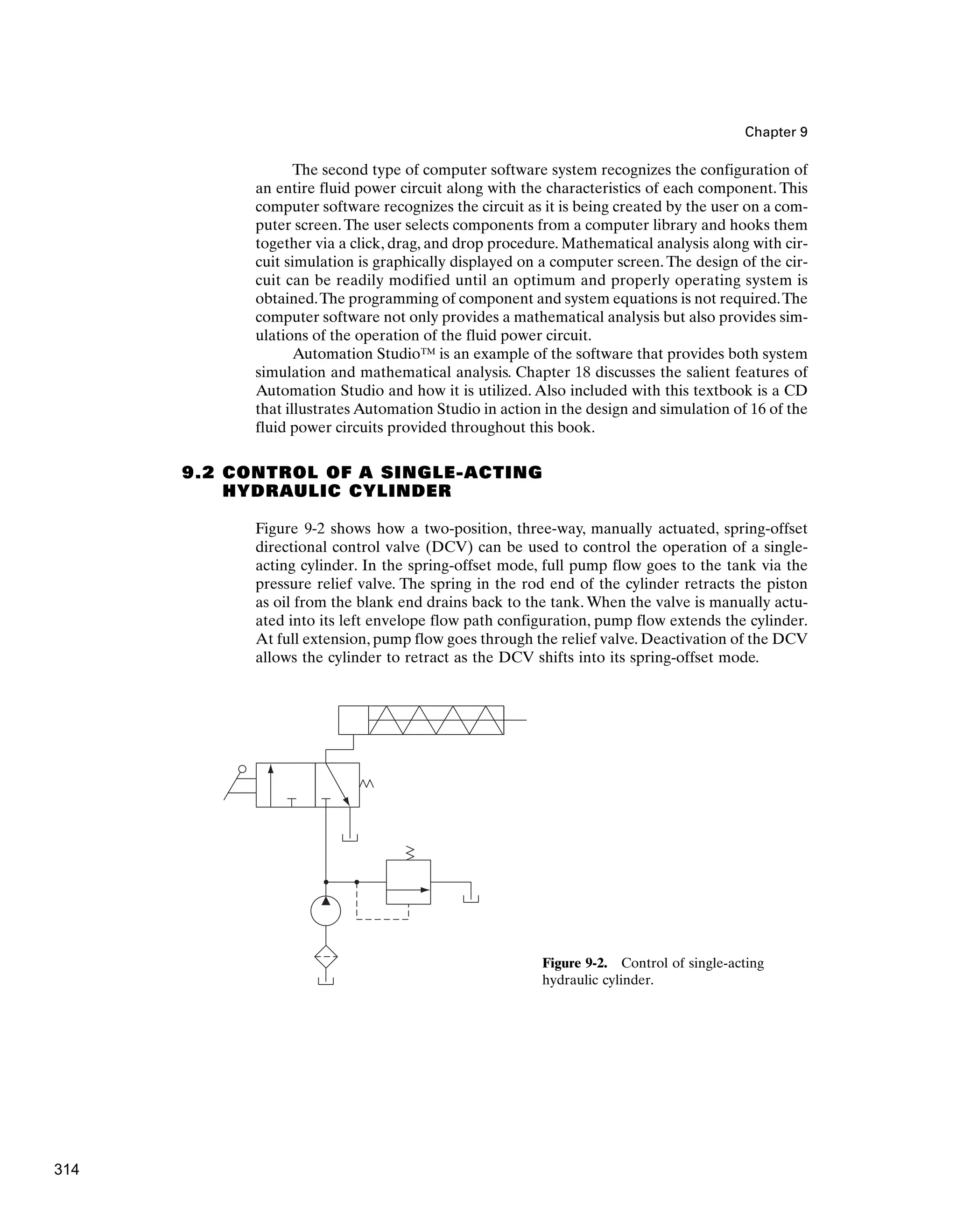 Chapter 9
The second type of computer software system recognizes the configuration of
an entire fluid power circuit along with the characteristics of each component. This
computer software recognizes the circuit as it is being created by the user on a com-
puter screen.The user selects components from a computer library and hooks them
together via a click, drag, and drop procedure. Mathematical analysis along with cir-
cuit simulation is graphically displayed on a computer screen. The design of the cir-
cuit can be readily modified until an optimum and properly operating system is
obtained.The programming of component and system equations is not required.The
computer software not only provides a mathematical analysis but also provides sim-
ulations of the operation of the fluid power circuit.
Automation Studio™ is an example of the software that provides both system
simulation and mathematical analysis. Chapter 18 discusses the salient features of
Automation Studio and how it is utilized. Also included with this textbook is a CD
that illustrates Automation Studio in action in the design and simulation of 16 of the
fluid power circuits provided throughout this book.
9.2 CONTROL OF A SINGLE-ACTING
HYDRAULIC CYLINDER
Figure 9-2 shows how a two-position, three-way, manually actuated, spring-offset
directional control valve (DCV) can be used to control the operation of a single-
acting cylinder. In the spring-offset mode, full pump flow goes to the tank via the
pressure relief valve. The spring in the rod end of the cylinder retracts the piston
as oil from the blank end drains back to the tank. When the valve is manually actu-
ated into its left envelope flow path configuration, pump flow extends the cylinder.
At full extension, pump flow goes through the relief valve. Deactivation of the DCV
allows the cylinder to retract as the DCV shifts into its spring-offset mode.
Figure 9-2. Control of single-acting
hydraulic cylinder.
314
 