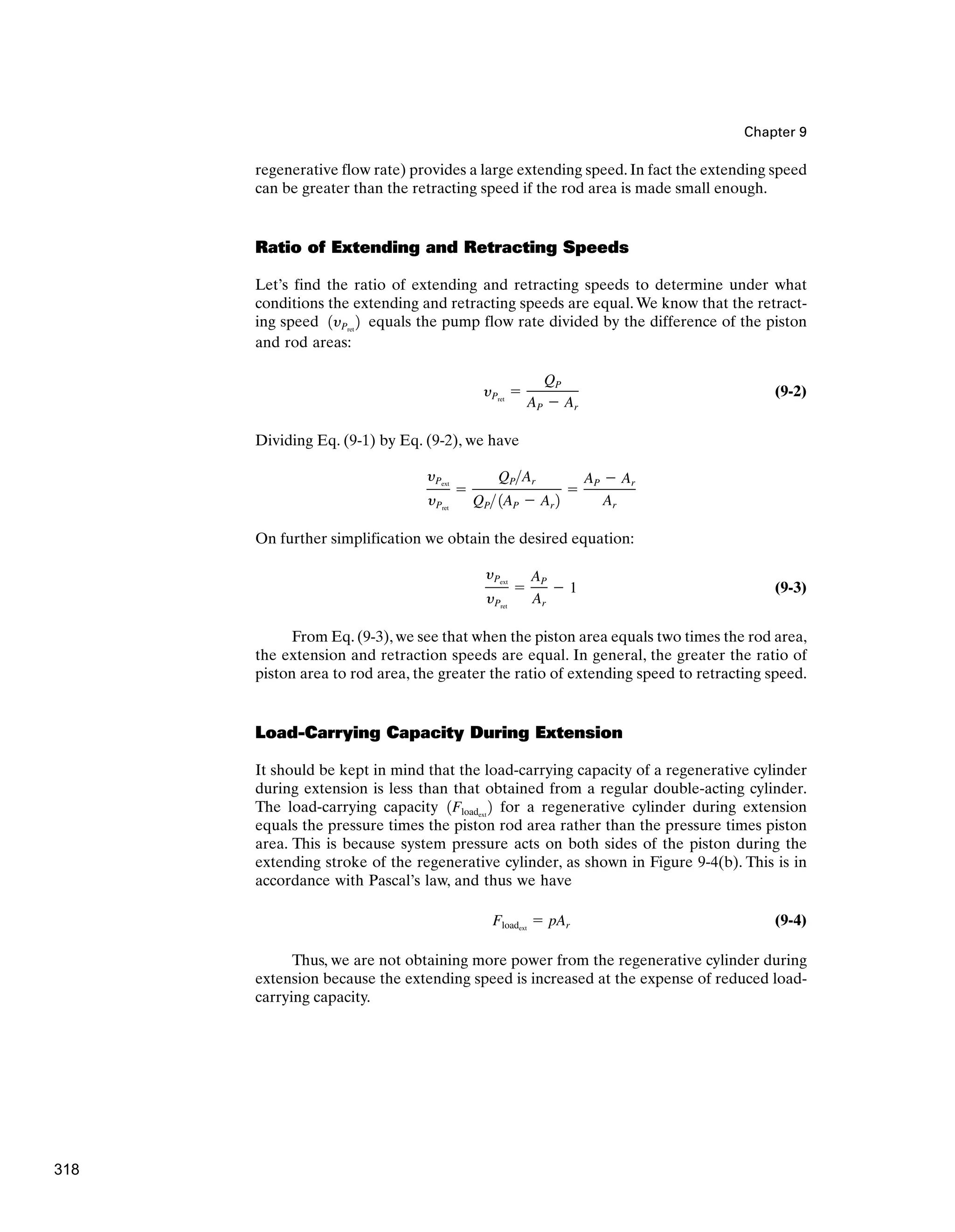 Chapter 9
regenerative flow rate) provides a large extending speed. In fact the extending speed
can be greater than the retracting speed if the rod area is made small enough.
Ratio of Extending and Retracting Speeds
Let’s find the ratio of extending and retracting speeds to determine under what
conditions the extending and retracting speeds are equal.We know that the retract-
ing speed equals the pump flow rate divided by the difference of the piston
and rod areas:
(9-2)
Dividing Eq. (9-1) by Eq. (9-2), we have
On further simplification we obtain the desired equation:
(9-3)
From Eq. (9-3), we see that when the piston area equals two times the rod area,
the extension and retraction speeds are equal. In general, the greater the ratio of
piston area to rod area, the greater the ratio of extending speed to retracting speed.
Load-Carrying Capacity During Extension
It should be kept in mind that the load-carrying capacity of a regenerative cylinder
during extension is less than that obtained from a regular double-acting cylinder.
The load-carrying capacity for a regenerative cylinder during extension
equals the pressure times the piston rod area rather than the pressure times piston
area. This is because system pressure acts on both sides of the piston during the
extending stroke of the regenerative cylinder, as shown in Figure 9-4(b). This is in
accordance with Pascal’s law, and thus we have
(9-4)
Thus, we are not obtaining more power from the regenerative cylinder during
extension because the extending speed is increased at the expense of reduced load-
carrying capacity.
Floadext
⫽ pAr
1Floadext
2
yPext
yPret
⫽
AP
Ar
⫺ 1
yPext
yPret
⫽
QPAr
QP 1AP ⫺ Ar 2
⫽
AP ⫺ Ar
Ar
yPret
⫽
QP
AP ⫺ Ar
1yPret
2
318
 