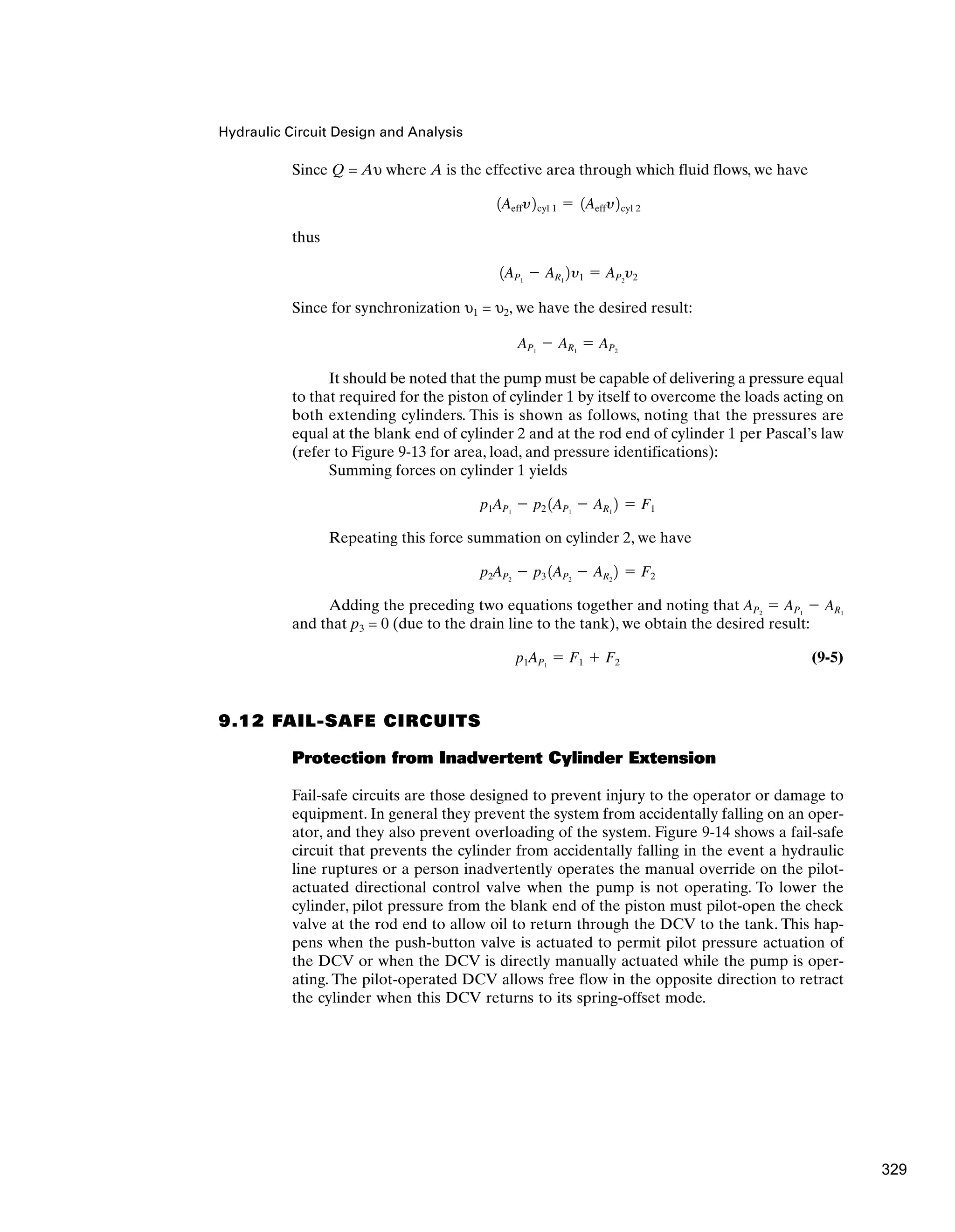 Hydraulic Circuit Design and Analysis
Since Q = Aυ where A is the effective area through which fluid flows, we have
thus
Since for synchronization υ1 = υ2, we have the desired result:
It should be noted that the pump must be capable of delivering a pressure equal
to that required for the piston of cylinder 1 by itself to overcome the loads acting on
both extending cylinders. This is shown as follows, noting that the pressures are
equal at the blank end of cylinder 2 and at the rod end of cylinder 1 per Pascal’s law
(refer to Figure 9-13 for area, load, and pressure identifications):
Summing forces on cylinder 1 yields
Repeating this force summation on cylinder 2, we have
Adding the preceding two equations together and noting that
and that p3 = 0 (due to the drain line to the tank), we obtain the desired result:
(9-5)
9.12 FAIL-SAFE CIRCUITS
Protection from Inadvertent Cylinder Extension
Fail-safe circuits are those designed to prevent injury to the operator or damage to
equipment. In general they prevent the system from accidentally falling on an oper-
ator, and they also prevent overloading of the system. Figure 9-14 shows a fail-safe
circuit that prevents the cylinder from accidentally falling in the event a hydraulic
line ruptures or a person inadvertently operates the manual override on the pilot-
actuated directional control valve when the pump is not operating. To lower the
cylinder, pilot pressure from the blank end of the piston must pilot-open the check
valve at the rod end to allow oil to return through the DCV to the tank. This hap-
pens when the push-button valve is actuated to permit pilot pressure actuation of
the DCV or when the DCV is directly manually actuated while the pump is oper-
ating. The pilot-operated DCV allows free flow in the opposite direction to retract
the cylinder when this DCV returns to its spring-offset mode.
p1AP1
⫽ F1 ⫹ F2
AP2
⫽ AP1
⫺ AR1
p2AP2
⫺ p3 1AP2
⫺ AR2
2 ⫽ F2
p1AP1
⫺ p2 1AP1
⫺ AR1
2 ⫽ F1
AP1
⫺ AR1
⫽ AP2
1AP1
⫺ AR1
2y1 ⫽ AP2
y2
1Aeffy2cyl 1 ⫽ 1Aeffy2cyl 2
329
 