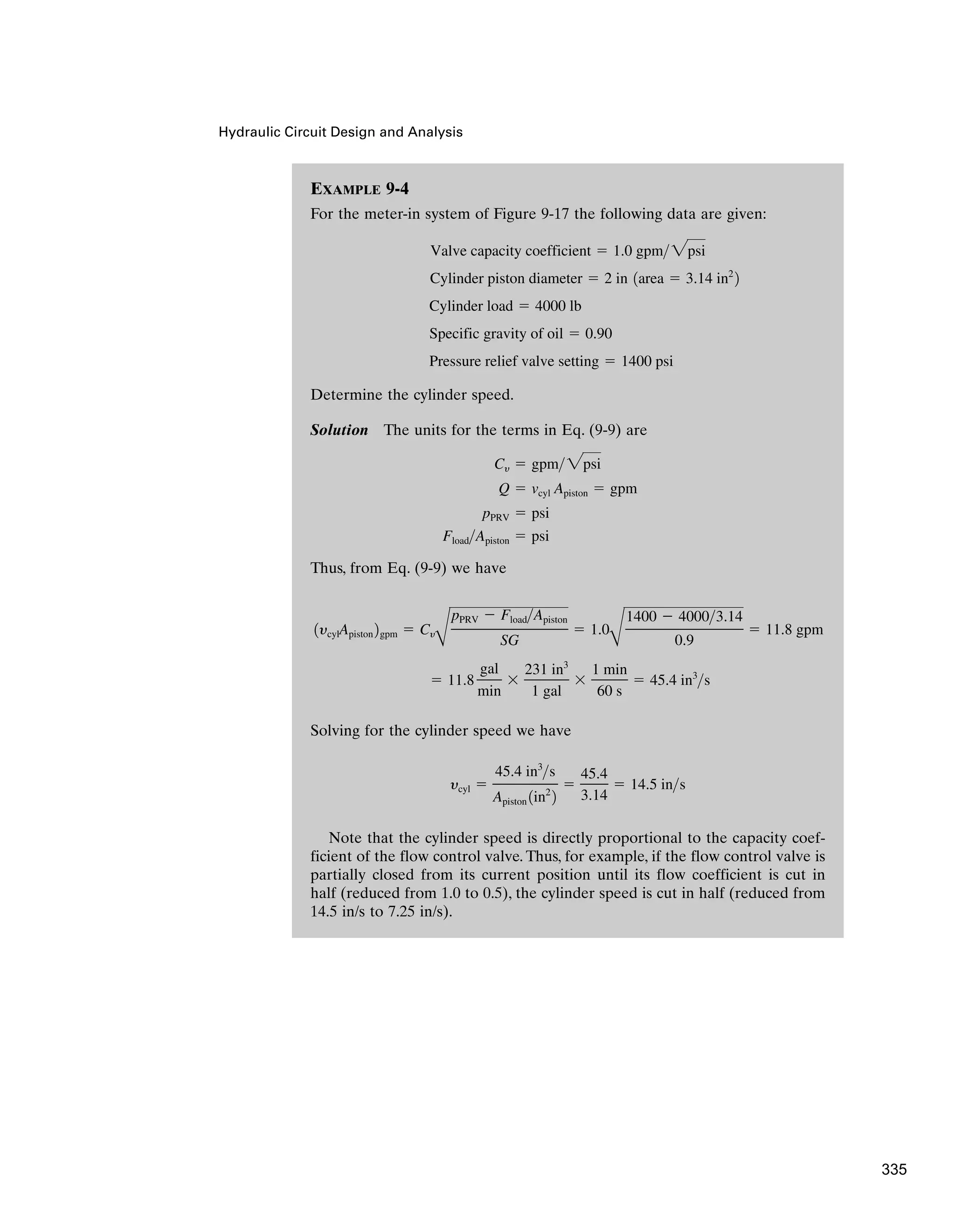 Hydraulic Circuit Design and Analysis
EXAMPLE 9-4
For the meter-in system of Figure 9-17 the following data are given:
Determine the cylinder speed.
Solution The units for the terms in Eq. (9-9) are
Thus, from Eq. (9-9) we have
Solving for the cylinder speed we have
Note that the cylinder speed is directly proportional to the capacity coef-
ficient of the flow control valve. Thus, for example, if the flow control valve is
partially closed from its current position until its flow coefficient is cut in
half (reduced from 1.0 to 0.5), the cylinder speed is cut in half (reduced from
14.5 in/s to 7.25 in/s).
ycyl ⫽
45.4 in3
s
Apiston 1in2
2
⫽
45.4
3.14
⫽ 14.5 ins
⫽ 11.8
gal
min
⫻
231 in3
1 gal
⫻
1 min
60 s
⫽ 45.4 in3
s
1ycylApiston 2gpm ⫽ Cy
B
pPRV ⫺ FloadApiston
SG
⫽ 1.0
B
1400 ⫺ 40003.14
0.9
⫽ 11.8 gpm
FloadApiston ⫽ psi
pPRV ⫽ psi
Q ⫽ vcyl Apiston ⫽ gpm
Cy ⫽ gpm2psi
Pressure relief valve setting ⫽ 1400 psi
Specific gravity of oil ⫽ 0.90
Cylinder load ⫽ 4000 lb
Cylinder piston diameter ⫽ 2 in 1area ⫽ 3.14 in2
2
Valve capacity coefficient ⫽ 1.0 gpm 2psi
335
 