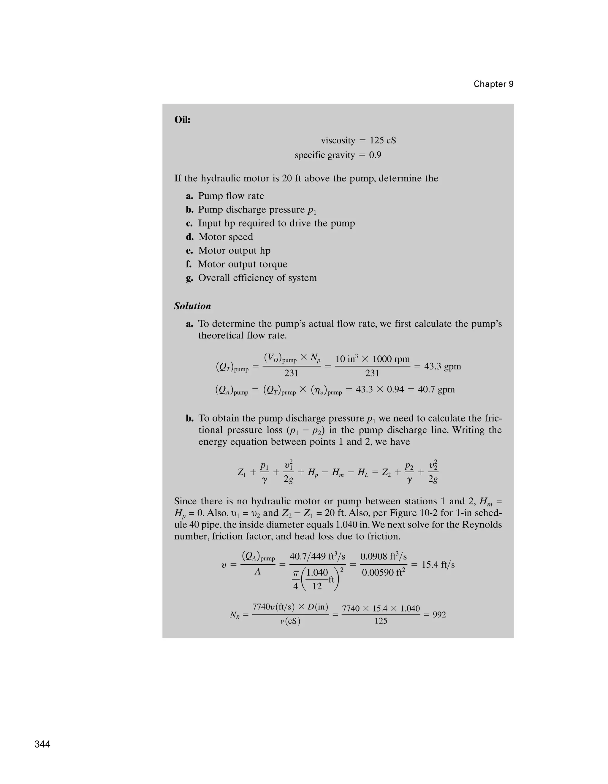 Chapter 9
Oil:
If the hydraulic motor is 20 ft above the pump, determine the
a. Pump flow rate
b. Pump discharge pressure p1
c. Input hp required to drive the pump
d. Motor speed
e. Motor output hp
f. Motor output torque
g. Overall efficiency of system
Solution
a. To determine the pump’s actual flow rate, we first calculate the pump’s
theoretical flow rate.
b. To obtain the pump discharge pressure p1 we need to calculate the fric-
tional pressure loss (p1 - p2) in the pump discharge line. Writing the
energy equation between points 1 and 2, we have
Since there is no hydraulic motor or pump between stations 1 and 2, Hm =
Hp = 0. Also, υ1 = υ2 and Z2 - Z1 = 20 ft. Also, per Figure 10-2 for 1-in sched-
ule 40 pipe, the inside diameter equals 1.040 in.We next solve for the Reynolds
number, friction factor, and head loss due to friction.
NR ⫽
7740y1fts2 ⫻ D1in2
v1cS2
⫽
7740 ⫻ 15.4 ⫻ 1.040
125
⫽ 992
y ⫽
1QA 2pump
A
⫽
40.7449 ft3
s
p
4
a
1.040
12
ftb
2
⫽
0.0908 ft3
s
0.00590 ft2
⫽ 15.4 fts
Z1 ⫹
p1
g
⫹
y2
1
2g
⫹ Hp ⫺ Hm ⫺ HL ⫽ Z2 ⫹
p2
g
⫹
y2
2
2g
1QA 2pump ⫽ 1QT 2pump ⫻ 1hy 2pump ⫽ 43.3 ⫻ 0.94 ⫽ 40.7 gpm
1QT 2pump ⫽
1VD 2pump ⫻ Np
231
⫽
10 in3
⫻ 1000 rpm
231
⫽ 43.3 gpm
specific gravity ⫽ 0.9
viscosity ⫽ 125 cS
344
 