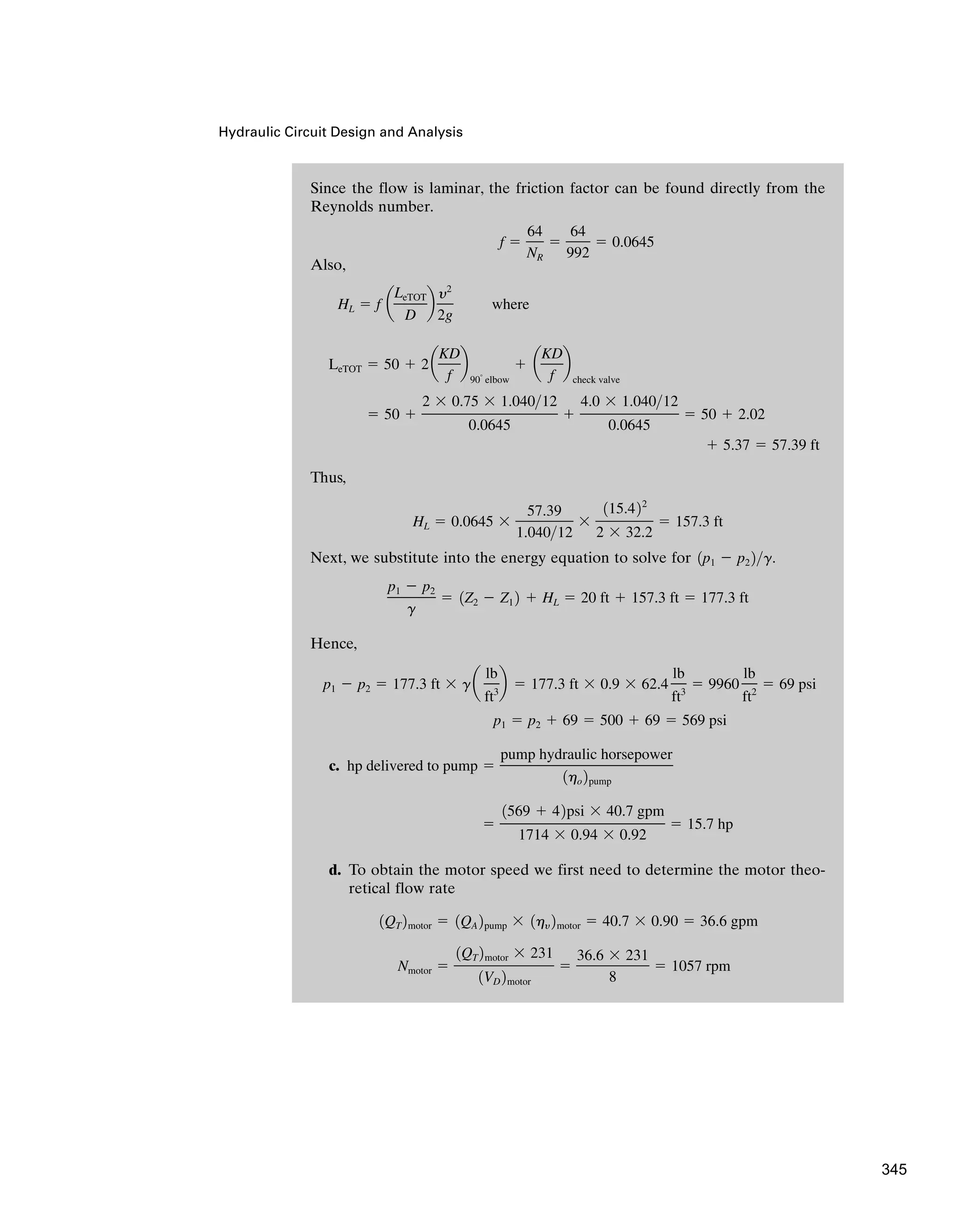 Hydraulic Circuit Design and Analysis
Since the flow is laminar, the friction factor can be found directly from the
Reynolds number.
Also,
Thus,
Next, we substitute into the energy equation to solve for
Hence,
c.
d. To obtain the motor speed we first need to determine the motor theo-
retical flow rate
Nmotor ⫽
1QT 2motor ⫻ 231
1VD 2motor
⫽
36.6 ⫻ 231
8
⫽ 1057 rpm
1QT 2motor ⫽ 1QA 2pump ⫻ 1hy 2motor ⫽ 40.7 ⫻ 0.90 ⫽ 36.6 gpm
⫽
1569 ⫹ 42psi ⫻ 40.7 gpm
1714 ⫻ 0.94 ⫻ 0.92
⫽ 15.7 hp
hp delivered to pump ⫽
pump hydraulic horsepower
1ho 2pump
p1 ⫽ p2 ⫹ 69 ⫽ 500 ⫹ 69 ⫽ 569 psi
p1 ⫺ p2 ⫽ 177.3 ft ⫻ ga
lb
ft3
b ⫽ 177.3 ft ⫻ 0.9 ⫻ 62.4
lb
ft3
⫽ 9960
lb
ft2
⫽ 69 psi
p1 ⫺ p2
g
⫽ 1Z2 ⫺ Z1 2 ⫹ HL ⫽ 20 ft ⫹ 157.3 ft ⫽ 177.3 ft
1p1 ⫺ p2 2g.
HL ⫽ 0.0645 ⫻
57.39
1.04012
⫻
115.422
2 ⫻ 32.2
⫽ 157.3 ft
⫹ 5.37 ⫽ 57.39 ft
⫽ 50 ⫹
2 ⫻ 0.75 ⫻ 1.04012
0.0645
⫹
4.0 ⫻ 1.04012
0.0645
⫽ 50 ⫹ 2.02
LeTOT ⫽ 50 ⫹ 2a
KD
f
b
90°
elbow
⫹ a
KD
f
b
check valve
HL ⫽ f a
LeTOT
D
b
y2
2g
where
f ⫽
64
NR
⫽
64
992
⫽ 0.0645
345
 