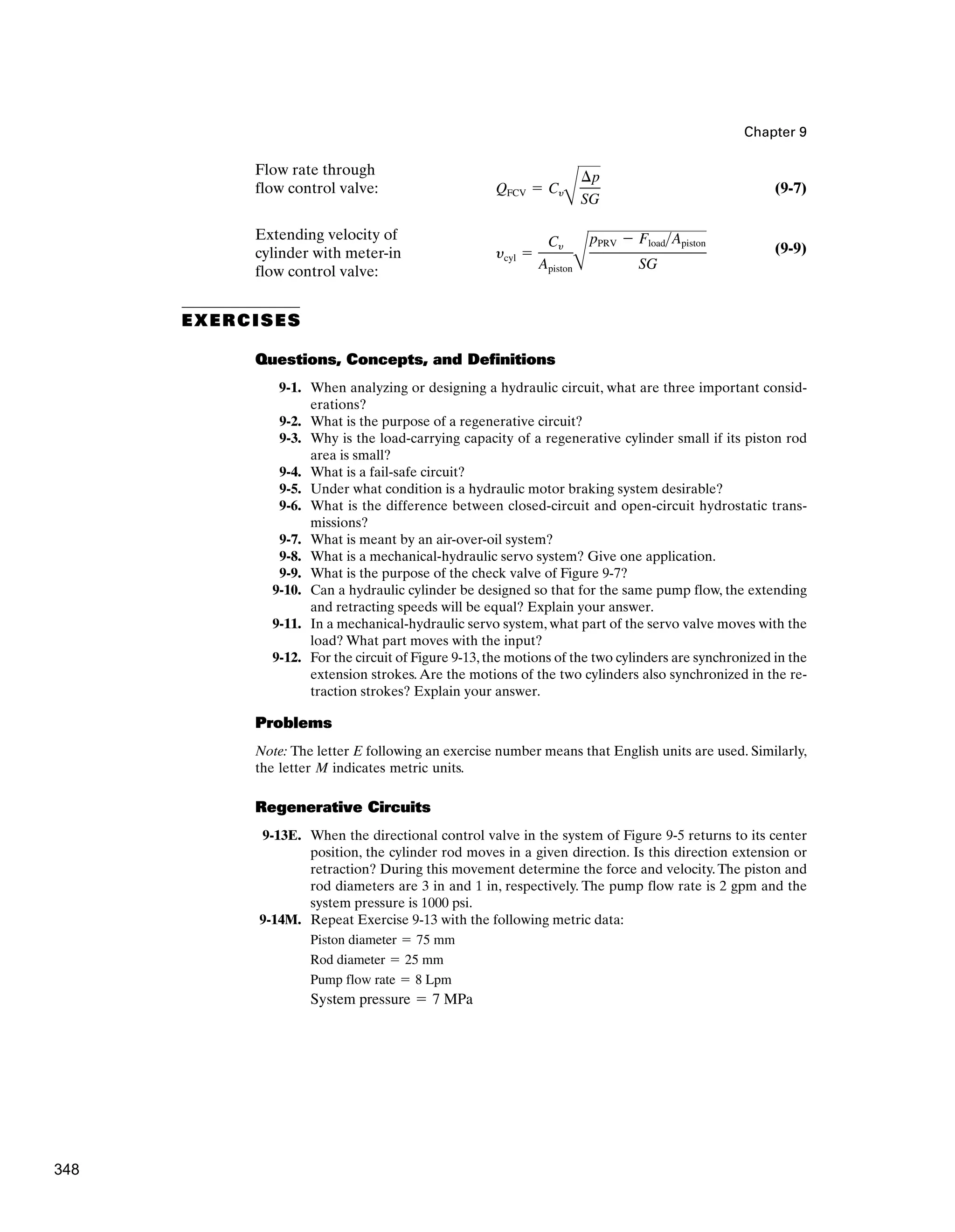 Chapter 9
Flow rate through
flow control valve: (9-7)
Extending velocity of
cylinder with meter-in
flow control valve:
(9-9)
EXERCISES
Questions, Concepts, and Definitions
9-1. When analyzing or designing a hydraulic circuit, what are three important consid-
erations?
9-2. What is the purpose of a regenerative circuit?
9-3. Why is the load-carrying capacity of a regenerative cylinder small if its piston rod
area is small?
9-4. What is a fail-safe circuit?
9-5. Under what condition is a hydraulic motor braking system desirable?
9-6. What is the difference between closed-circuit and open-circuit hydrostatic trans-
missions?
9-7. What is meant by an air-over-oil system?
9-8. What is a mechanical-hydraulic servo system? Give one application.
9-9. What is the purpose of the check valve of Figure 9-7?
9-10. Can a hydraulic cylinder be designed so that for the same pump flow, the extending
and retracting speeds will be equal? Explain your answer.
9-11. In a mechanical-hydraulic servo system, what part of the servo valve moves with the
load? What part moves with the input?
9-12. For the circuit of Figure 9-13, the motions of the two cylinders are synchronized in the
extension strokes.Are the motions of the two cylinders also synchronized in the re-
traction strokes? Explain your answer.
Problems
Note: The letter E following an exercise number means that English units are used. Similarly,
the letter M indicates metric units.
Regenerative Circuits
9-13E. When the directional control valve in the system of Figure 9-5 returns to its center
position, the cylinder rod moves in a given direction. Is this direction extension or
retraction? During this movement determine the force and velocity. The piston and
rod diameters are 3 in and 1 in, respectively. The pump flow rate is 2 gpm and the
system pressure is 1000 psi.
9-14M. Repeat Exercise 9-13 with the following metric data:
System pressure ⫽ 7 MPa
Pump flow rate ⫽ 8 Lpm
Rod diameter ⫽ 25 mm
Piston diameter ⫽ 75 mm
ycyl ⫽
Cy
ApistonB
pPRV ⫺ FloadApiston
SG
QFCV ⫽ Cy
B
¢p
SG
348
 