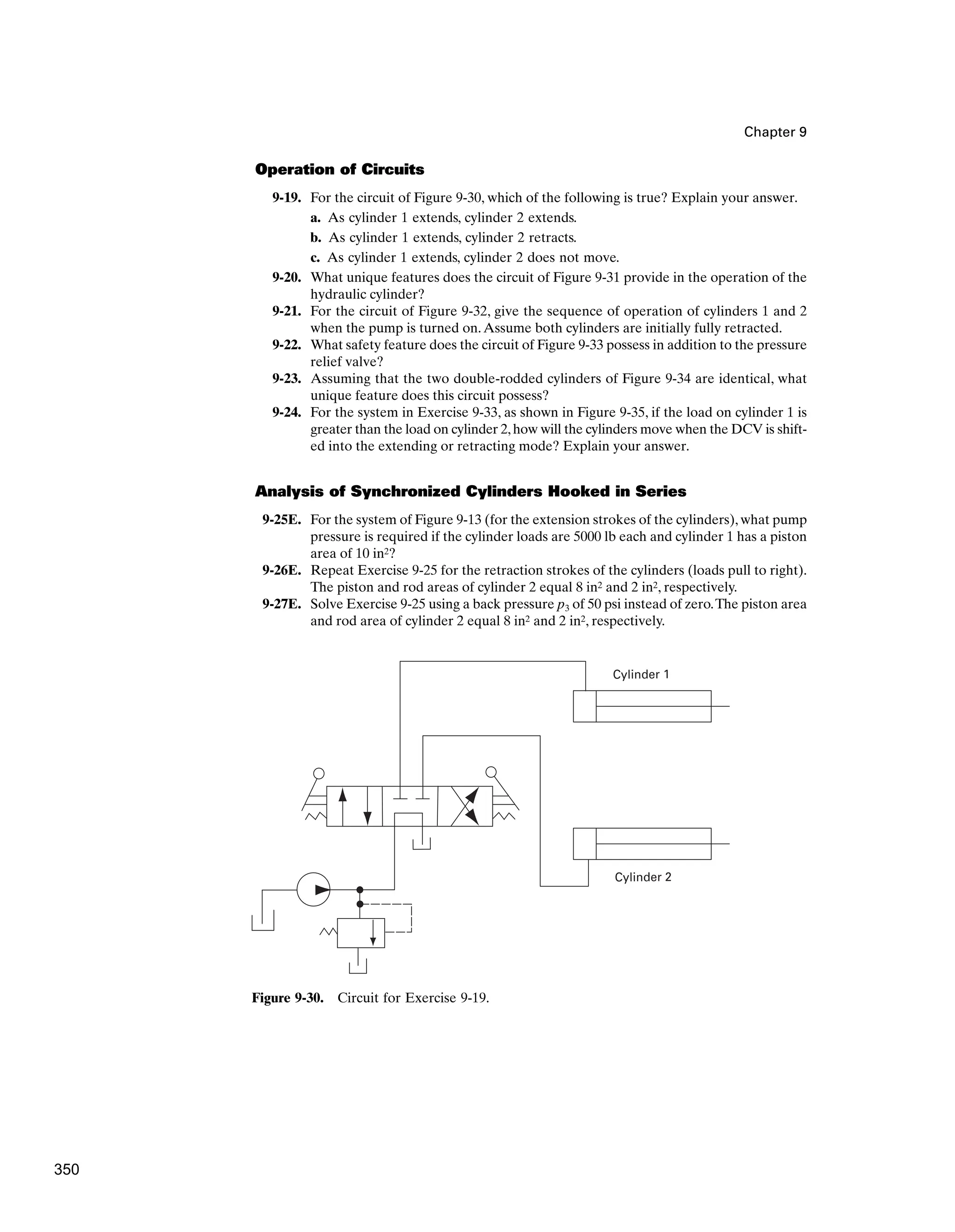 Chapter 9
Operation of Circuits
9-19. For the circuit of Figure 9-30, which of the following is true? Explain your answer.
a. As cylinder 1 extends, cylinder 2 extends.
b. As cylinder 1 extends, cylinder 2 retracts.
c. As cylinder 1 extends, cylinder 2 does not move.
9-20. What unique features does the circuit of Figure 9-31 provide in the operation of the
hydraulic cylinder?
9-21. For the circuit of Figure 9-32, give the sequence of operation of cylinders 1 and 2
when the pump is turned on.Assume both cylinders are initially fully retracted.
9-22. What safety feature does the circuit of Figure 9-33 possess in addition to the pressure
relief valve?
9-23. Assuming that the two double-rodded cylinders of Figure 9-34 are identical, what
unique feature does this circuit possess?
9-24. For the system in Exercise 9-33, as shown in Figure 9-35, if the load on cylinder 1 is
greater than the load on cylinder 2,how will the cylinders move when the DCV is shift-
ed into the extending or retracting mode? Explain your answer.
Analysis of Synchronized Cylinders Hooked in Series
9-25E. For the system of Figure 9-13 (for the extension strokes of the cylinders), what pump
pressure is required if the cylinder loads are 5000 lb each and cylinder 1 has a piston
area of 10 in2?
9-26E. Repeat Exercise 9-25 for the retraction strokes of the cylinders (loads pull to right).
The piston and rod areas of cylinder 2 equal 8 in2 and 2 in2, respectively.
9-27E. Solve Exercise 9-25 using a back pressure p3 of 50 psi instead of zero.The piston area
and rod area of cylinder 2 equal 8 in2 and 2 in2, respectively.
Cylinder 1
Cylinder 2
Figure 9-30. Circuit for Exercise 9-19.
350
 