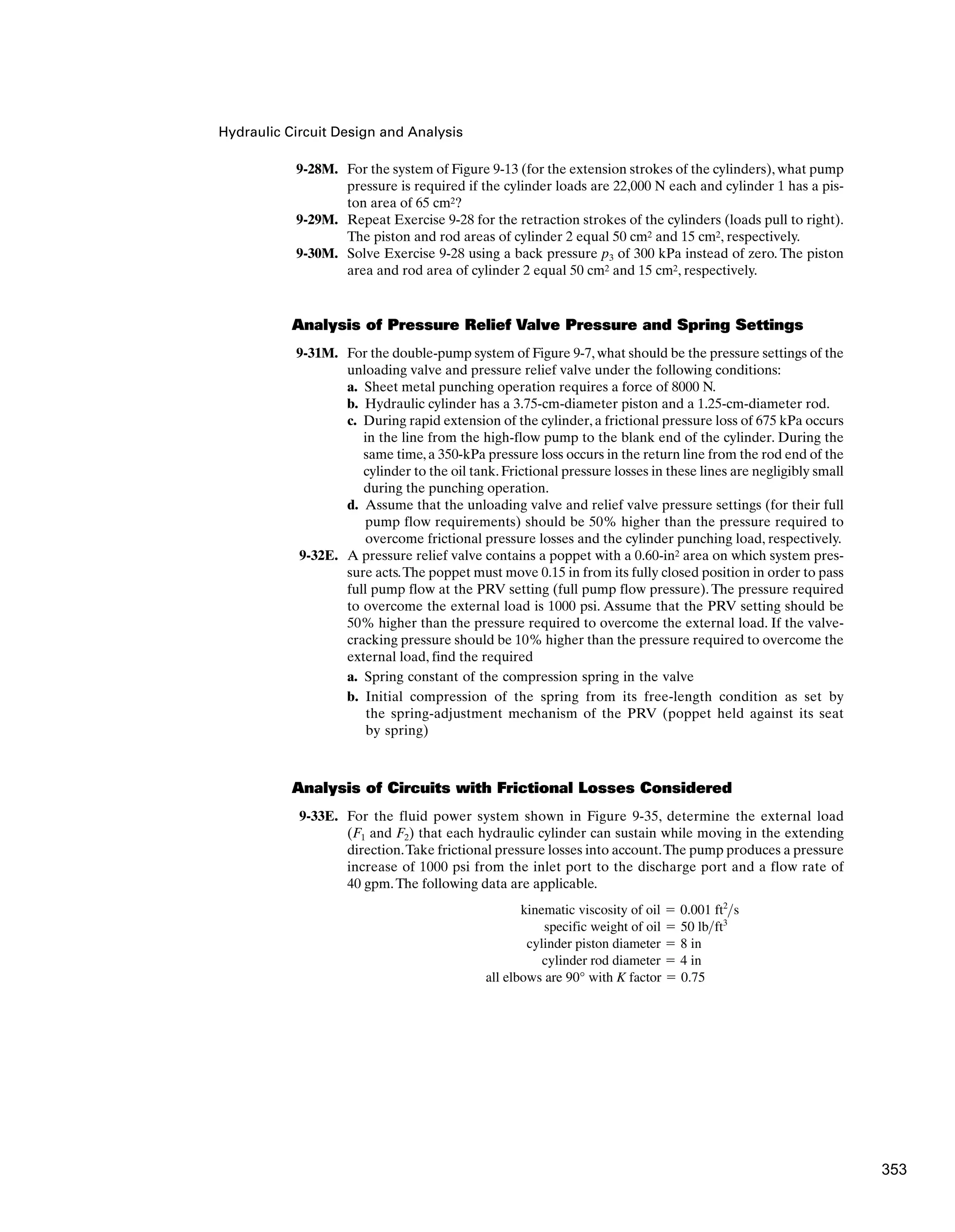 Hydraulic Circuit Design and Analysis
9-28M. For the system of Figure 9-13 (for the extension strokes of the cylinders), what pump
pressure is required if the cylinder loads are 22,000 N each and cylinder 1 has a pis-
ton area of 65 cm2?
9-29M. Repeat Exercise 9-28 for the retraction strokes of the cylinders (loads pull to right).
The piston and rod areas of cylinder 2 equal 50 cm2 and 15 cm2, respectively.
9-30M. Solve Exercise 9-28 using a back pressure p3 of 300 kPa instead of zero. The piston
area and rod area of cylinder 2 equal 50 cm2 and 15 cm2, respectively.
Analysis of Pressure Relief Valve Pressure and Spring Settings
9-31M. For the double-pump system of Figure 9-7, what should be the pressure settings of the
unloading valve and pressure relief valve under the following conditions:
a. Sheet metal punching operation requires a force of 8000 N.
b. Hydraulic cylinder has a 3.75-cm-diameter piston and a 1.25-cm-diameter rod.
c. During rapid extension of the cylinder, a frictional pressure loss of 675 kPa occurs
in the line from the high-flow pump to the blank end of the cylinder. During the
same time, a 350-kPa pressure loss occurs in the return line from the rod end of the
cylinder to the oil tank. Frictional pressure losses in these lines are negligibly small
during the punching operation.
d. Assume that the unloading valve and relief valve pressure settings (for their full
pump flow requirements) should be 50% higher than the pressure required to
overcome frictional pressure losses and the cylinder punching load, respectively.
9-32E. A pressure relief valve contains a poppet with a 0.60-in2 area on which system pres-
sure acts.The poppet must move 0.15 in from its fully closed position in order to pass
full pump flow at the PRV setting (full pump flow pressure). The pressure required
to overcome the external load is 1000 psi. Assume that the PRV setting should be
50% higher than the pressure required to overcome the external load. If the valve-
cracking pressure should be 10% higher than the pressure required to overcome the
external load, find the required
a. Spring constant of the compression spring in the valve
b. Initial compression of the spring from its free-length condition as set by
the spring-adjustment mechanism of the PRV (poppet held against its seat
by spring)
Analysis of Circuits with Frictional Losses Considered
9-33E. For the fluid power system shown in Figure 9-35, determine the external load
(F1 and F2) that each hydraulic cylinder can sustain while moving in the extending
direction.Take frictional pressure losses into account.The pump produces a pressure
increase of 1000 psi from the inlet port to the discharge port and a flow rate of
40 gpm.The following data are applicable.
all elbows are 90° with K factor ⫽ 0.75
cylinder rod diameter ⫽ 4 in
cylinder piston diameter ⫽ 8 in
specific weight of oil ⫽ 50 lbft3
kinematic viscosity of oil ⫽ 0.001 ft2
s
353
 