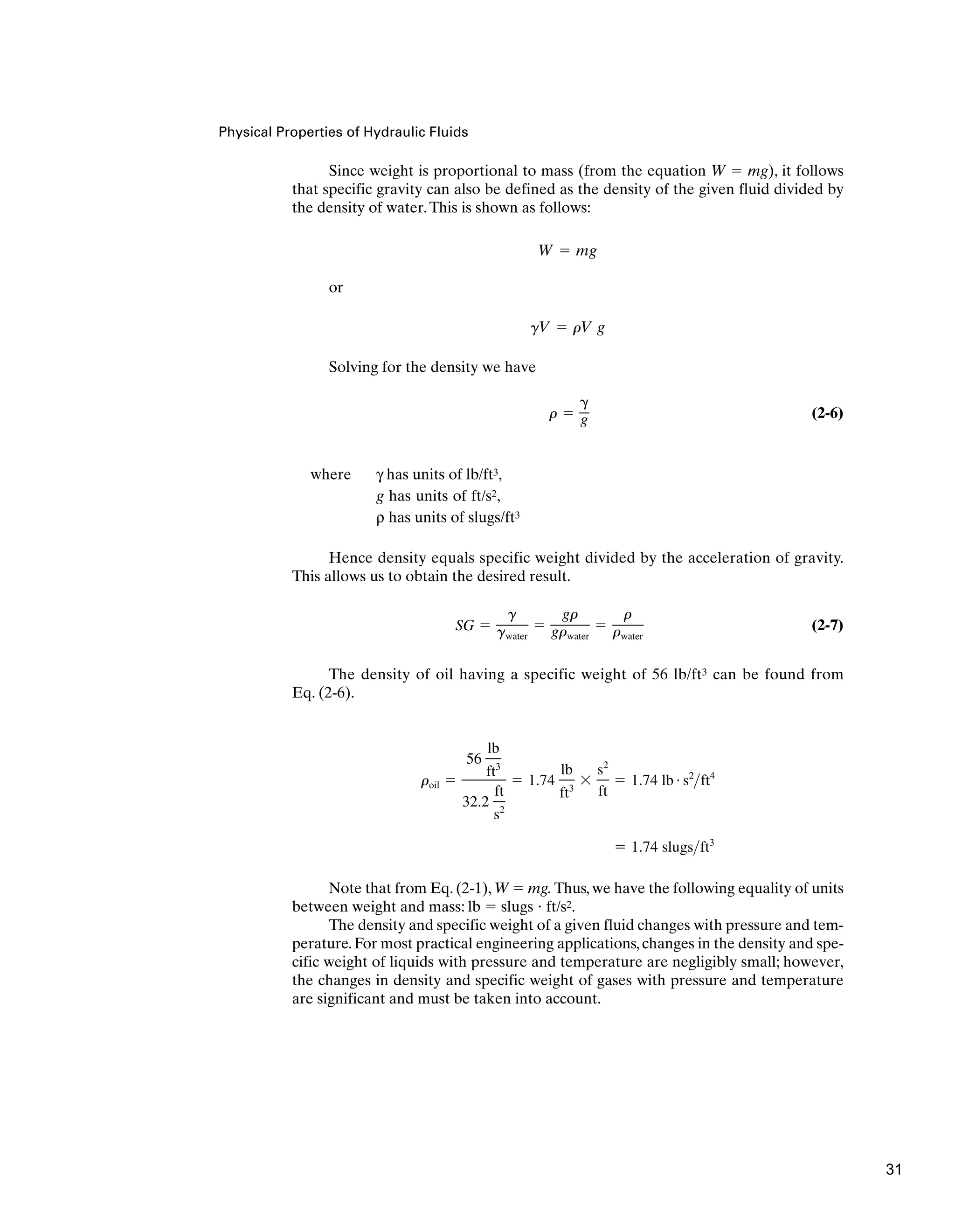 Physical Properties of Hydraulic Fluids
Since weight is proportional to mass (from the equation W  mg), it follows
that specific gravity can also be defined as the density of the given fluid divided by
the density of water.This is shown as follows:
or
Solving for the density we have
(2-6)
where γ has units of lb/ft3,
g has units of ft/s2,
ρ has units of slugs/ft3
Hence density equals specific weight divided by the acceleration of gravity.
This allows us to obtain the desired result.
(2-7)
The density of oil having a specific weight of 56 lb/ft3 can be found from
Eq. (2-6).
Note that from Eq. (2-1), W  mg. Thus, we have the following equality of units
between weight and mass: lb  slugs  ft/s2.
The density and specific weight of a given fluid changes with pressure and tem-
perature. For most practical engineering applications, changes in the density and spe-
cific weight of liquids with pressure and temperature are negligibly small; however,
the changes in density and specific weight of gases with pressure and temperature
are significant and must be taken into account.
 1.74 slugsft3
roil 
56
lb
ft3
32.2
ft
s2
 1.74
lb
ft3

s2
ft
 1.74 lb # s2
ft4
SG 
g
gwater

gr
grwater

r
rwater
r 

g
gV  rV g
W  mg
31
 