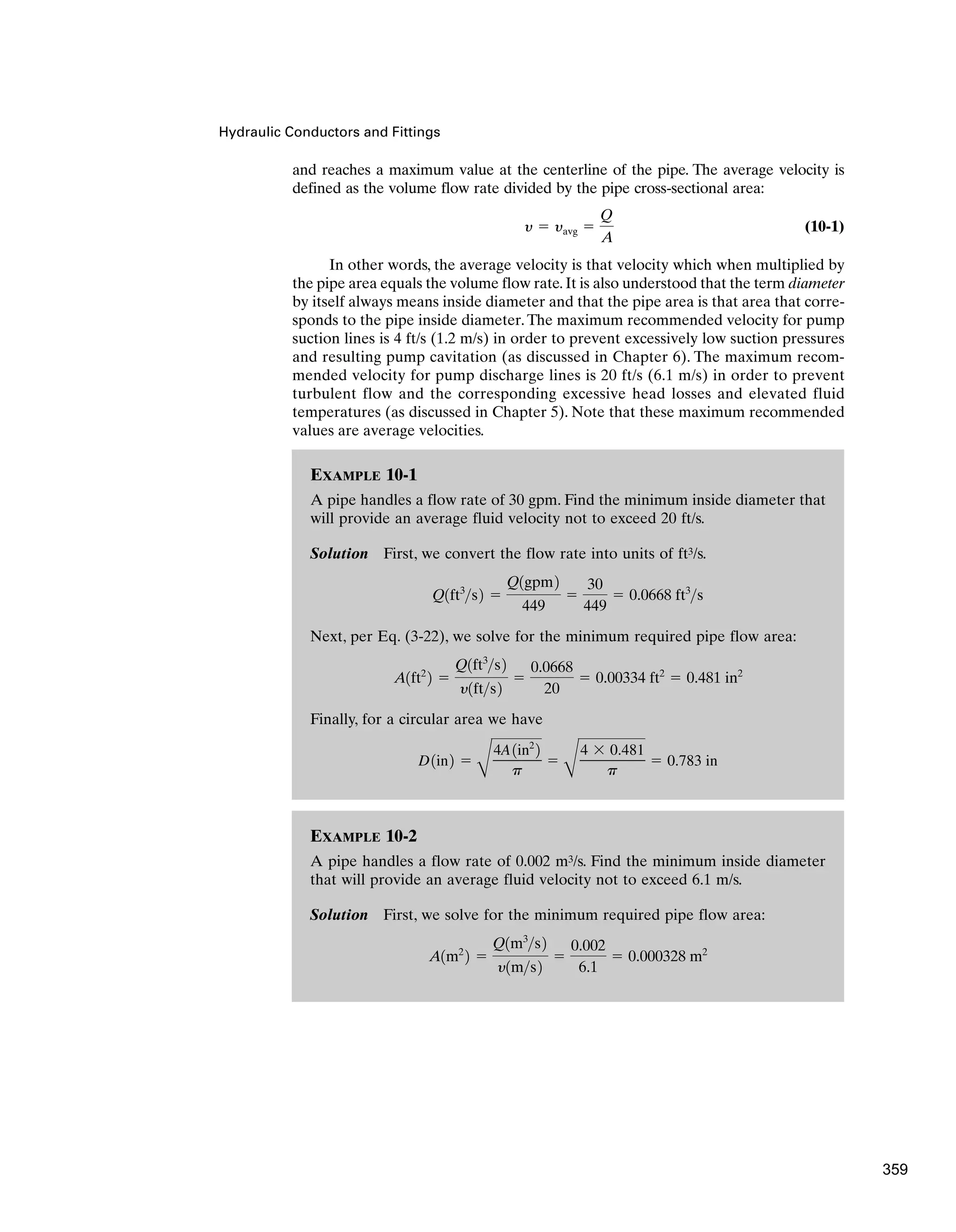 EXAMPLE 10-2
A pipe handles a flow rate of 0.002 m3/s. Find the minimum inside diameter
that will provide an average fluid velocity not to exceed 6.1 m/s.
Solution First, we solve for the minimum required pipe flow area:
A1m2
2 ⫽
Q1m3
s2
y1ms2
⫽
0.002
6.1
⫽ 0.000328 m2
EXAMPLE 10-1
A pipe handles a flow rate of 30 gpm. Find the minimum inside diameter that
will provide an average fluid velocity not to exceed 20 ft/s.
Solution First, we convert the flow rate into units of ft3/s.
Next, per Eq. (3-22), we solve for the minimum required pipe flow area:
Finally, for a circular area we have
D1in2 ⫽
B
4A1in2
2
p
⫽
B
4 ⫻ 0.481
p
⫽ 0.783 in
A1ft2
2 ⫽
Q1ft3
s2
y1fts2
⫽
0.0668
20
⫽ 0.00334 ft2
⫽ 0.481 in2
Q1ft3
s2 ⫽
Q1gpm2
449
⫽
30
449
⫽ 0.0668 ft3
s
Hydraulic Conductors and Fittings
and reaches a maximum value at the centerline of the pipe. The average velocity is
defined as the volume flow rate divided by the pipe cross-sectional area:
(10-1)
In other words, the average velocity is that velocity which when multiplied by
the pipe area equals the volume flow rate. It is also understood that the term diameter
by itself always means inside diameter and that the pipe area is that area that corre-
sponds to the pipe inside diameter. The maximum recommended velocity for pump
suction lines is 4 ft/s (1.2 m/s) in order to prevent excessively low suction pressures
and resulting pump cavitation (as discussed in Chapter 6). The maximum recom-
mended velocity for pump discharge lines is 20 ft/s (6.1 m/s) in order to prevent
turbulent flow and the corresponding excessive head losses and elevated fluid
temperatures (as discussed in Chapter 5). Note that these maximum recommended
values are average velocities.
y ⫽ yavg ⫽
Q
A
359
 