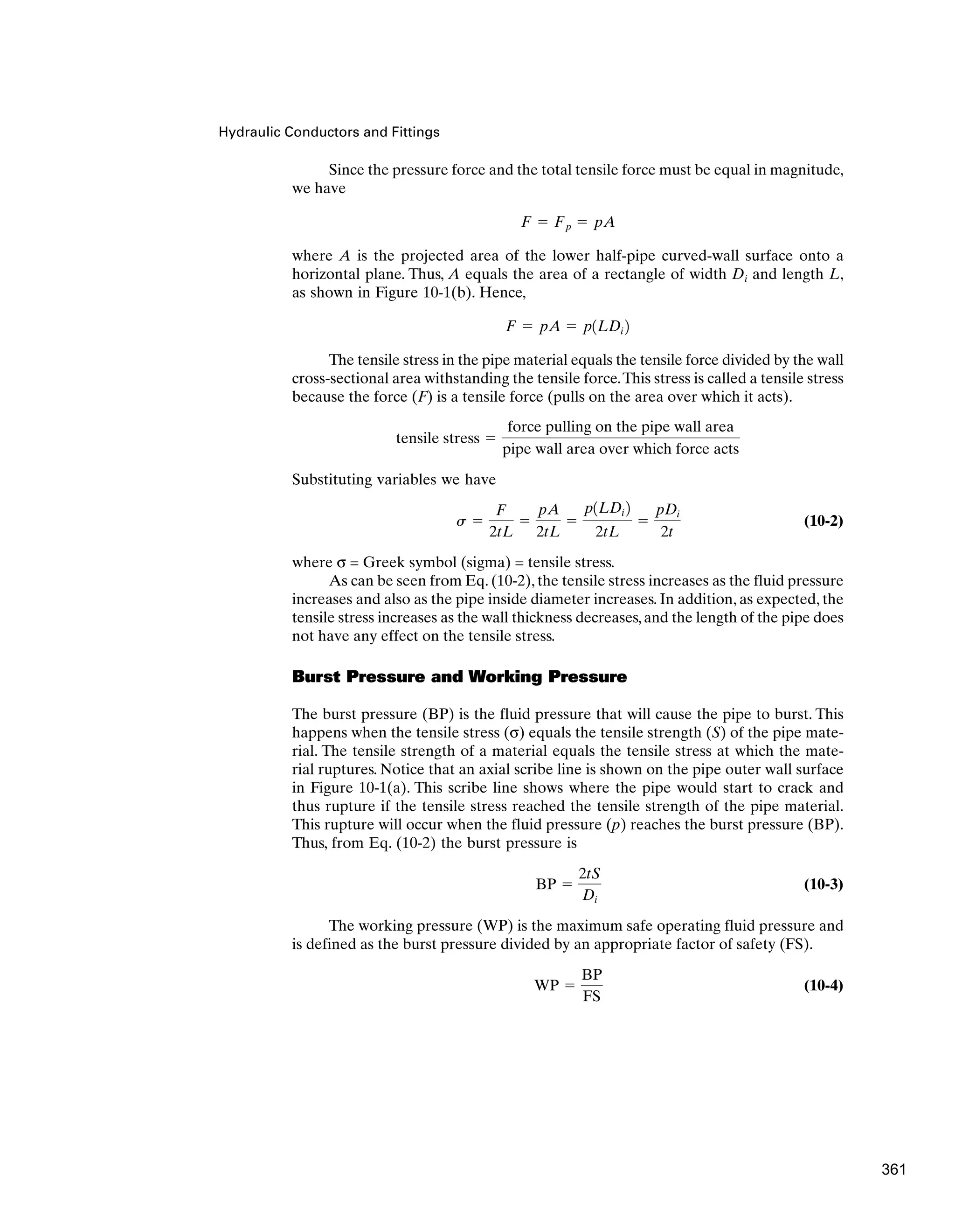 Hydraulic Conductors and Fittings
Since the pressure force and the total tensile force must be equal in magnitude,
we have
where A is the projected area of the lower half-pipe curved-wall surface onto a
horizontal plane. Thus, A equals the area of a rectangle of width Di and length L,
as shown in Figure 10-1(b). Hence,
The tensile stress in the pipe material equals the tensile force divided by the wall
cross-sectional area withstanding the tensile force.This stress is called a tensile stress
because the force (F) is a tensile force (pulls on the area over which it acts).
Substituting variables we have
(10-2)
where σ = Greek symbol (sigma) = tensile stress.
As can be seen from Eq. (10-2), the tensile stress increases as the fluid pressure
increases and also as the pipe inside diameter increases. In addition, as expected, the
tensile stress increases as the wall thickness decreases, and the length of the pipe does
not have any effect on the tensile stress.
Burst Pressure and Working Pressure
The burst pressure (BP) is the fluid pressure that will cause the pipe to burst. This
happens when the tensile stress (σ) equals the tensile strength (S) of the pipe mate-
rial. The tensile strength of a material equals the tensile stress at which the mate-
rial ruptures. Notice that an axial scribe line is shown on the pipe outer wall surface
in Figure 10-1(a). This scribe line shows where the pipe would start to crack and
thus rupture if the tensile stress reached the tensile strength of the pipe material.
This rupture will occur when the fluid pressure (p) reaches the burst pressure (BP).
Thus, from Eq. (10-2) the burst pressure is
(10-3)
The working pressure (WP) is the maximum safe operating fluid pressure and
is defined as the burst pressure divided by an appropriate factor of safety (FS).
(10-4)
WP ⫽
BP
FS
BP ⫽
2tS
Di
s ⫽
F
2tL
⫽
pA
2tL
⫽
p1LDi 2
2tL
⫽
pDi
2t
tensile stress ⫽
force pulling on the pipe wall area
pipe wall area over which force acts
F ⫽ pA ⫽ p1LDi 2
F ⫽ Fp ⫽ pA
361
 