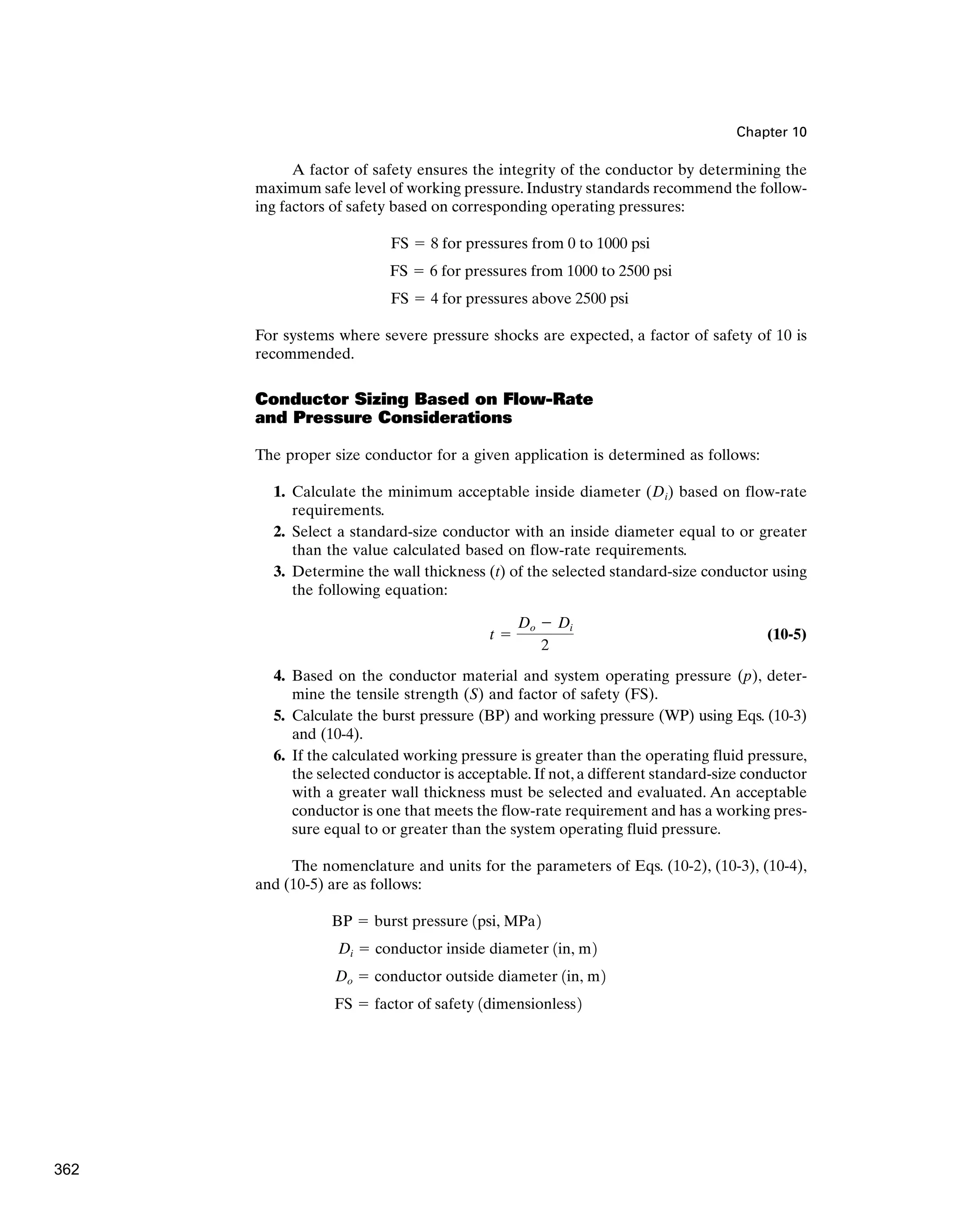Chapter 10
A factor of safety ensures the integrity of the conductor by determining the
maximum safe level of working pressure. Industry standards recommend the follow-
ing factors of safety based on corresponding operating pressures:
For systems where severe pressure shocks are expected, a factor of safety of 10 is
recommended.
Conductor Sizing Based on Flow-Rate
and Pressure Considerations
The proper size conductor for a given application is determined as follows:
1. Calculate the minimum acceptable inside diameter (Di) based on flow-rate
requirements.
2. Select a standard-size conductor with an inside diameter equal to or greater
than the value calculated based on flow-rate requirements.
3. Determine the wall thickness (t) of the selected standard-size conductor using
the following equation:
(10-5)
4. Based on the conductor material and system operating pressure (p), deter-
mine the tensile strength (S) and factor of safety (FS).
5. Calculate the burst pressure (BP) and working pressure (WP) using Eqs. (10-3)
and (10-4).
6. If the calculated working pressure is greater than the operating fluid pressure,
the selected conductor is acceptable. If not, a different standard-size conductor
with a greater wall thickness must be selected and evaluated. An acceptable
conductor is one that meets the flow-rate requirement and has a working pres-
sure equal to or greater than the system operating fluid pressure.
The nomenclature and units for the parameters of Eqs. (10-2), (10-3), (10-4),
and (10-5) are as follows:
FS ⫽ factor of safety 1dimensionless2
Do ⫽ conductor outside diameter 1in, m2
Di ⫽ conductor inside diameter 1in, m2
BP ⫽ burst pressure 1psi, MPa2
t ⫽
Do ⫺ Di
2
FS ⫽ 4 for pressures above 2500 psi
FS ⫽ 6 for pressures from 1000 to 2500 psi
FS ⫽ 8 for pressures from 0 to 1000 psi
362
 