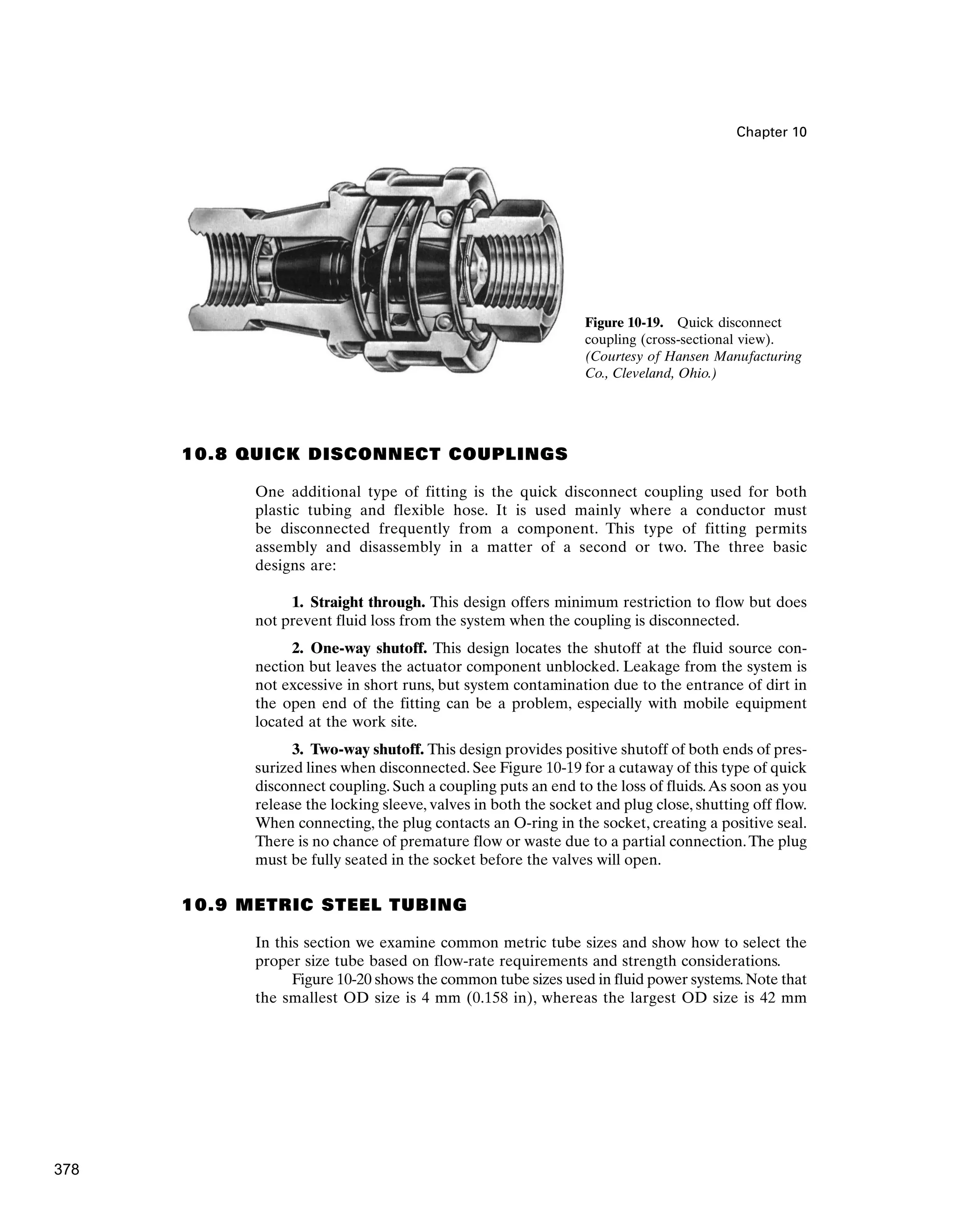 Chapter 10
10.8 QUICK DISCONNECT COUPLINGS
One additional type of fitting is the quick disconnect coupling used for both
plastic tubing and flexible hose. It is used mainly where a conductor must
be disconnected frequently from a component. This type of fitting permits
assembly and disassembly in a matter of a second or two. The three basic
designs are:
1. Straight through. This design offers minimum restriction to flow but does
not prevent fluid loss from the system when the coupling is disconnected.
2. One-way shutoff. This design locates the shutoff at the fluid source con-
nection but leaves the actuator component unblocked. Leakage from the system is
not excessive in short runs, but system contamination due to the entrance of dirt in
the open end of the fitting can be a problem, especially with mobile equipment
located at the work site.
3. Two-way shutoff. This design provides positive shutoff of both ends of pres-
surized lines when disconnected. See Figure 10-19 for a cutaway of this type of quick
disconnect coupling. Such a coupling puts an end to the loss of fluids.As soon as you
release the locking sleeve, valves in both the socket and plug close, shutting off flow.
When connecting, the plug contacts an O-ring in the socket, creating a positive seal.
There is no chance of premature flow or waste due to a partial connection.The plug
must be fully seated in the socket before the valves will open.
10.9 METRIC STEEL TUBING
In this section we examine common metric tube sizes and show how to select the
proper size tube based on flow-rate requirements and strength considerations.
Figure 10-20 shows the common tube sizes used in fluid power systems.Note that
the smallest OD size is 4 mm (0.158 in), whereas the largest OD size is 42 mm
Figure 10-19. Quick disconnect
coupling (cross-sectional view).
(Courtesy of Hansen Manufacturing
Co., Cleveland, Ohio.)
378
 