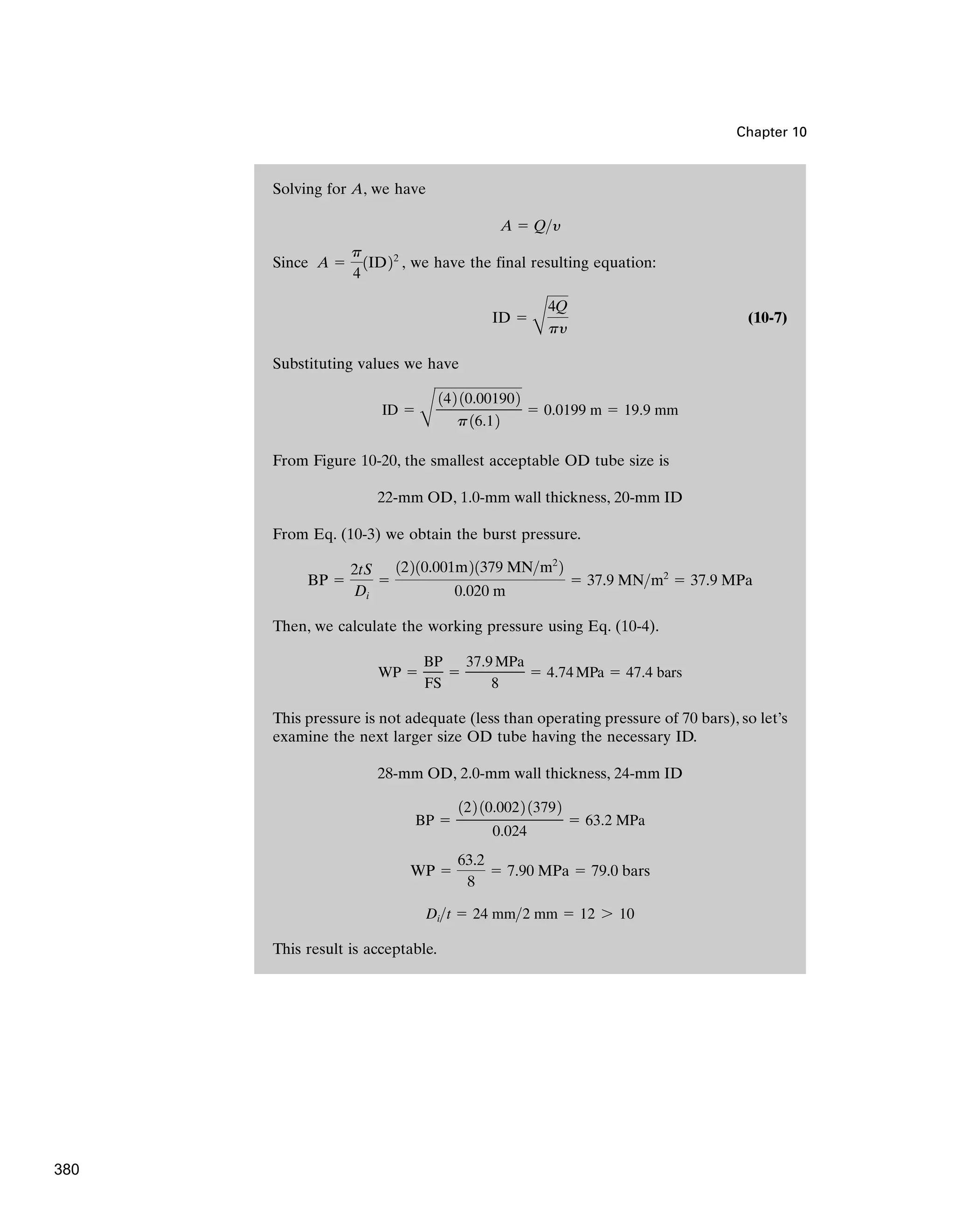 Solving for A, we have
Since , we have the final resulting equation:
(10-7)
Substituting values we have
From Figure 10-20, the smallest acceptable OD tube size is
From Eq. (10-3) we obtain the burst pressure.
Then, we calculate the working pressure using Eq. (10-4).
This pressure is not adequate (less than operating pressure of 70 bars), so let’s
examine the next larger size OD tube having the necessary ID.
This result is acceptable.
Dit ⫽ 24 mm2 mm ⫽ 12 7 10
WP ⫽
63.2
8
⫽ 7.90 MPa ⫽ 79.0 bars
BP ⫽
122 10.0022 13792
0.024
⫽ 63.2 MPa
28-mm OD, 2.0-mm wall thickness, 24-mm ID
WP ⫽
BP
FS
⫽
37.9MPa
8
⫽ 4.74MPa ⫽ 47.4 bars
BP ⫽
2tS
Di
⫽
12210.001m21379 MNm2
2
0.020 m
⫽ 37.9 MNm2
⫽ 37.9 MPa
22-mm OD, 1.0-mm wall thickness, 20-mm ID
ID ⫽
B
142 10.001902
p16.12
⫽ 0.0199 m ⫽ 19.9 mm
ID ⫽
B
4Q
py
A ⫽
p
4
1ID22
A ⫽ Qy
Chapter 10
380
 