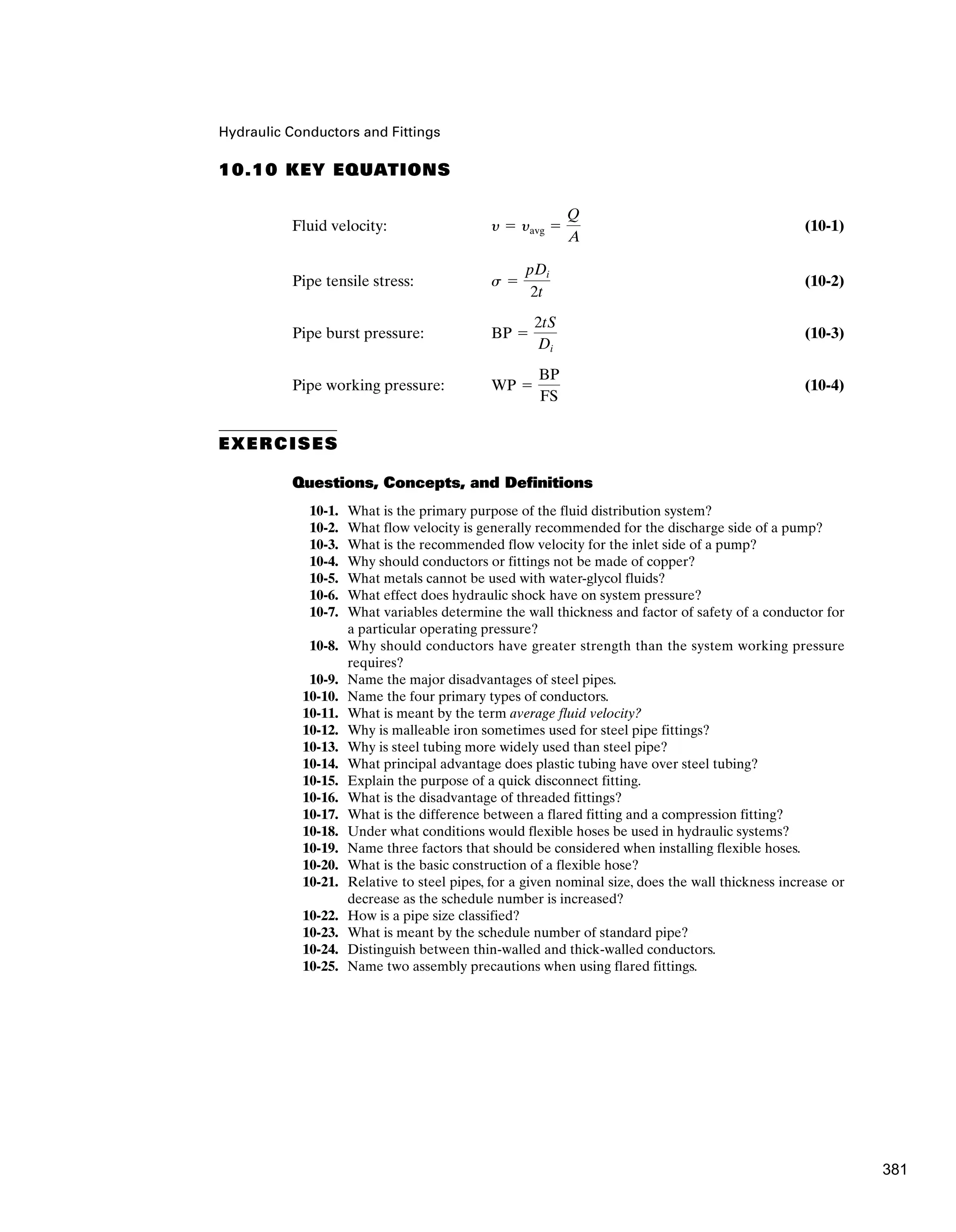 Hydraulic Conductors and Fittings
10.10 KEY EQUATIONS
Fluid velocity: (10-1)
Pipe tensile stress: (10-2)
Pipe burst pressure: (10-3)
Pipe working pressure: (10-4)
EXERCISES
Questions, Concepts, and Definitions
10-1. What is the primary purpose of the fluid distribution system?
10-2. What flow velocity is generally recommended for the discharge side of a pump?
10-3. What is the recommended flow velocity for the inlet side of a pump?
10-4. Why should conductors or fittings not be made of copper?
10-5. What metals cannot be used with water-glycol fluids?
10-6. What effect does hydraulic shock have on system pressure?
10-7. What variables determine the wall thickness and factor of safety of a conductor for
a particular operating pressure?
10-8. Why should conductors have greater strength than the system working pressure
requires?
10-9. Name the major disadvantages of steel pipes.
10-10. Name the four primary types of conductors.
10-11. What is meant by the term average fluid velocity?
10-12. Why is malleable iron sometimes used for steel pipe fittings?
10-13. Why is steel tubing more widely used than steel pipe?
10-14. What principal advantage does plastic tubing have over steel tubing?
10-15. Explain the purpose of a quick disconnect fitting.
10-16. What is the disadvantage of threaded fittings?
10-17. What is the difference between a flared fitting and a compression fitting?
10-18. Under what conditions would flexible hoses be used in hydraulic systems?
10-19. Name three factors that should be considered when installing flexible hoses.
10-20. What is the basic construction of a flexible hose?
10-21. Relative to steel pipes, for a given nominal size, does the wall thickness increase or
decrease as the schedule number is increased?
10-22. How is a pipe size classified?
10-23. What is meant by the schedule number of standard pipe?
10-24. Distinguish between thin-walled and thick-walled conductors.
10-25. Name two assembly precautions when using flared fittings.
WP ⫽
BP
FS
BP ⫽
2tS
Di
s ⫽
pDi
2t
y ⫽ yavg ⫽
Q
A
381
 