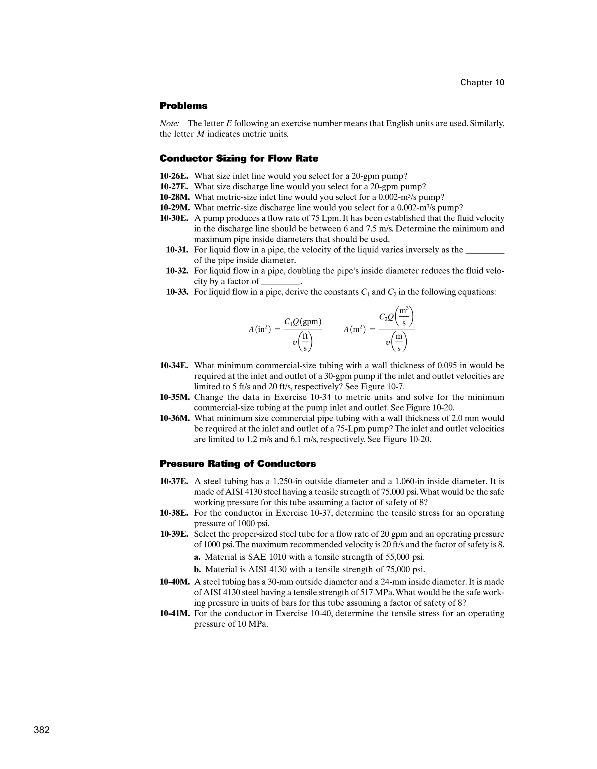 Chapter 10
Problems
Note: The letter E following an exercise number means that English units are used. Similarly,
the letter M indicates metric units.
Conductor Sizing for Flow Rate
10-26E. What size inlet line would you select for a 20-gpm pump?
10-27E. What size discharge line would you select for a 20-gpm pump?
10-28M. What metric-size inlet line would you select for a 0.002-m3/s pump?
10-29M. What metric-size discharge line would you select for a 0.002-m3/s pump?
10-30E. A pump produces a flow rate of 75 Lpm.It has been established that the fluid velocity
in the discharge line should be between 6 and 7.5 m/s. Determine the minimum and
maximum pipe inside diameters that should be used.
10-31. For liquid flow in a pipe, the velocity of the liquid varies inversely as the _________
of the pipe inside diameter.
10-32. For liquid flow in a pipe, doubling the pipe’s inside diameter reduces the fluid velo-
city by a factor of _________.
10-33. For liquid flow in a pipe, derive the constants C1 and C2 in the following equations:
10-34E. What minimum commercial-size tubing with a wall thickness of 0.095 in would be
required at the inlet and outlet of a 30-gpm pump if the inlet and outlet velocities are
limited to 5 ft/s and 20 ft/s, respectively? See Figure 10-7.
10-35M. Change the data in Exercise 10-34 to metric units and solve for the minimum
commercial-size tubing at the pump inlet and outlet. See Figure 10-20.
10-36M. What minimum size commercial pipe tubing with a wall thickness of 2.0 mm would
be required at the inlet and outlet of a 75-Lpm pump? The inlet and outlet velocities
are limited to 1.2 m/s and 6.1 m/s, respectively. See Figure 10-20.
Pressure Rating of Conductors
10-37E. A steel tubing has a 1.250-in outside diameter and a 1.060-in inside diameter. It is
made ofAISI 4130 steel having a tensile strength of 75,000 psi.What would be the safe
working pressure for this tube assuming a factor of safety of 8?
10-38E. For the conductor in Exercise 10-37, determine the tensile stress for an operating
pressure of 1000 psi.
10-39E. Select the proper-sized steel tube for a flow rate of 20 gpm and an operating pressure
of 1000 psi.The maximum recommended velocity is 20 ft/s and the factor of safety is 8.
a. Material is SAE 1010 with a tensile strength of 55,000 psi.
b. Material is AISI 4130 with a tensile strength of 75,000 psi.
10-40M. A steel tubing has a 30-mm outside diameter and a 24-mm inside diameter. It is made
ofAISI 4130 steel having a tensile strength of 517 MPa.What would be the safe work-
ing pressure in units of bars for this tube assuming a factor of safety of 8?
10-41M. For the conductor in Exercise 10-40, determine the tensile stress for an operating
pressure of 10 MPa.
A1in2
2 ⫽
C1Q1gpm2
ya
ft
s
b
A1m2
2 ⫽
C2Q a
m3
s
b
ya
m
s
b
382
 