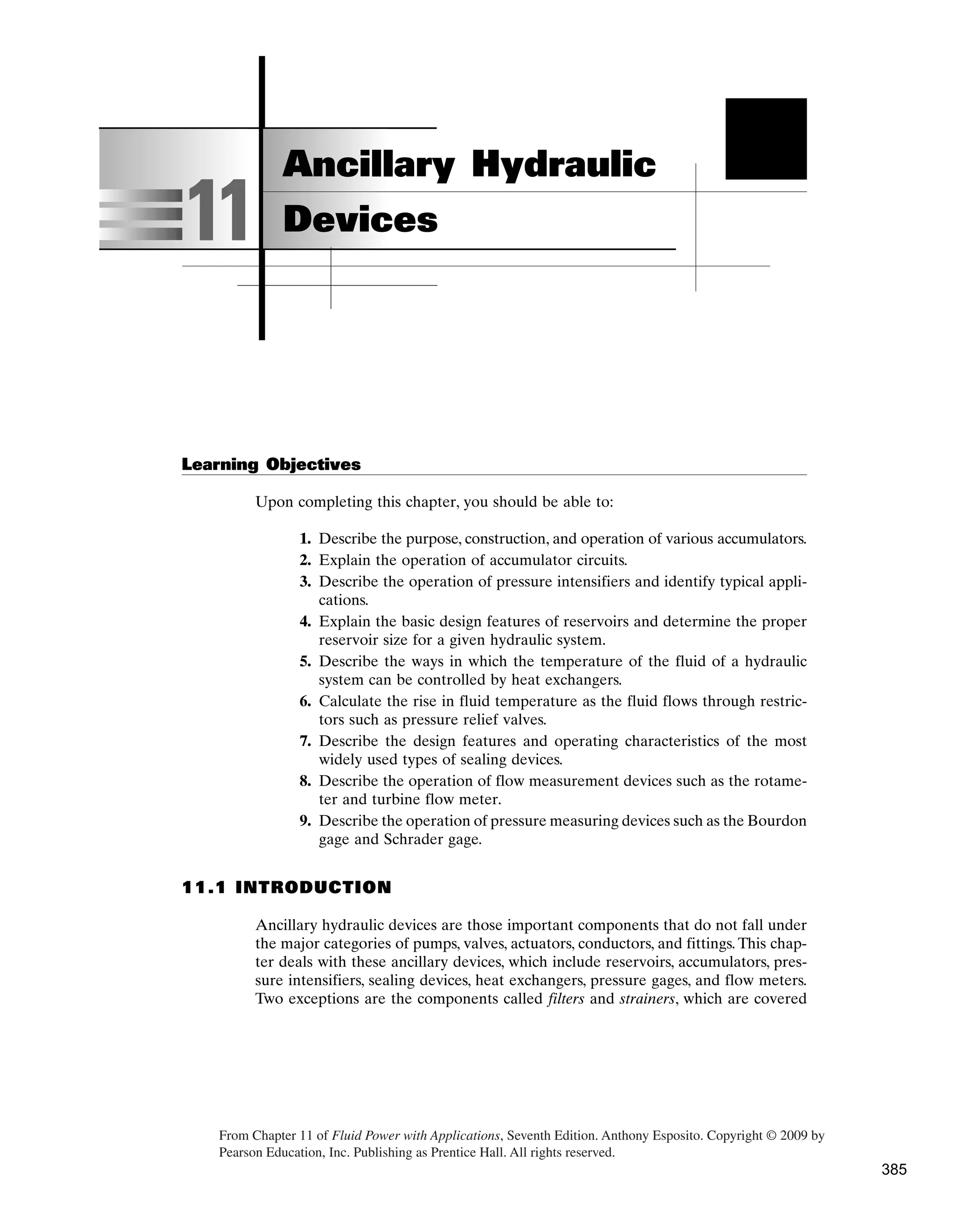 Learning Objectives
Upon completing this chapter, you should be able to:
1. Describe the purpose, construction, and operation of various accumulators.
2. Explain the operation of accumulator circuits.
3. Describe the operation of pressure intensifiers and identify typical appli-
cations.
4. Explain the basic design features of reservoirs and determine the proper
reservoir size for a given hydraulic system.
5. Describe the ways in which the temperature of the fluid of a hydraulic
system can be controlled by heat exchangers.
6. Calculate the rise in fluid temperature as the fluid flows through restric-
tors such as pressure relief valves.
7. Describe the design features and operating characteristics of the most
widely used types of sealing devices.
8. Describe the operation of flow measurement devices such as the rotame-
ter and turbine flow meter.
9. Describe the operation of pressure measuring devices such as the Bourdon
gage and Schrader gage.
11.1 INTRODUCTION
Ancillary hydraulic devices are those important components that do not fall under
the major categories of pumps, valves, actuators, conductors, and fittings. This chap-
ter deals with these ancillary devices, which include reservoirs, accumulators, pres-
sure intensifiers, sealing devices, heat exchangers, pressure gages, and flow meters.
Two exceptions are the components called filters and strainers, which are covered
11
Ancillary Hydraulic
Devices
From Chapter 11 of Fluid Power with Applications, Seventh Edition. ­
Anthony Esposito. Copyright © 2009 by
Pearson Education, Inc. Publishing as Prentice Hall. All rights reserved.
385
 