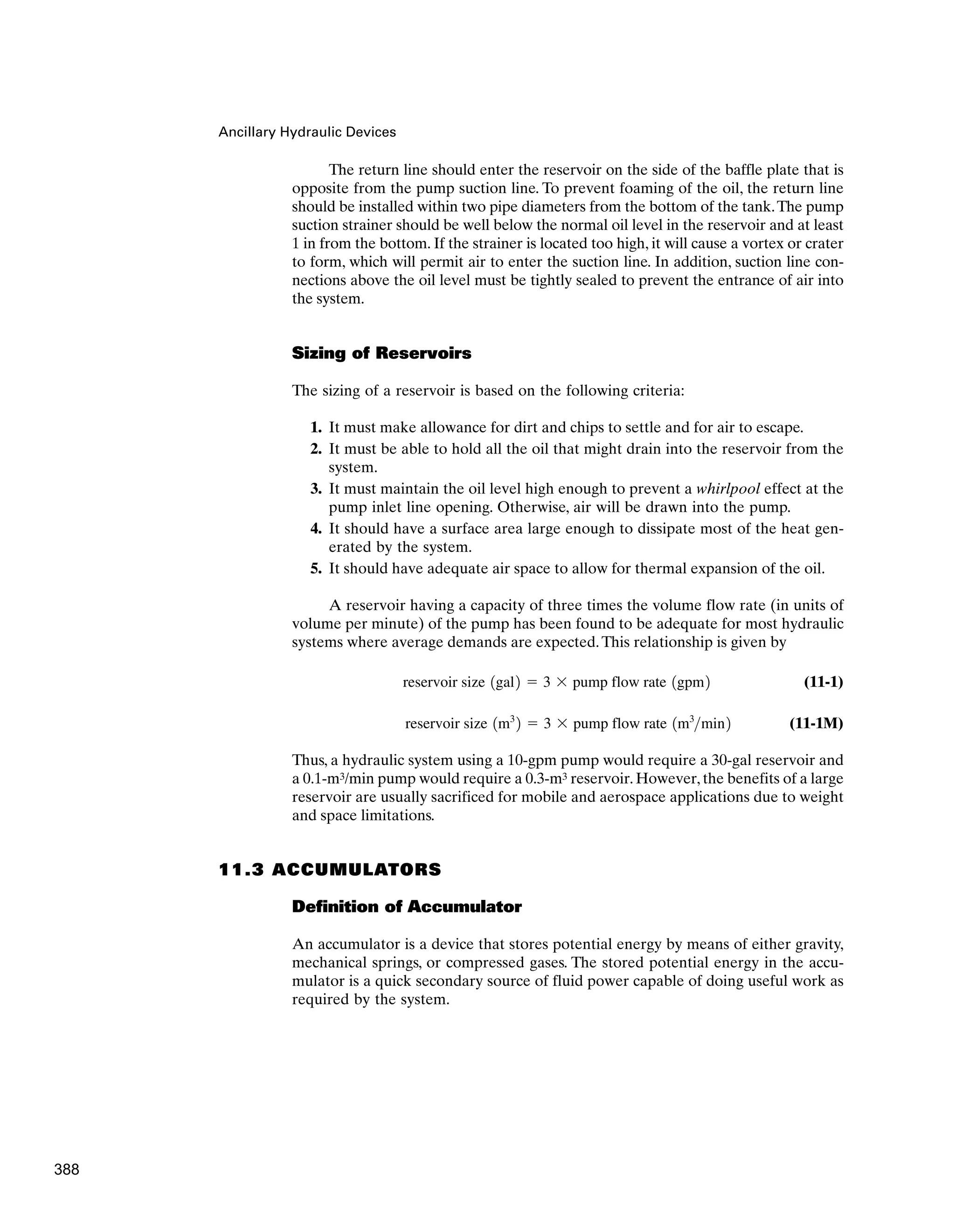 Ancillary Hydraulic Devices
The return line should enter the reservoir on the side of the baffle plate that is
opposite from the pump suction line. To prevent foaming of the oil, the return line
should be installed within two pipe diameters from the bottom of the tank.The pump
suction strainer should be well below the normal oil level in the reservoir and at least
1 in from the bottom. If the strainer is located too high, it will cause a vortex or crater
to form, which will permit air to enter the suction line. In addition, suction line con-
nections above the oil level must be tightly sealed to prevent the entrance of air into
the system.
Sizing of Reservoirs
The sizing of a reservoir is based on the following criteria:
1. It must make allowance for dirt and chips to settle and for air to escape.
2. It must be able to hold all the oil that might drain into the reservoir from the
system.
3. It must maintain the oil level high enough to prevent a whirlpool effect at the
pump inlet line opening. Otherwise, air will be drawn into the pump.
4. It should have a surface area large enough to dissipate most of the heat gen-
erated by the system.
5. It should have adequate air space to allow for thermal expansion of the oil.
A reservoir having a capacity of three times the volume flow rate (in units of
volume per minute) of the pump has been found to be adequate for most hydraulic
systems where average demands are expected.This relationship is given by
(11-1)
(11-1M)
Thus, a hydraulic system using a 10-gpm pump would require a 30-gal reservoir and
a 0.1-m3/min pump would require a 0.3-m3 reservoir. However, the benefits of a large
reservoir are usually sacrificed for mobile and aerospace applications due to weight
and space limitations.
11.3 ACCUMULATORS
Definition of Accumulator
An accumulator is a device that stores potential energy by means of either gravity,
mechanical springs, or compressed gases. The stored potential energy in the accu-
mulator is a quick secondary source of fluid power capable of doing useful work as
required by the system.
reservoir size 1m3
2 ⫽ 3 ⫻ pump flow rate 1m3
min2
reservoir size 1gal2 ⫽ 3 ⫻ pump flow rate 1gpm2
388
 