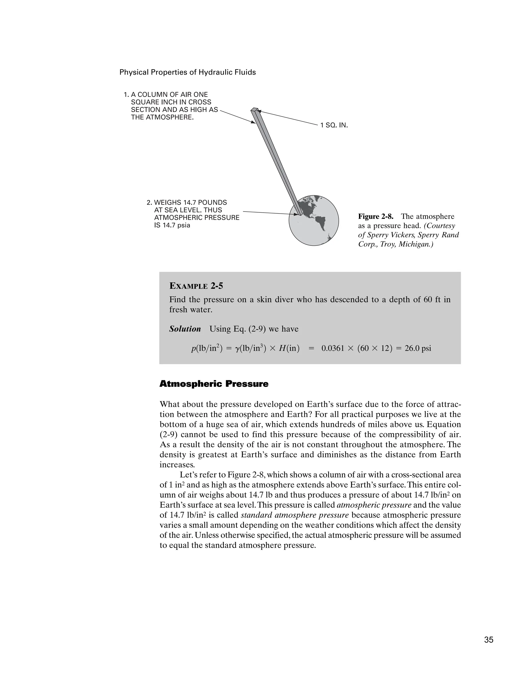 Physical Properties of Hydraulic Fluids
Atmospheric Pressure
What about the pressure developed on Earth’s surface due to the force of attrac-
tion between the atmosphere and Earth? For all practical purposes we live at the
bottom of a huge sea of air, which extends hundreds of miles above us. Equation
(2-9) cannot be used to find this pressure because of the compressibility of air.
As a result the density of the air is not constant throughout the atmosphere. The
density is greatest at Earth’s surface and diminishes as the distance from Earth
increases.
Let’s refer to Figure 2-8, which shows a column of air with a cross-sectional area
of 1 in2 and as high as the atmosphere extends above Earth’s surface.This entire col-
umn of air weighs about 14.7 lb and thus produces a pressure of about 14.7 lb/in2 on
Earth’s surface at sea level.This pressure is called atmospheric pressure and the value
of 14.7 lb/in2 is called standard atmosphere pressure because atmospheric pressure
varies a small amount depending on the weather conditions which affect the density
of the air.Unless otherwise specified,the actual atmospheric pressure will be assumed
to equal the standard atmosphere pressure.
EXAMPLE 2-5
Find the pressure on a skin diver who has descended to a depth of 60 ft in
fresh water.
Solution Using Eq. (2-9) we have
 0.0361  160  122  26.0 psi
p1lbin2
2  g1lbin3
2  H1in2
1. A COLUMN OF AIR ONE
SQUARE INCH IN CROSS
SECTION AND AS HIGH AS
THE ATMOSPHERE.
2. WEIGHS 14.7 POUNDS
AT SEA LEVEL. THUS
ATMOSPHERIC PRESSURE
IS 14.7 psia
1 SQ. IN.
Figure 2-8. The atmosphere
as a pressure head. (Courtesy
of Sperry Vickers, Sperry Rand
Corp., Troy, Michigan.)
35
 