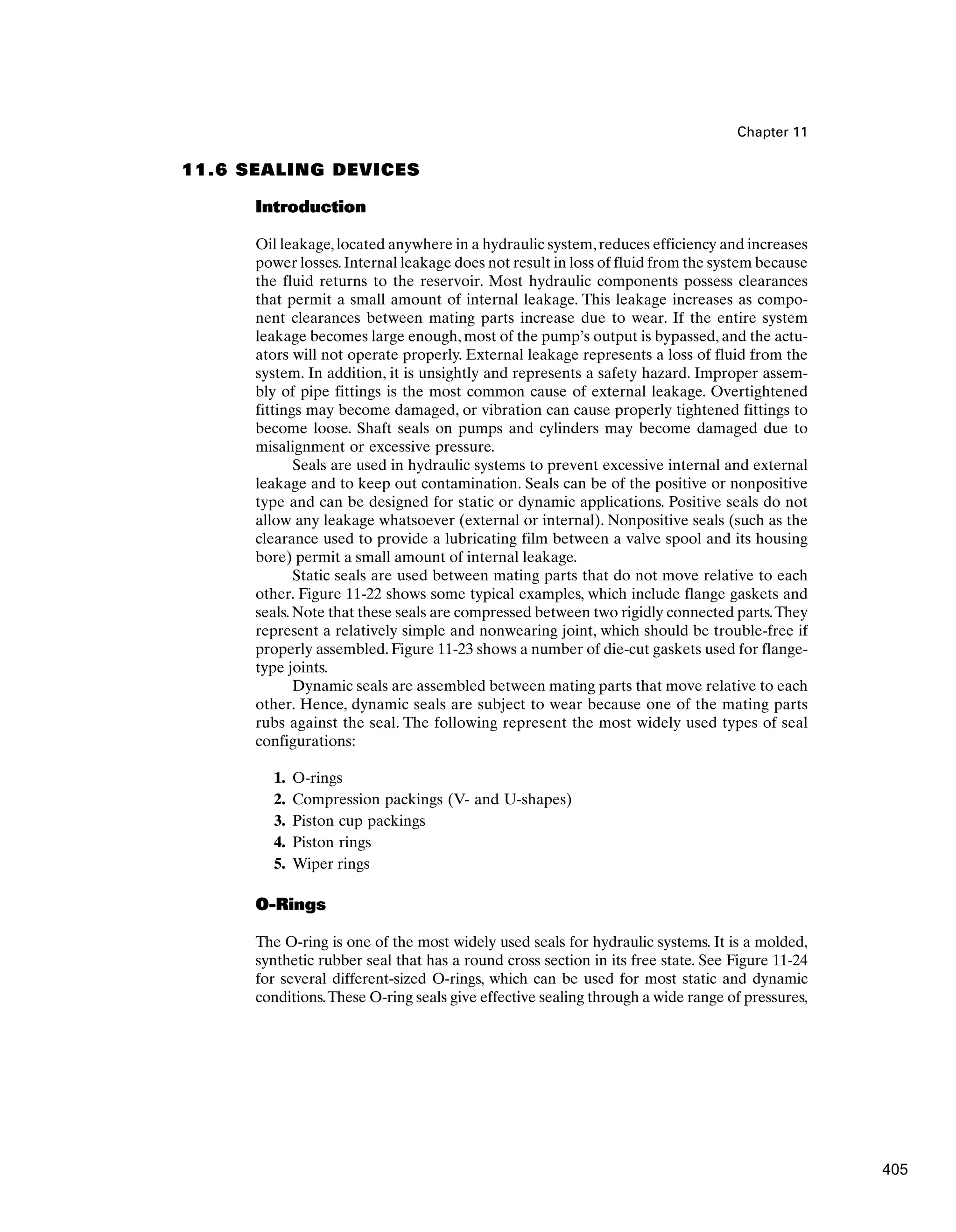 Chapter 11
11.6 SEALING DEVICES
Introduction
Oil leakage,located anywhere in a hydraulic system,reduces efficiency and increases
power losses.Internal leakage does not result in loss of fluid from the system because
the fluid returns to the reservoir. Most hydraulic components possess clearances
that permit a small amount of internal leakage. This leakage increases as compo-
nent clearances between mating parts increase due to wear. If the entire system
leakage becomes large enough, most of the pump’s output is bypassed, and the actu-
ators will not operate properly. External leakage represents a loss of fluid from the
system. In addition, it is unsightly and represents a safety hazard. Improper assem-
bly of pipe fittings is the most common cause of external leakage. Overtightened
fittings may become damaged, or vibration can cause properly tightened fittings to
become loose. Shaft seals on pumps and cylinders may become damaged due to
misalignment or excessive pressure.
Seals are used in hydraulic systems to prevent excessive internal and external
leakage and to keep out contamination. Seals can be of the positive or nonpositive
type and can be designed for static or dynamic applications. Positive seals do not
allow any leakage whatsoever (external or internal). Nonpositive seals (such as the
clearance used to provide a lubricating film between a valve spool and its housing
bore) permit a small amount of internal leakage.
Static seals are used between mating parts that do not move relative to each
other. Figure 11-22 shows some typical examples, which include flange gaskets and
seals. Note that these seals are compressed between two rigidly connected parts.They
represent a relatively simple and nonwearing joint, which should be trouble-free if
properly assembled. Figure 11-23 shows a number of die-cut gaskets used for flange-
type joints.
Dynamic seals are assembled between mating parts that move relative to each
other. Hence, dynamic seals are subject to wear because one of the mating parts
rubs against the seal. The following represent the most widely used types of seal
configurations:
1. O-rings
2. Compression packings (V- and U-shapes)
3. Piston cup packings
4. Piston rings
5. Wiper rings
O-Rings
The O-ring is one of the most widely used seals for hydraulic systems. It is a molded,
synthetic rubber seal that has a round cross section in its free state. See Figure 11-24
for several different-sized O-rings, which can be used for most static and dynamic
conditions.These O-ring seals give effective sealing through a wide range of pressures,
405
 