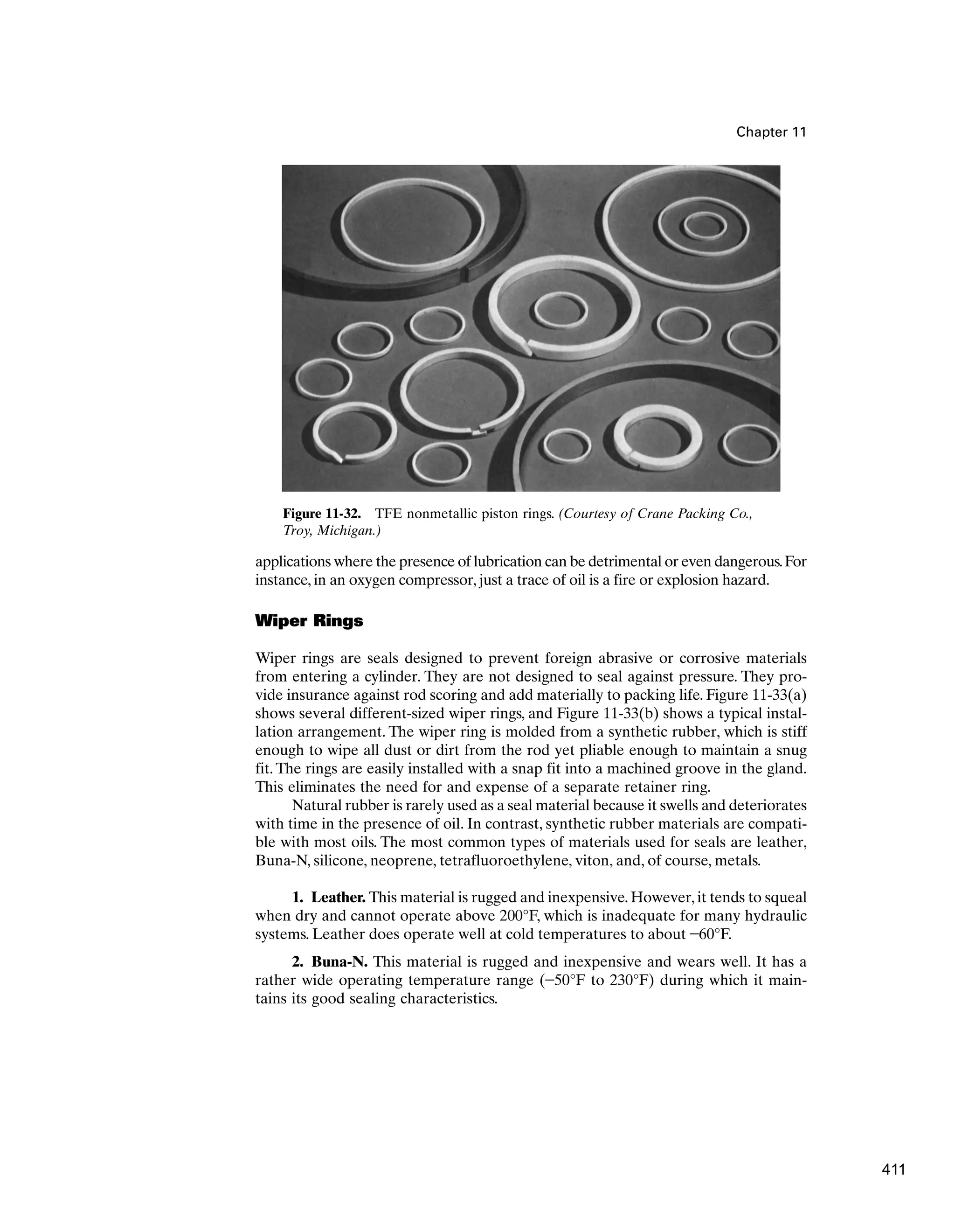 Chapter 11
Figure 11-32. TFE nonmetallic piston rings. (Courtesy of Crane Packing Co.,
Troy, Michigan.)
applications where the presence of lubrication can be detrimental or even dangerous.For
instance, in an oxygen compressor, just a trace of oil is a fire or explosion hazard.
Wiper Rings
Wiper rings are seals designed to prevent foreign abrasive or corrosive materials
from entering a cylinder. They are not designed to seal against pressure. They pro-
vide insurance against rod scoring and add materially to packing life. Figure 11-33(a)
shows several different-sized wiper rings, and Figure 11-33(b) shows a typical instal-
lation arrangement. The wiper ring is molded from a synthetic rubber, which is stiff
enough to wipe all dust or dirt from the rod yet pliable enough to maintain a snug
fit. The rings are easily installed with a snap fit into a machined groove in the gland.
This eliminates the need for and expense of a separate retainer ring.
Natural rubber is rarely used as a seal material because it swells and deteriorates
with time in the presence of oil. In contrast, synthetic rubber materials are compati-
ble with most oils. The most common types of materials used for seals are leather,
Buna-N, silicone, neoprene, tetrafluoroethylene, viton, and, of course, metals.
1. Leather. This material is rugged and inexpensive. However, it tends to squeal
when dry and cannot operate above 200°F, which is inadequate for many hydraulic
systems. Leather does operate well at cold temperatures to about -60°F.
2. Buna-N. This material is rugged and inexpensive and wears well. It has a
rather wide operating temperature range (-50°F to 230°F) during which it main-
tains its good sealing characteristics.
411
 