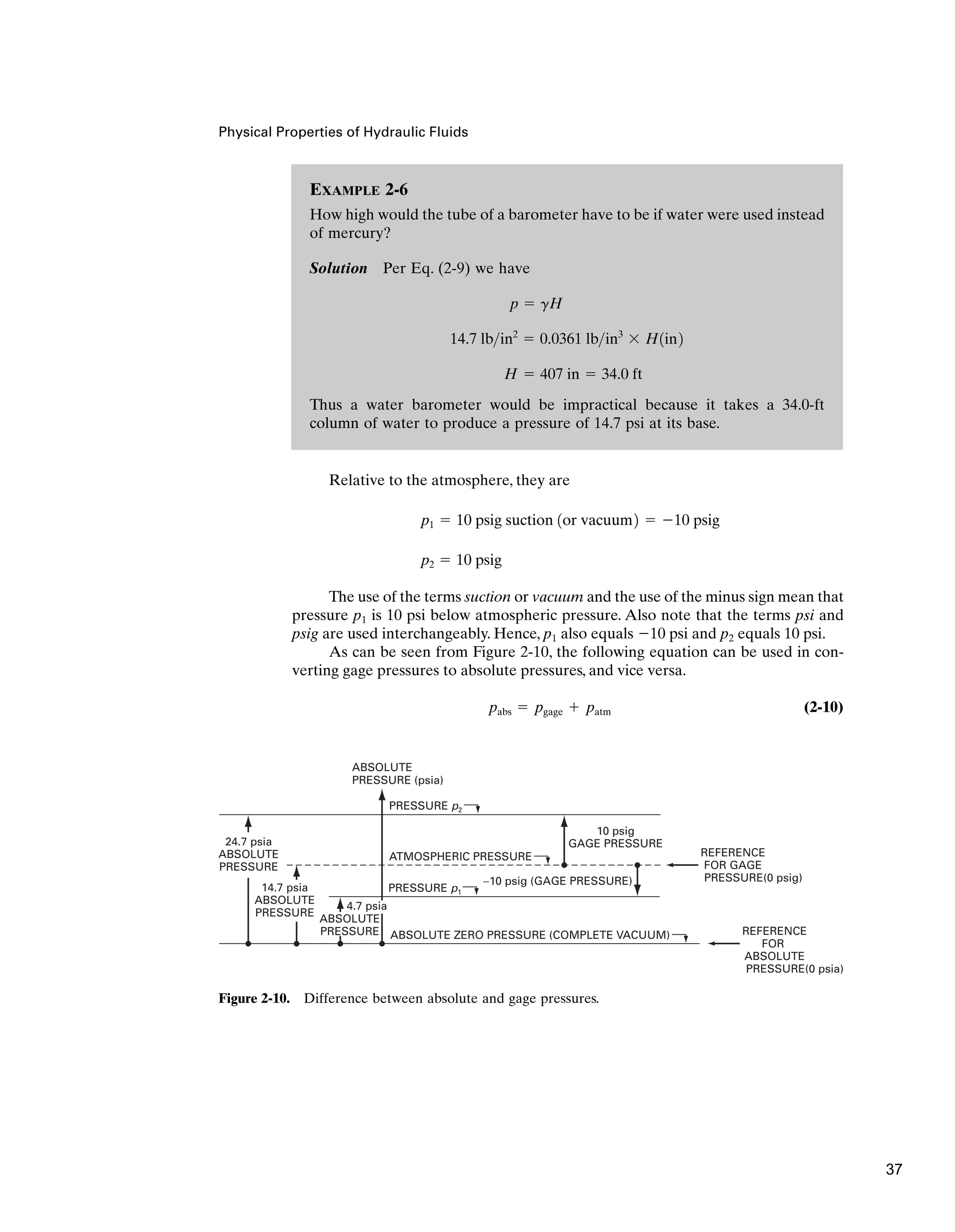 Physical Properties of Hydraulic Fluids
Relative to the atmosphere, they are
The use of the terms suction or vacuum and the use of the minus sign mean that
pressure p1 is 10 psi below atmospheric pressure. Also note that the terms psi and
psig are used interchangeably. Hence, p1 also equals 10 psi and p2 equals 10 psi.
As can be seen from Figure 2-10, the following equation can be used in con-
verting gage pressures to absolute pressures, and vice versa.
(2-10)
pabs  pgage  patm
p2  10 psig
p1  10 psig suction 1or vacuum2  10 psig
EXAMPLE 2-6
How high would the tube of a barometer have to be if water were used instead
of mercury?
Solution Per Eq. (2-9) we have
Thus a water barometer would be impractical because it takes a 34.0-ft
column of water to produce a pressure of 14.7 psi at its base.
H  407 in  34.0 ft
14.7 lbin2
 0.0361 lbin3
 H1in2
p  gH
ABSOLUTE
PRESSURE (psia)
ATMOSPHERIC PRESSURE
24.7 psia
ABSOLUTE
PRESSURE
14.7 psia
ABSOLUTE
PRESSURE
PRESSURE p2
PRESSURE p1
ABSOLUTE ZERO PRESSURE (COMPLETE VACUUM)
10 psig
GAGE PRESSURE
−10 psig (GAGE PRESSURE)
REFERENCE
FOR GAGE
PRESSURE(0 psig)
REFERENCE
FOR
ABSOLUTE
PRESSURE(0 psia)
4.7 psia
ABSOLUTE
PRESSURE
Figure 2-10. Difference between absolute and gage pressures.
37
 