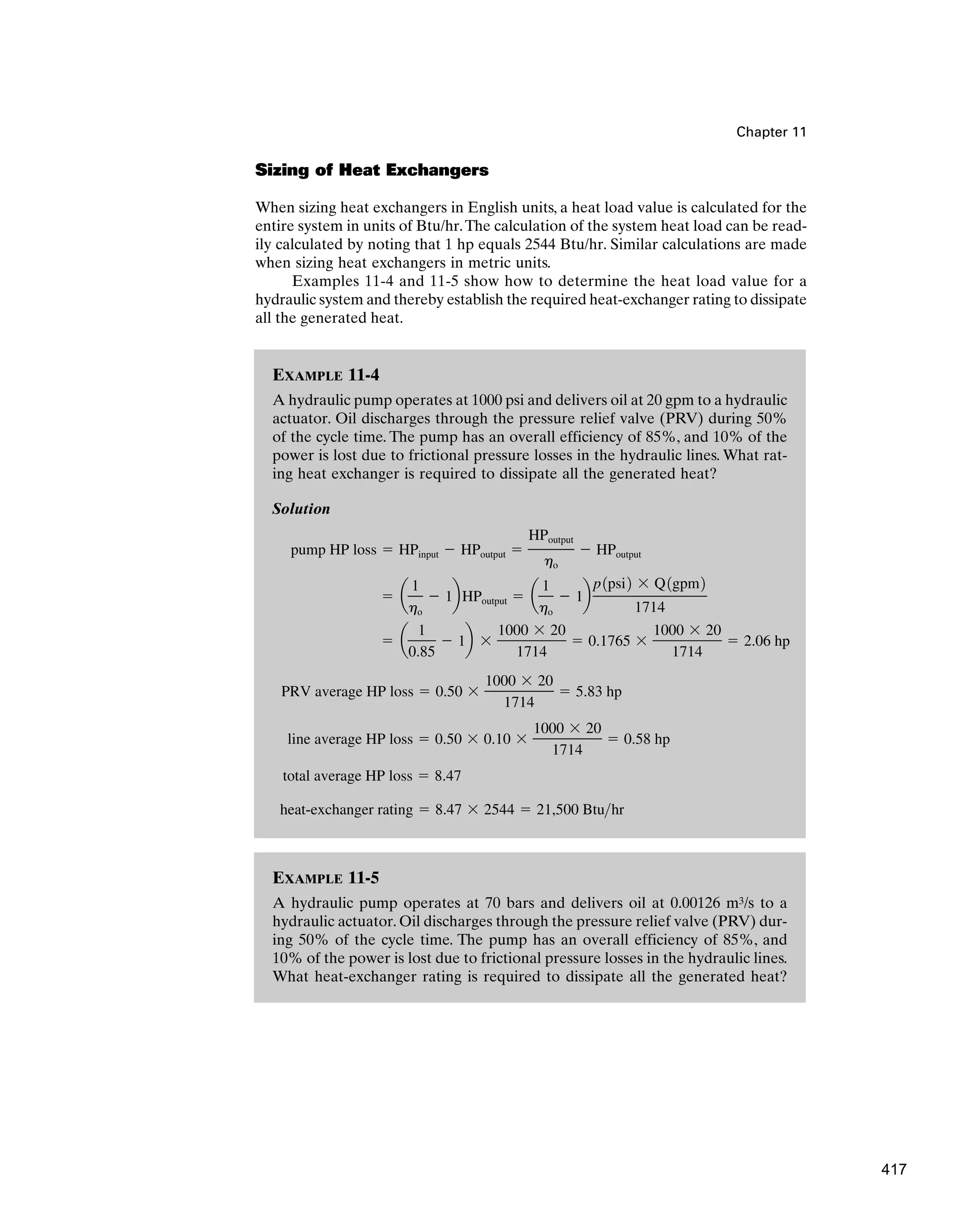EXAMPLE 11-5
A hydraulic pump operates at 70 bars and delivers oil at 0.00126 m3/s to a
hydraulic actuator. Oil discharges through the pressure relief valve (PRV) dur-
ing 50% of the cycle time. The pump has an overall efficiency of 85%, and
10% of the power is lost due to frictional pressure losses in the hydraulic lines.
What heat-exchanger rating is required to dissipate all the generated heat?
Chapter 11
Sizing of Heat Exchangers
When sizing heat exchangers in English units, a heat load value is calculated for the
entire system in units of Btu/hr.The calculation of the system heat load can be read-
ily calculated by noting that 1 hp equals 2544 Btu/hr. Similar calculations are made
when sizing heat exchangers in metric units.
Examples 11-4 and 11-5 show how to determine the heat load value for a
hydraulic system and thereby establish the required heat-exchanger rating to dissipate
all the generated heat.
EXAMPLE 11-4
A hydraulic pump operates at 1000 psi and delivers oil at 20 gpm to a hydraulic
actuator. Oil discharges through the pressure relief valve (PRV) during 50%
of the cycle time. The pump has an overall efficiency of 85%, and 10% of the
power is lost due to frictional pressure losses in the hydraulic lines. What rat-
ing heat exchanger is required to dissipate all the generated heat?
Solution
heat-exchanger rating ⫽ 8.47 ⫻ 2544 ⫽ 21,500 Btuhr
total average HP loss ⫽ 8.47
line average HP loss ⫽ 0.50 ⫻ 0.10 ⫻
1000 ⫻ 20
1714
⫽ 0.58 hp
PRV average HP loss ⫽ 0.50 ⫻
1000 ⫻ 20
1714
⫽ 5.83 hp
⫽ a
1
0.85
⫺ 1b ⫻
1000 ⫻ 20
1714
⫽ 0.1765 ⫻
1000 ⫻ 20
1714
⫽ 2.06 hp
⫽ a
1
ho
⫺ 1bHPoutput ⫽ a
1
ho
⫺ 1b
p1psi2 ⫻ Q1gpm2
1714
pump HP loss ⫽ HPinput ⫺ HPoutput ⫽
HPoutput
ho
⫺ HPoutput
417
 
