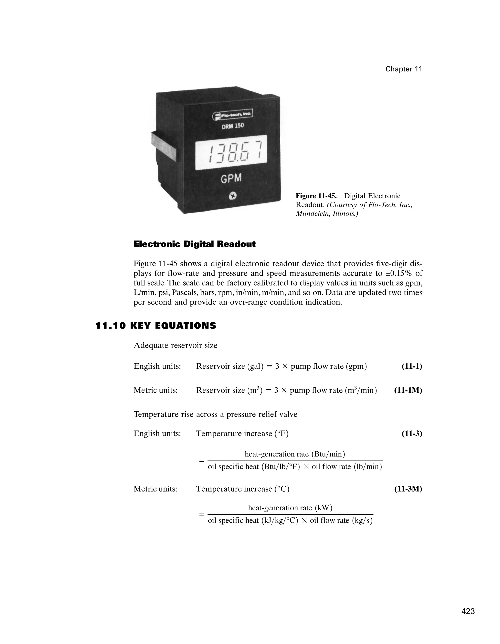 Chapter 11
Electronic Digital Readout
Figure 11-45 shows a digital electronic readout device that provides five-digit dis-
plays for flow-rate and pressure and speed measurements accurate to ±0.15% of
full scale. The scale can be factory calibrated to display values in units such as gpm,
L/min, psi, Pascals, bars, rpm, in/min, m/min, and so on. Data are updated two times
per second and provide an over-range condition indication.
11.10 KEY EQUATIONS
Adequate reservoir size
English units: (11-1)
Metric units: (11-1M)
Temperature rise across a pressure relief valve
English units: (11-3)
Metric units: (11-3M)
⫽
heat-generation rate 1kW2
oil specific heat 1kJkg°C2 ⫻ oil flow rate 1kgs2
Temperature increase 1°C2
⫽
heat-generation rate 1Btumin2
oil specific heat 1Btulb°F2 ⫻ oil flow rate 1lbmin2
Temperature increase 1°F2
Reservoir size 1m3
2 ⫽ 3 ⫻ pump flow rate 1m3
min2
Reservoir size 1gal2 ⫽ 3 ⫻ pump flow rate 1gpm2
Figure 11-45. Digital Electronic
Readout. (Courtesy of Flo-Tech, Inc.,
Mundelein, Illinois.)
423
 