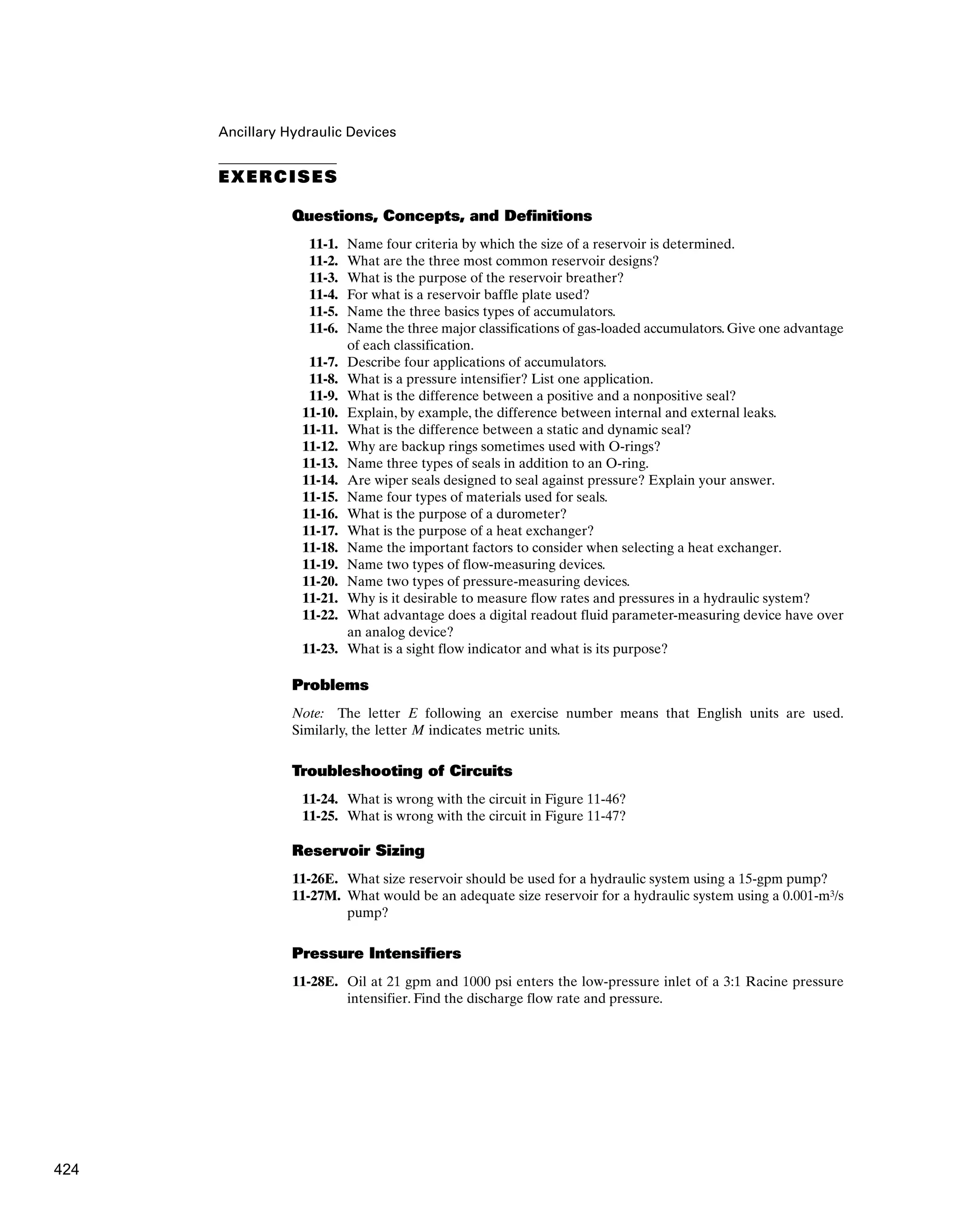 Ancillary Hydraulic Devices
EXERCISES
Questions, Concepts, and Definitions
11-1. Name four criteria by which the size of a reservoir is determined.
11-2. What are the three most common reservoir designs?
11-3. What is the purpose of the reservoir breather?
11-4. For what is a reservoir baffle plate used?
11-5. Name the three basics types of accumulators.
11-6. Name the three major classifications of gas-loaded accumulators. Give one advantage
of each classification.
11-7. Describe four applications of accumulators.
11-8. What is a pressure intensifier? List one application.
11-9. What is the difference between a positive and a nonpositive seal?
11-10. Explain, by example, the difference between internal and external leaks.
11-11. What is the difference between a static and dynamic seal?
11-12. Why are backup rings sometimes used with O-rings?
11-13. Name three types of seals in addition to an O-ring.
11-14. Are wiper seals designed to seal against pressure? Explain your answer.
11-15. Name four types of materials used for seals.
11-16. What is the purpose of a durometer?
11-17. What is the purpose of a heat exchanger?
11-18. Name the important factors to consider when selecting a heat exchanger.
11-19. Name two types of flow-measuring devices.
11-20. Name two types of pressure-measuring devices.
11-21. Why is it desirable to measure flow rates and pressures in a hydraulic system?
11-22. What advantage does a digital readout fluid parameter-measuring device have over
an analog device?
11-23. What is a sight flow indicator and what is its purpose?
Problems
Note: The letter E following an exercise number means that English units are used.
Similarly, the letter M indicates metric units.
Troubleshooting of Circuits
11-24. What is wrong with the circuit in Figure 11-46?
11-25. What is wrong with the circuit in Figure 11-47?
Reservoir Sizing
11-26E. What size reservoir should be used for a hydraulic system using a 15-gpm pump?
11-27M. What would be an adequate size reservoir for a hydraulic system using a 0.001-m3/s
pump?
Pressure Intensifiers
11-28E. Oil at 21 gpm and 1000 psi enters the low-pressure inlet of a 3:1 Racine pressure
intensifier. Find the discharge flow rate and pressure.
424
 