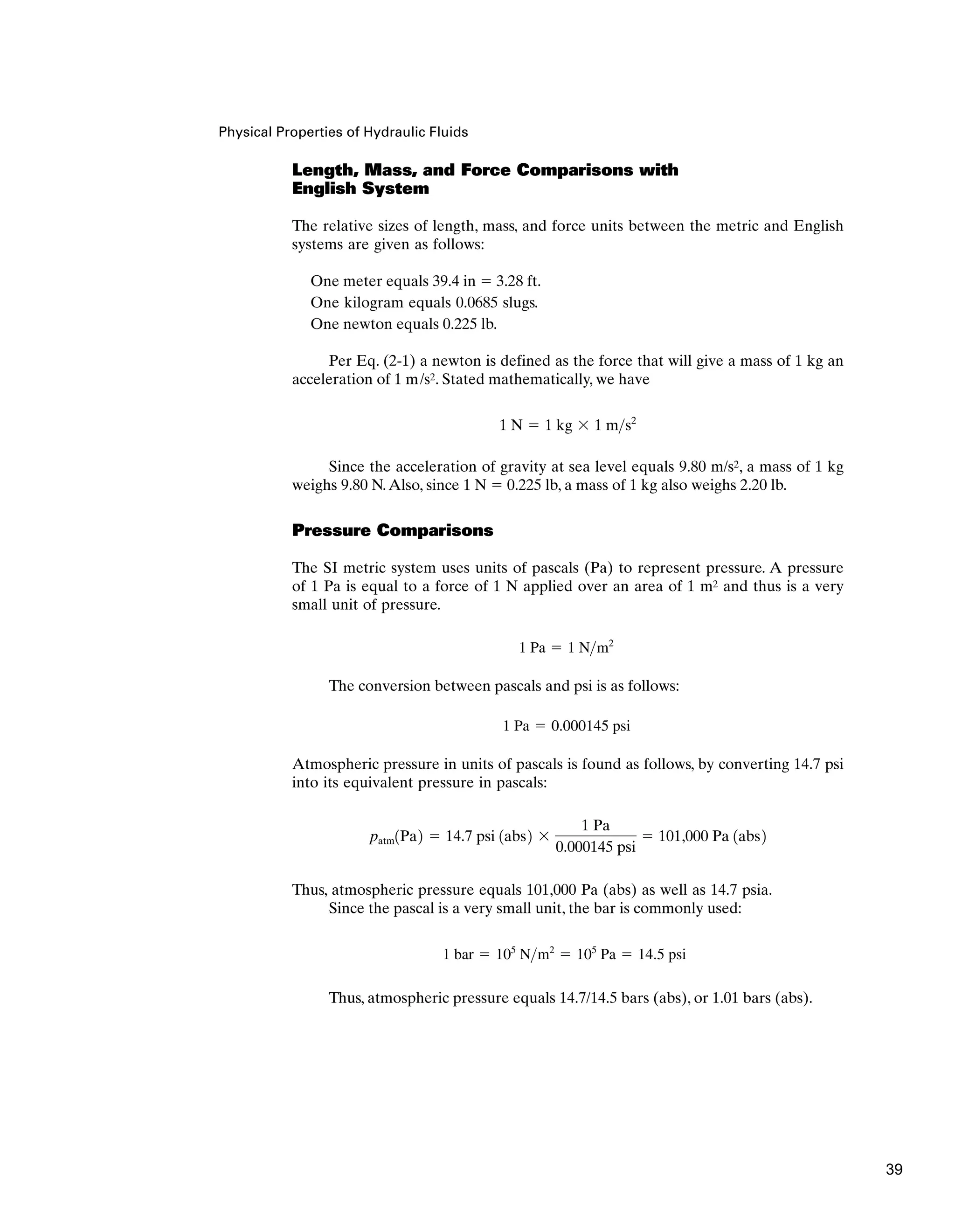 Physical Properties of Hydraulic Fluids
Length, Mass, and Force Comparisons with
English System
The relative sizes of length, mass, and force units between the metric and English
systems are given as follows:
One meter equals 39.4 in  3.28 ft.
One kilogram equals 0.0685 slugs.
One newton equals 0.225 lb.
Per Eq. (2-1) a newton is defined as the force that will give a mass of 1 kg an
acceleration of 1 m/s2. Stated mathematically, we have
Since the acceleration of gravity at sea level equals 9.80 m/s2, a mass of 1 kg
weighs 9.80 N.Also, since 1 N  0.225 lb, a mass of 1 kg also weighs 2.20 lb.
Pressure Comparisons
The SI metric system uses units of pascals (Pa) to represent pressure. A pressure
of 1 Pa is equal to a force of 1 N applied over an area of 1 m2 and thus is a very
small unit of pressure.
The conversion between pascals and psi is as follows:
Atmospheric pressure in units of pascals is found as follows, by converting 14.7 psi
into its equivalent pressure in pascals:
Thus, atmospheric pressure equals 101,000 Pa (abs) as well as 14.7 psia.
Since the pascal is a very small unit, the bar is commonly used:
Thus, atmospheric pressure equals 14.7/14.5 bars (abs), or 1.01 bars (abs).
1 bar  105
Nm2
 105
Pa  14.5 psi
patm1Pa2  14.7 psi 1abs2 
1 Pa
0.000145 psi
 101,000 Pa 1abs2
1 Pa  0.000145 psi
1 Pa  1 Nm2
1 N  1 kg  1 ms2
39
 