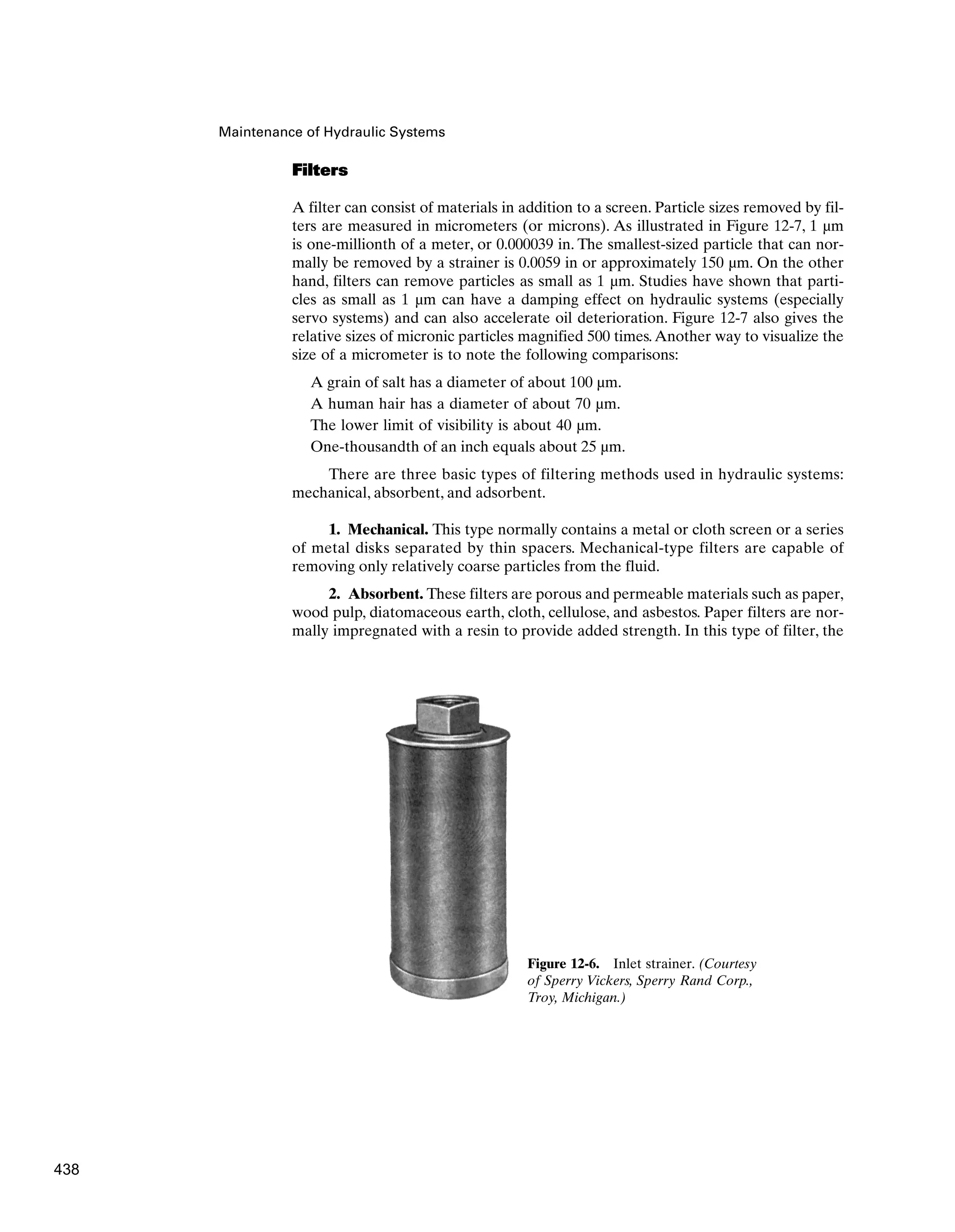 Filters
A filter can consist of materials in addition to a screen. Particle sizes removed by fil-
ters are measured in micrometers (or microns). As illustrated in Figure 12-7, 1 µm
is one-millionth of a meter, or 0.000039 in. The smallest-sized particle that can nor-
mally be removed by a strainer is 0.0059 in or approximately 150 µm. On the other
hand, filters can remove particles as small as 1 µm. Studies have shown that parti-
cles as small as 1 µm can have a damping effect on hydraulic systems (especially
servo systems) and can also accelerate oil deterioration. Figure 12-7 also gives the
relative sizes of micronic particles magnified 500 times.Another way to visualize the
size of a micrometer is to note the following comparisons:
A grain of salt has a diameter of about 100 µm.
A human hair has a diameter of about 70 µm.
The lower limit of visibility is about 40 µm.
One-thousandth of an inch equals about 25 µm.
There are three basic types of filtering methods used in hydraulic systems:
mechanical, absorbent, and adsorbent.
1. Mechanical. This type normally contains a metal or cloth screen or a series
of metal disks separated by thin spacers. Mechanical-type filters are capable of
removing only relatively coarse particles from the fluid.
2. Absorbent. These filters are porous and permeable materials such as paper,
wood pulp, diatomaceous earth, cloth, cellulose, and asbestos. Paper filters are nor-
mally impregnated with a resin to provide added strength. In this type of filter, the
Maintenance of Hydraulic Systems
Figure 12-6. Inlet strainer. (Courtesy
of Sperry Vickers, Sperry Rand Corp.,
Troy, Michigan.)
438
 