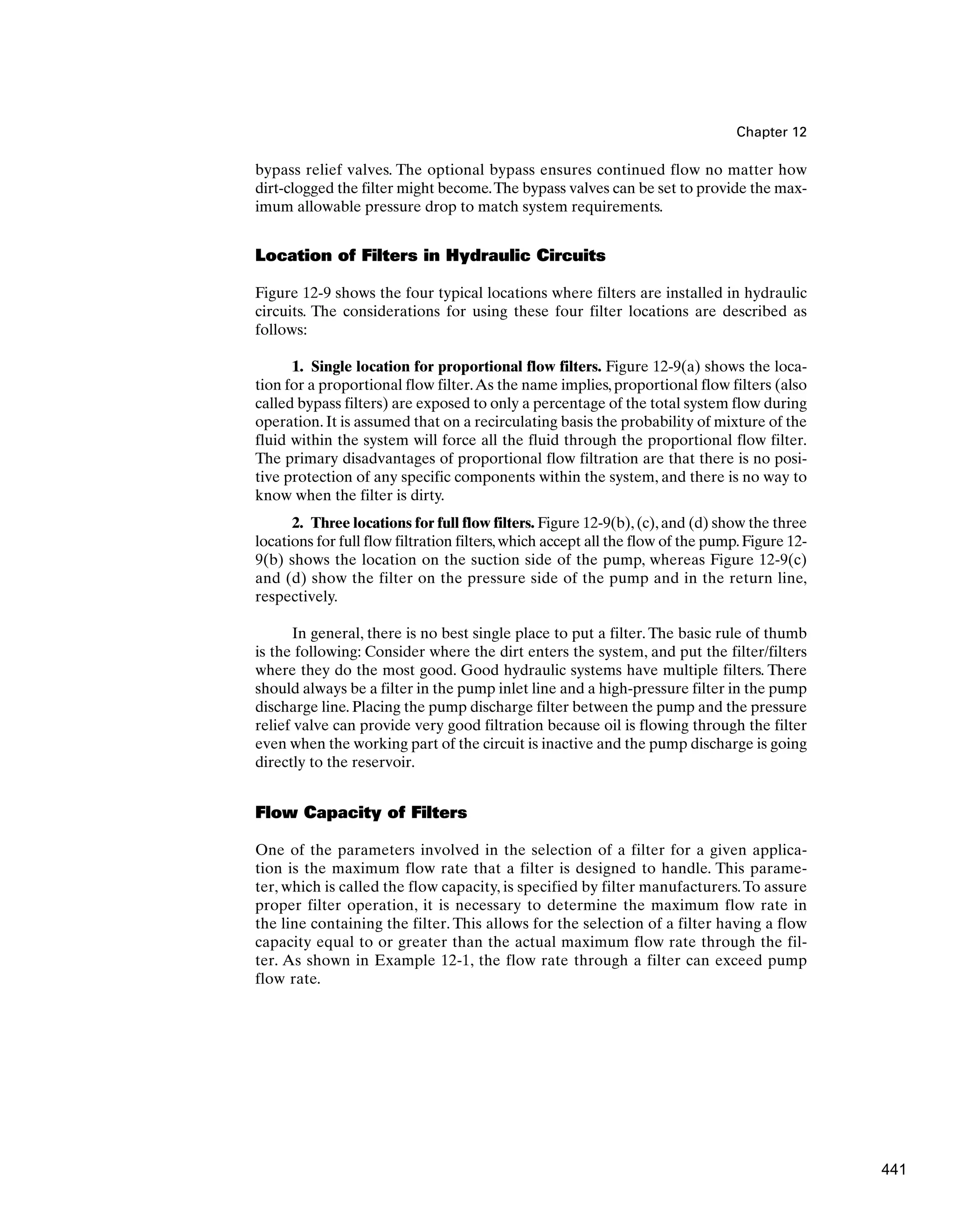 Chapter 12
bypass relief valves. The optional bypass ensures continued flow no matter how
dirt-clogged the filter might become.The bypass valves can be set to provide the max-
imum allowable pressure drop to match system requirements.
Location of Filters in Hydraulic Circuits
Figure 12-9 shows the four typical locations where filters are installed in hydraulic
circuits. The considerations for using these four filter locations are described as
follows:
1. Single location for proportional flow filters. Figure 12-9(a) shows the loca-
tion for a proportional flow filter.As the name implies, proportional flow filters (also
called bypass filters) are exposed to only a percentage of the total system flow during
operation. It is assumed that on a recirculating basis the probability of mixture of the
fluid within the system will force all the fluid through the proportional flow filter.
The primary disadvantages of proportional flow filtration are that there is no posi-
tive protection of any specific components within the system, and there is no way to
know when the filter is dirty.
2. Three locations for full flow filters. Figure 12-9(b),(c),and (d) show the three
locations for full flow filtration filters,which accept all the flow of the pump.Figure 12-
9(b) shows the location on the suction side of the pump, whereas Figure 12-9(c)
and (d) show the filter on the pressure side of the pump and in the return line,
respectively.
In general, there is no best single place to put a filter. The basic rule of thumb
is the following: Consider where the dirt enters the system, and put the filter/filters
where they do the most good. Good hydraulic systems have multiple filters. There
should always be a filter in the pump inlet line and a high-pressure filter in the pump
discharge line. Placing the pump discharge filter between the pump and the pressure
relief valve can provide very good filtration because oil is flowing through the filter
even when the working part of the circuit is inactive and the pump discharge is going
directly to the reservoir.
Flow Capacity of Filters
One of the parameters involved in the selection of a filter for a given applica-
tion is the maximum flow rate that a filter is designed to handle. This parame-
ter, which is called the flow capacity, is specified by filter manufacturers.To assure
proper filter operation, it is necessary to determine the maximum flow rate in
the line containing the filter. This allows for the selection of a filter having a flow
capacity equal to or greater than the actual maximum flow rate through the fil-
ter. As shown in Example 12-1, the flow rate through a filter can exceed pump
flow rate.
441
 