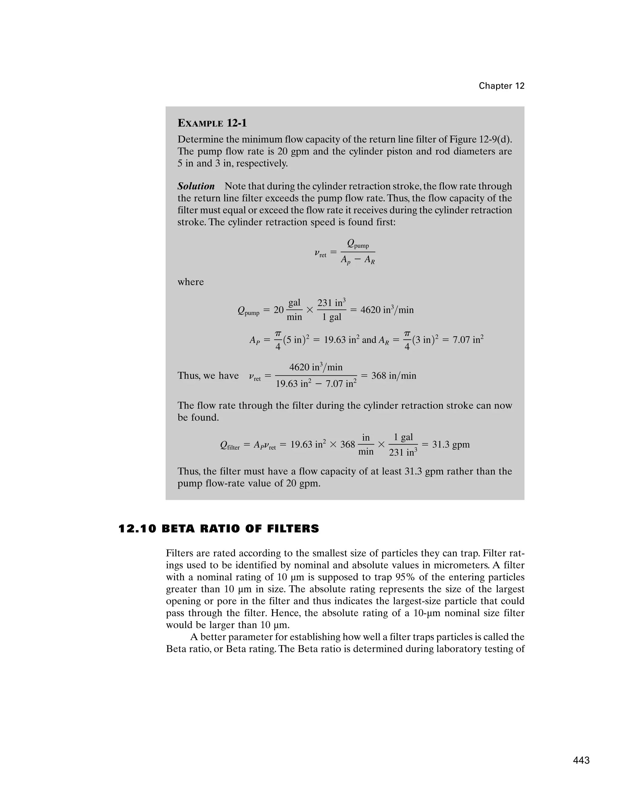 EXAMPLE 12-1
Determine the minimum flow capacity of the return line filter of Figure 12-9(d).
The pump flow rate is 20 gpm and the cylinder piston and rod diameters are
5 in and 3 in, respectively.
Solution Note that during the cylinder retraction stroke,the flow rate through
the return line filter exceeds the pump flow rate. Thus, the flow capacity of the
filter must equal or exceed the flow rate it receives during the cylinder retraction
stroke. The cylinder retraction speed is found first:
where
Thus, we have
The flow rate through the filter during the cylinder retraction stroke can now
be found.
Thus, the filter must have a flow capacity of at least 31.3 gpm rather than the
pump flow-rate value of 20 gpm.
Qfilter ⫽ APnret ⫽ 19.63 in2
⫻ 368
in
min
⫻
1 gal
231 in3
⫽ 31.3 gpm
nret ⫽
4620 in3
min
19.63 in2
⫺ 7.07 in2
⫽ 368 inmin
AP ⫽
p
4
15 in22
⫽ 19.63 in2
and AR ⫽
p
4
13 in22
⫽ 7.07 in2
Qpump ⫽ 20
gal
min
⫻
231 in3
1 gal
⫽ 4620 in3
min
nret ⫽
Qpump
Ap ⫺ AR
Chapter 12
12.10 BETA RATIO OF FILTERS
Filters are rated according to the smallest size of particles they can trap. Filter rat-
ings used to be identified by nominal and absolute values in micrometers. A filter
with a nominal rating of 10 µm is supposed to trap 95% of the entering particles
greater than 10 µm in size. The absolute rating represents the size of the largest
opening or pore in the filter and thus indicates the largest-size particle that could
pass through the filter. Hence, the absolute rating of a 10-µm nominal size filter
would be larger than 10 µm.
A better parameter for establishing how well a filter traps particles is called the
Beta ratio, or Beta rating. The Beta ratio is determined during laboratory testing of
443
 