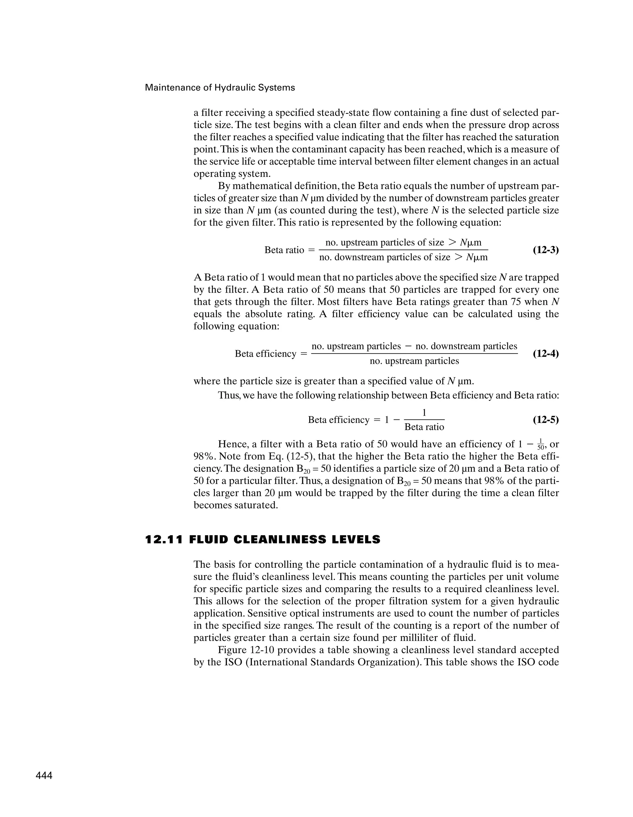 Maintenance of Hydraulic Systems
a filter receiving a specified steady-state flow containing a fine dust of selected par-
ticle size. The test begins with a clean filter and ends when the pressure drop across
the filter reaches a specified value indicating that the filter has reached the saturation
point.This is when the contaminant capacity has been reached, which is a measure of
the service life or acceptable time interval between filter element changes in an actual
operating system.
By mathematical definition, the Beta ratio equals the number of upstream par-
ticles of greater size than N µm divided by the number of downstream particles greater
in size than N µm (as counted during the test), where N is the selected particle size
for the given filter.This ratio is represented by the following equation:
(12-3)
A Beta ratio of 1 would mean that no particles above the specified size N are trapped
by the filter. A Beta ratio of 50 means that 50 particles are trapped for every one
that gets through the filter. Most filters have Beta ratings greater than 75 when N
equals the absolute rating. A filter efficiency value can be calculated using the
following equation:
(12-4)
where the particle size is greater than a specified value of N µm.
Thus,we have the following relationship between Beta efficiency and Beta ratio:
(12-5)
Hence, a filter with a Beta ratio of 50 would have an efficiency of , or
98%. Note from Eq. (12-5), that the higher the Beta ratio the higher the Beta effi-
ciency.The designation B20 = 50 identifies a particle size of 20 µm and a Beta ratio of
50 for a particular filter.Thus, a designation of B20 = 50 means that 98% of the parti-
cles larger than 20 µm would be trapped by the filter during the time a clean filter
becomes saturated.
12.11 FLUID CLEANLINESS LEVELS
The basis for controlling the particle contamination of a hydraulic fluid is to mea-
sure the fluid’s cleanliness level. This means counting the particles per unit volume
for specific particle sizes and comparing the results to a required cleanliness level.
This allows for the selection of the proper filtration system for a given hydraulic
application. Sensitive optical instruments are used to count the number of particles
in the specified size ranges. The result of the counting is a report of the number of
particles greater than a certain size found per milliliter of fluid.
Figure 12-10 provides a table showing a cleanliness level standard accepted
by the ISO (International Standards Organization). This table shows the ISO code
1 ⫺ 1
50
Beta efficiency ⫽ 1 ⫺
1
Beta ratio
Beta efficiency ⫽
no. upstream particles ⫺ no. downstream particles
no. upstream particles
Beta ratio ⫽
no. upstream particles of size 7 N␮m
no. downstream particles of size 7 N␮m
444
 