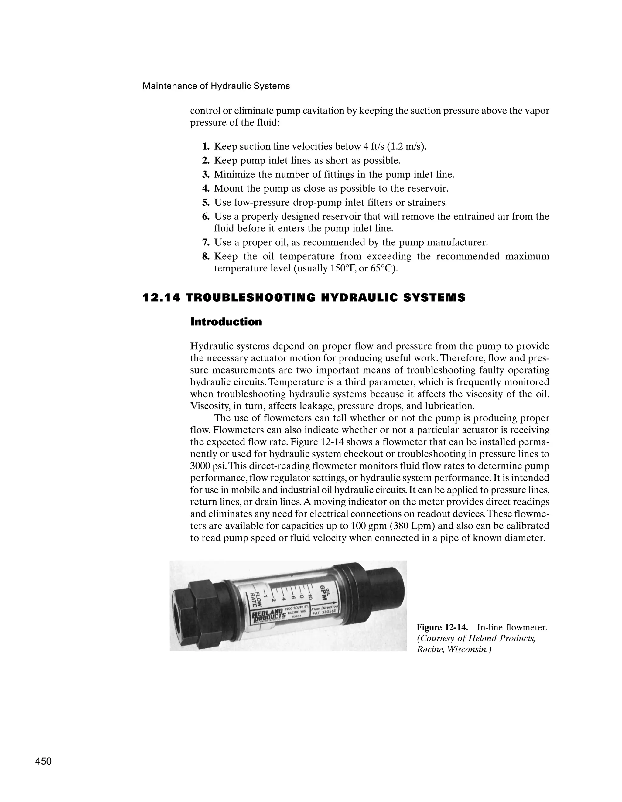Maintenance of Hydraulic Systems
control or eliminate pump cavitation by keeping the suction pressure above the vapor
pressure of the fluid:
1. Keep suction line velocities below 4 ft/s (1.2 m/s).
2. Keep pump inlet lines as short as possible.
3. Minimize the number of fittings in the pump inlet line.
4. Mount the pump as close as possible to the reservoir.
5. Use low-pressure drop-pump inlet filters or strainers.
6. Use a properly designed reservoir that will remove the entrained air from the
fluid before it enters the pump inlet line.
7. Use a proper oil, as recommended by the pump manufacturer.
8. Keep the oil temperature from exceeding the recommended maximum
temperature level (usually 150°F, or 65°C).
12.14 TROUBLESHOOTING HYDRAULIC SYSTEMS
Introduction
Hydraulic systems depend on proper flow and pressure from the pump to provide
the necessary actuator motion for producing useful work. Therefore, flow and pres-
sure measurements are two important means of troubleshooting faulty operating
hydraulic circuits. Temperature is a third parameter, which is frequently monitored
when troubleshooting hydraulic systems because it affects the viscosity of the oil.
Viscosity, in turn, affects leakage, pressure drops, and lubrication.
The use of flowmeters can tell whether or not the pump is producing proper
flow. Flowmeters can also indicate whether or not a particular actuator is receiving
the expected flow rate. Figure 12-14 shows a flowmeter that can be installed perma-
nently or used for hydraulic system checkout or troubleshooting in pressure lines to
3000 psi.This direct-reading flowmeter monitors fluid flow rates to determine pump
performance, flow regulator settings, or hydraulic system performance. It is intended
for use in mobile and industrial oil hydraulic circuits.It can be applied to pressure lines,
return lines, or drain lines.A moving indicator on the meter provides direct readings
and eliminates any need for electrical connections on readout devices.These flowme-
ters are available for capacities up to 100 gpm (380 Lpm) and also can be calibrated
to read pump speed or fluid velocity when connected in a pipe of known diameter.
Figure 12-14. In-line flowmeter.
(Courtesy of Heland Products,
Racine, Wisconsin.)
450
 