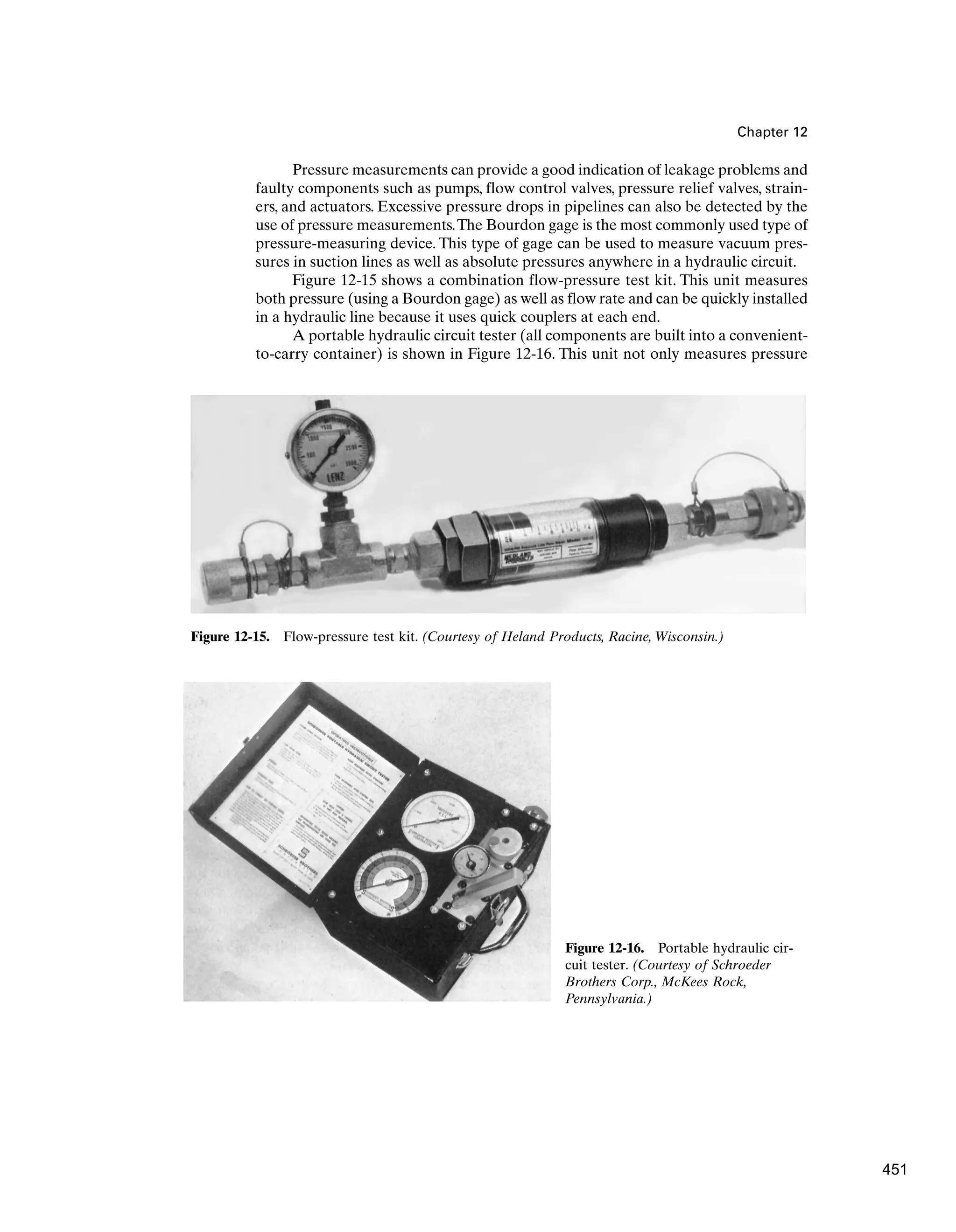 Chapter 12
Pressure measurements can provide a good indication of leakage problems and
faulty components such as pumps, flow control valves, pressure relief valves, strain-
ers, and actuators. Excessive pressure drops in pipelines can also be detected by the
use of pressure measurements.The Bourdon gage is the most commonly used type of
pressure-measuring device. This type of gage can be used to measure vacuum pres-
sures in suction lines as well as absolute pressures anywhere in a hydraulic circuit.
Figure 12-15 shows a combination flow-pressure test kit. This unit measures
both pressure (using a Bourdon gage) as well as flow rate and can be quickly installed
in a hydraulic line because it uses quick couplers at each end.
A portable hydraulic circuit tester (all components are built into a convenient-
to-carry container) is shown in Figure 12-16. This unit not only measures pressure
Figure 12-15. Flow-pressure test kit. (Courtesy of Heland Products, Racine, Wisconsin.)
Figure 12-16. Portable hydraulic cir-
cuit tester. (Courtesy of Schroeder
Brothers Corp., McKees Rock,
Pennsylvania.)
451
 