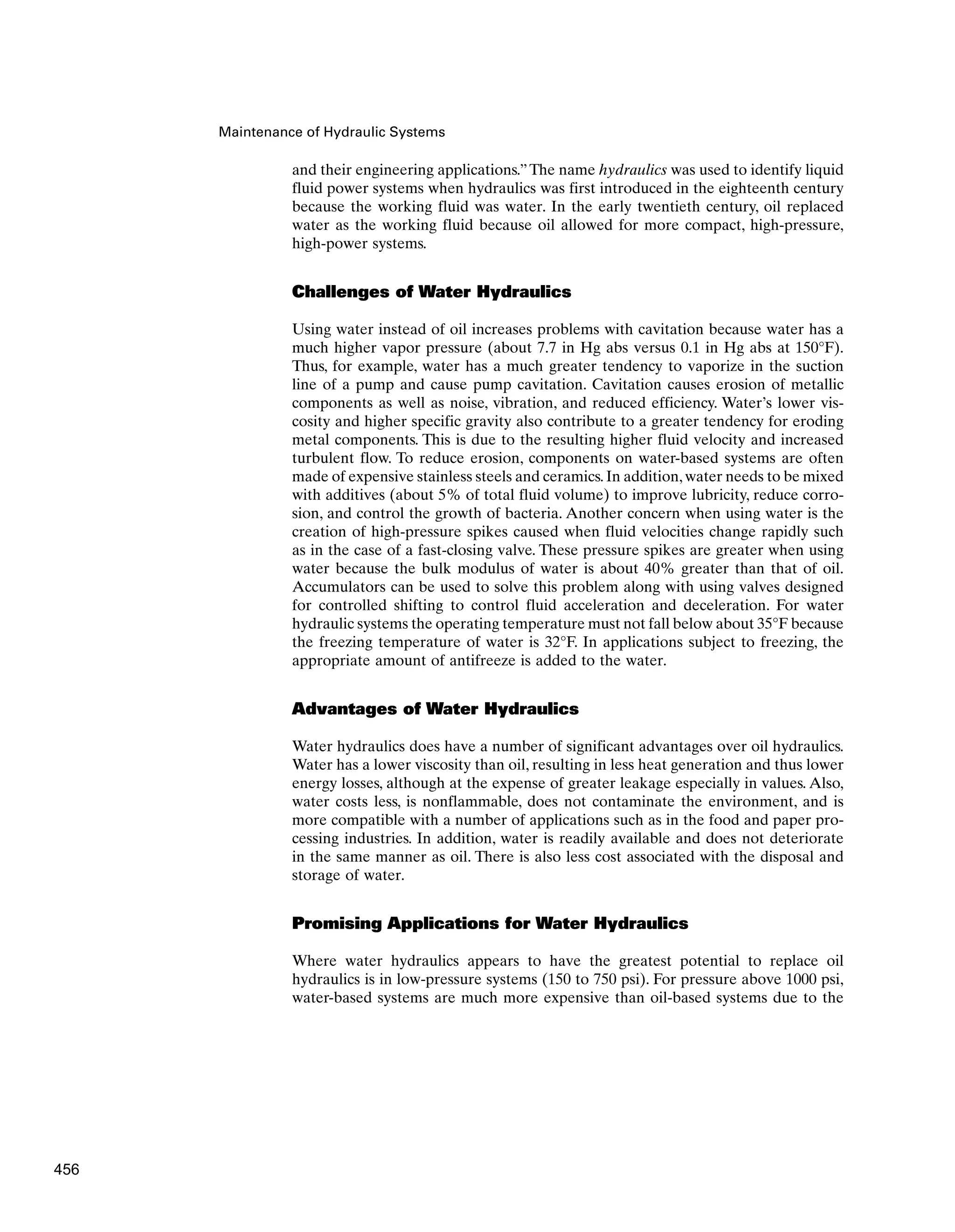 Maintenance of Hydraulic Systems
and their engineering applications.”The name hydraulics was used to identify liquid
fluid power systems when hydraulics was first introduced in the eighteenth century
because the working fluid was water. In the early twentieth century, oil replaced
water as the working fluid because oil allowed for more compact, high-pressure,
high-power systems.
Challenges of Water Hydraulics
Using water instead of oil increases problems with cavitation because water has a
much higher vapor pressure (about 7.7 in Hg abs versus 0.1 in Hg abs at 150°F).
Thus, for example, water has a much greater tendency to vaporize in the suction
line of a pump and cause pump cavitation. Cavitation causes erosion of metallic
components as well as noise, vibration, and reduced efficiency. Water’s lower vis-
cosity and higher specific gravity also contribute to a greater tendency for eroding
metal components. This is due to the resulting higher fluid velocity and increased
turbulent flow. To reduce erosion, components on water-based systems are often
made of expensive stainless steels and ceramics.In addition,water needs to be mixed
with additives (about 5% of total fluid volume) to improve lubricity, reduce corro-
sion, and control the growth of bacteria. Another concern when using water is the
creation of high-pressure spikes caused when fluid velocities change rapidly such
as in the case of a fast-closing valve. These pressure spikes are greater when using
water because the bulk modulus of water is about 40% greater than that of oil.
Accumulators can be used to solve this problem along with using valves designed
for controlled shifting to control fluid acceleration and deceleration. For water
hydraulic systems the operating temperature must not fall below about 35°F because
the freezing temperature of water is 32°F. In applications subject to freezing, the
appropriate amount of antifreeze is added to the water.
Advantages of Water Hydraulics
Water hydraulics does have a number of significant advantages over oil hydraulics.
Water has a lower viscosity than oil, resulting in less heat generation and thus lower
energy losses, although at the expense of greater leakage especially in values. Also,
water costs less, is nonflammable, does not contaminate the environment, and is
more compatible with a number of applications such as in the food and paper pro-
cessing industries. In addition, water is readily available and does not deteriorate
in the same manner as oil. There is also less cost associated with the disposal and
storage of water.
Promising Applications for Water Hydraulics
Where water hydraulics appears to have the greatest potential to replace oil
hydraulics is in low-pressure systems (150 to 750 psi). For pressure above 1000 psi,
water-based systems are much more expensive than oil-based systems due to the
456
 