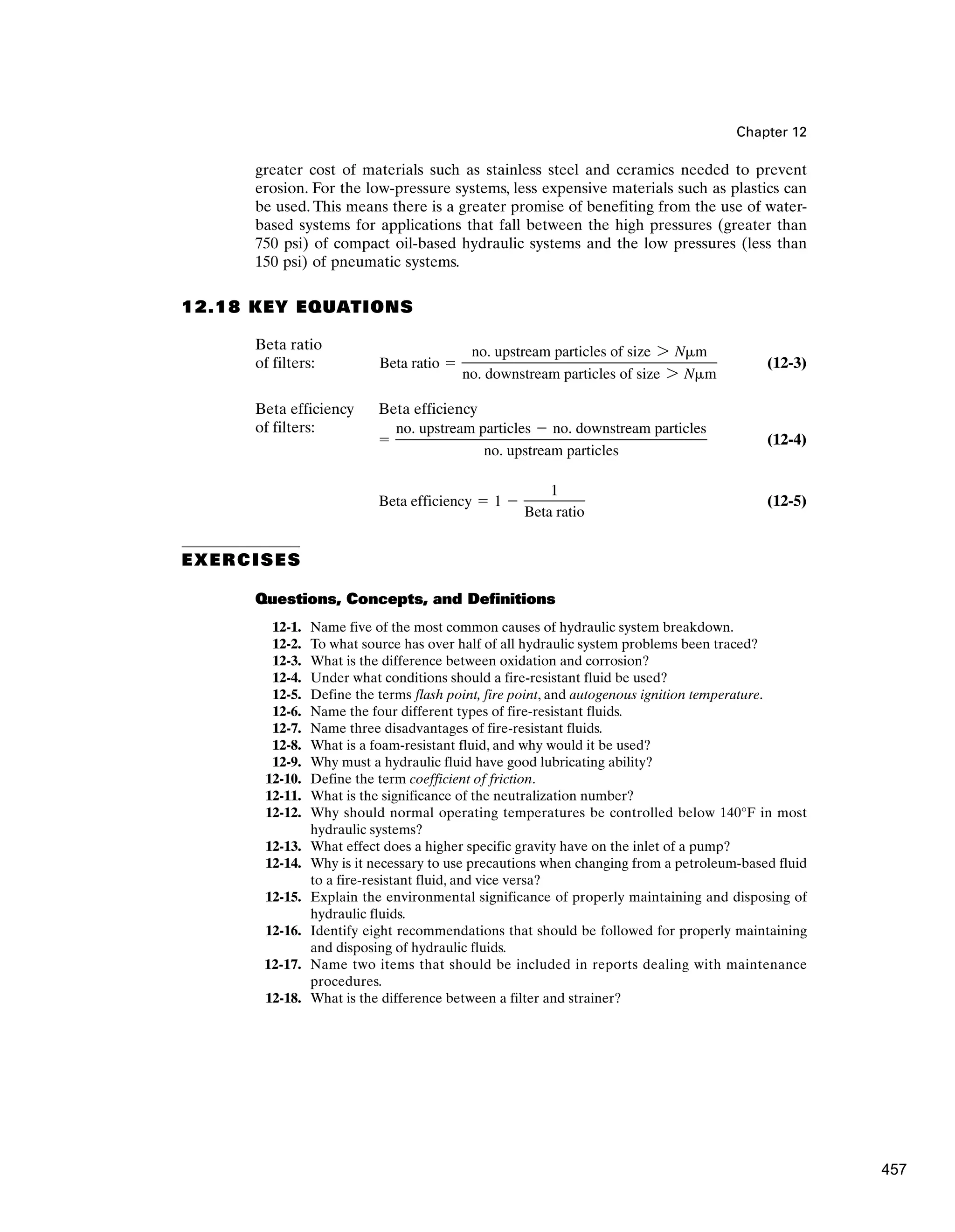 Chapter 12
greater cost of materials such as stainless steel and ceramics needed to prevent
erosion. For the low-pressure systems, less expensive materials such as plastics can
be used. This means there is a greater promise of benefiting from the use of water-
based systems for applications that fall between the high pressures (greater than
750 psi) of compact oil-based hydraulic systems and the low pressures (less than
150 psi) of pneumatic systems.
12.18 KEY EQUATIONS
Beta ratio
of filters: (12-3)
Beta efficiency Beta efficiency
of filters:
(12-4)
(12-5)
EXERCISES
Questions, Concepts, and Definitions
12-1. Name five of the most common causes of hydraulic system breakdown.
12-2. To what source has over half of all hydraulic system problems been traced?
12-3. What is the difference between oxidation and corrosion?
12-4. Under what conditions should a fire-resistant fluid be used?
12-5. Define the terms flash point, fire point, and autogenous ignition temperature.
12-6. Name the four different types of fire-resistant fluids.
12-7. Name three disadvantages of fire-resistant fluids.
12-8. What is a foam-resistant fluid, and why would it be used?
12-9. Why must a hydraulic fluid have good lubricating ability?
12-10. Define the term coefficient of friction.
12-11. What is the significance of the neutralization number?
12-12. Why should normal operating temperatures be controlled below 140°F in most
hydraulic systems?
12-13. What effect does a higher specific gravity have on the inlet of a pump?
12-14. Why is it necessary to use precautions when changing from a petroleum-based fluid
to a fire-resistant fluid, and vice versa?
12-15. Explain the environmental significance of properly maintaining and disposing of
hydraulic fluids.
12-16. Identify eight recommendations that should be followed for properly maintaining
and disposing of hydraulic fluids.
12-17. Name two items that should be included in reports dealing with maintenance
procedures.
12-18. What is the difference between a filter and strainer?
Beta efficiency ⫽ 1 ⫺
1
Beta ratio
⫽
no. upstream particles ⫺ no. downstream particles
no. upstream particles
Beta ratio ⫽
no. upstream particles of size 7 N␮m
no. downstream particles of size 7 N␮m
457
 