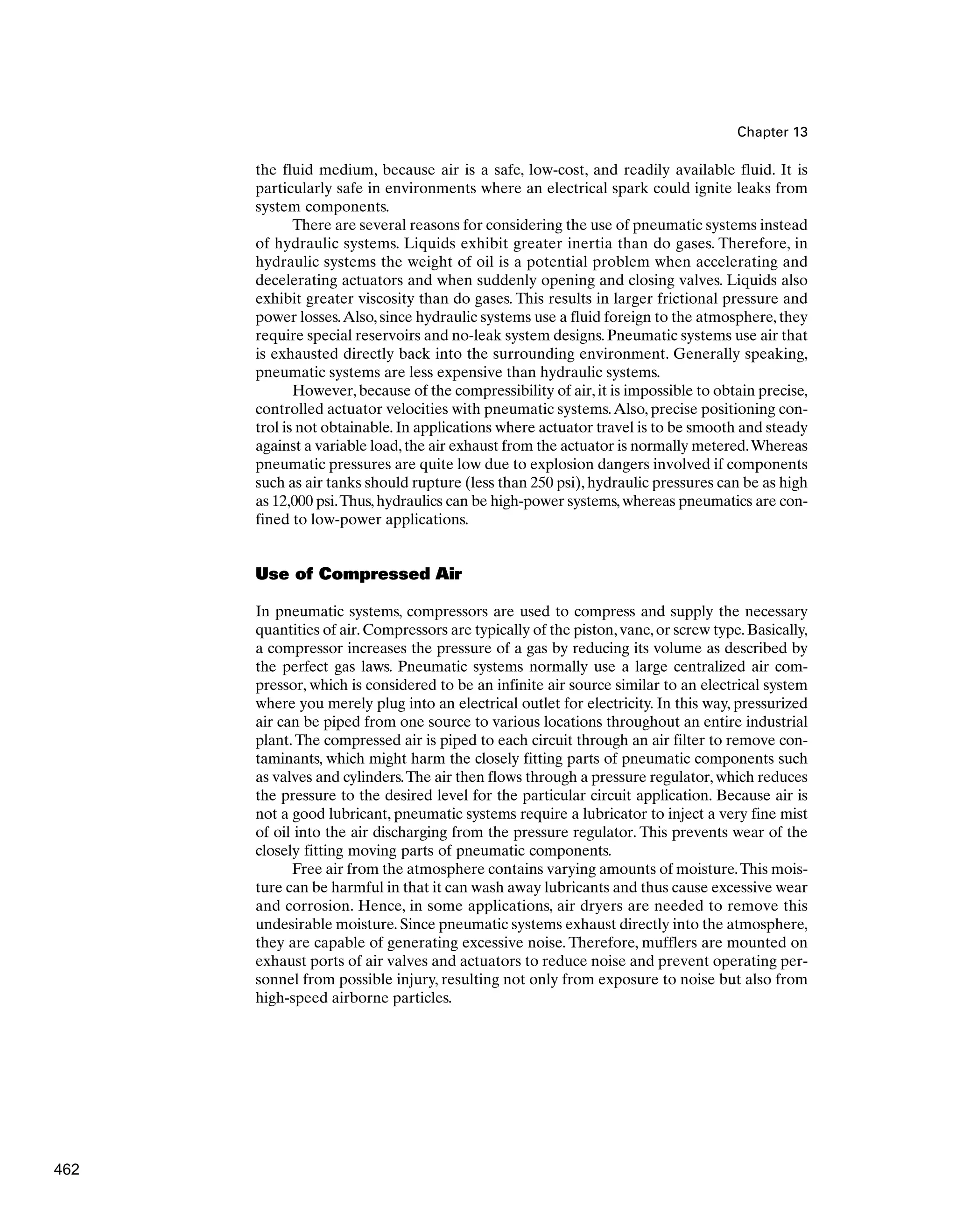 Chapter 13
the fluid medium, because air is a safe, low-cost, and readily available fluid. It is
particularly safe in environments where an electrical spark could ignite leaks from
system components.
There are several reasons for considering the use of pneumatic systems instead
of hydraulic systems. Liquids exhibit greater inertia than do gases. Therefore, in
hydraulic systems the weight of oil is a potential problem when accelerating and
decelerating actuators and when suddenly opening and closing valves. Liquids also
exhibit greater viscosity than do gases. This results in larger frictional pressure and
power losses.Also, since hydraulic systems use a fluid foreign to the atmosphere, they
require special reservoirs and no-leak system designs. Pneumatic systems use air that
is exhausted directly back into the surrounding environment. Generally speaking,
pneumatic systems are less expensive than hydraulic systems.
However, because of the compressibility of air, it is impossible to obtain precise,
controlled actuator velocities with pneumatic systems.Also, precise positioning con-
trol is not obtainable.In applications where actuator travel is to be smooth and steady
against a variable load,the air exhaust from the actuator is normally metered.Whereas
pneumatic pressures are quite low due to explosion dangers involved if components
such as air tanks should rupture (less than 250 psi), hydraulic pressures can be as high
as 12,000 psi.Thus,hydraulics can be high-power systems,whereas pneumatics are con-
fined to low-power applications.
Use of Compressed Air
In pneumatic systems, compressors are used to compress and supply the necessary
quantities of air.Compressors are typically of the piston,vane,or screw type.Basically,
a compressor increases the pressure of a gas by reducing its volume as described by
the perfect gas laws. Pneumatic systems normally use a large centralized air com-
pressor, which is considered to be an infinite air source similar to an electrical system
where you merely plug into an electrical outlet for electricity. In this way, pressurized
air can be piped from one source to various locations throughout an entire industrial
plant.The compressed air is piped to each circuit through an air filter to remove con-
taminants, which might harm the closely fitting parts of pneumatic components such
as valves and cylinders.The air then flows through a pressure regulator, which reduces
the pressure to the desired level for the particular circuit application. Because air is
not a good lubricant, pneumatic systems require a lubricator to inject a very fine mist
of oil into the air discharging from the pressure regulator. This prevents wear of the
closely fitting moving parts of pneumatic components.
Free air from the atmosphere contains varying amounts of moisture.This mois-
ture can be harmful in that it can wash away lubricants and thus cause excessive wear
and corrosion. Hence, in some applications, air dryers are needed to remove this
undesirable moisture. Since pneumatic systems exhaust directly into the atmosphere,
they are capable of generating excessive noise. Therefore, mufflers are mounted on
exhaust ports of air valves and actuators to reduce noise and prevent operating per-
sonnel from possible injury, resulting not only from exposure to noise but also from
high-speed airborne particles.
462
 