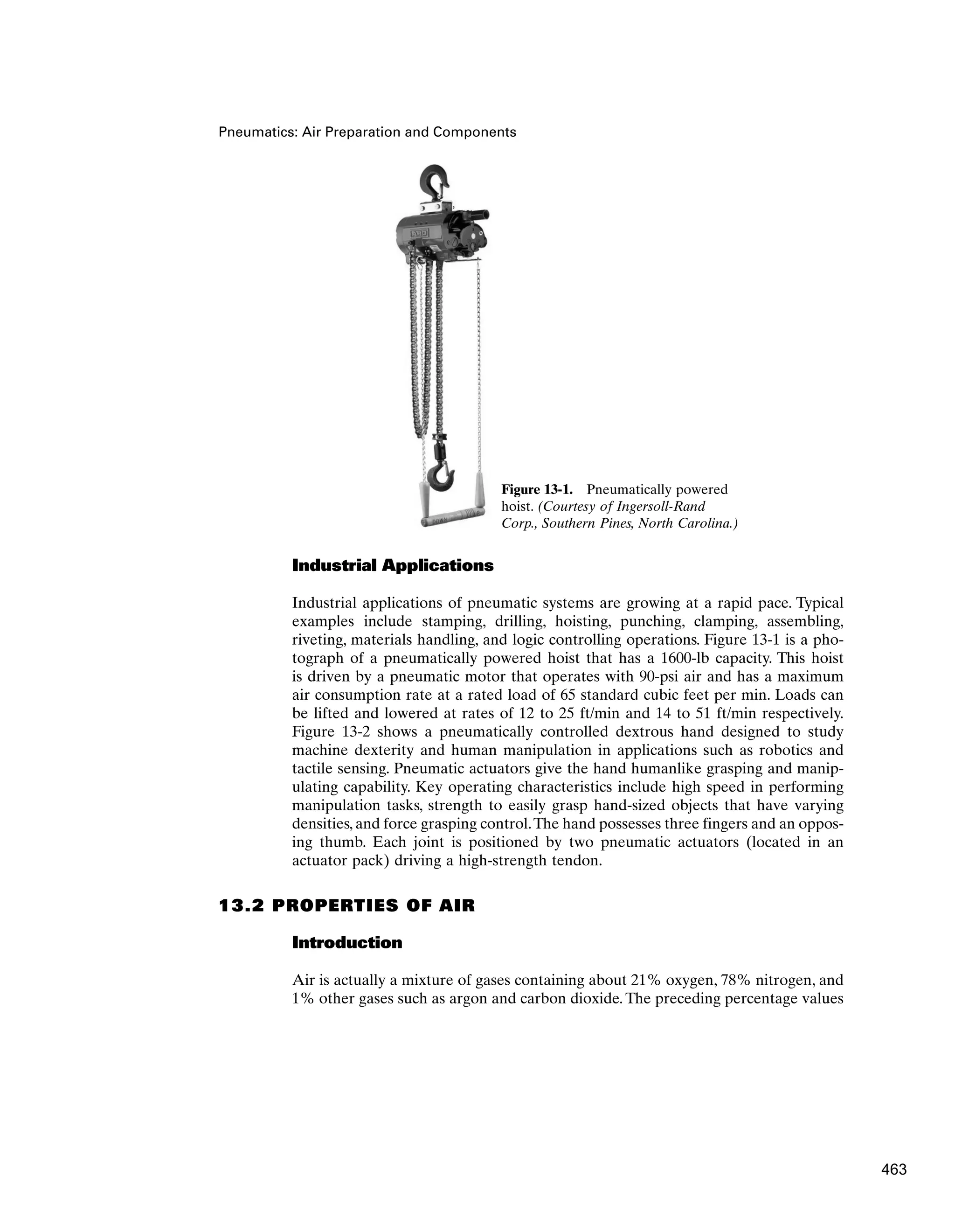 Pneumatics: Air Preparation and Components
Industrial Applications
Industrial applications of pneumatic systems are growing at a rapid pace. Typical
examples include stamping, drilling, hoisting, punching, clamping, assembling,
riveting, materials handling, and logic controlling operations. Figure 13-1 is a pho-
tograph of a pneumatically powered hoist that has a 1600-lb capacity. This hoist
is driven by a pneumatic motor that operates with 90-psi air and has a maximum
air consumption rate at a rated load of 65 standard cubic feet per min. Loads can
be lifted and lowered at rates of 12 to 25 ft/min and 14 to 51 ft/min respectively.
Figure 13-2 shows a pneumatically controlled dextrous hand designed to study
machine dexterity and human manipulation in applications such as robotics and
tactile sensing. Pneumatic actuators give the hand humanlike grasping and manip-
ulating capability. Key operating characteristics include high speed in performing
manipulation tasks, strength to easily grasp hand-sized objects that have varying
densities, and force grasping control.The hand possesses three fingers and an oppos-
ing thumb. Each joint is positioned by two pneumatic actuators (located in an
actuator pack) driving a high-strength tendon.
13.2 PROPERTIES OF AIR
Introduction
Air is actually a mixture of gases containing about 21% oxygen, 78% nitrogen, and
1% other gases such as argon and carbon dioxide. The preceding percentage values
Figure 13-1. Pneumatically powered
hoist. (Courtesy of Ingersoll-Rand
Corp., Southern Pines, North Carolina.)
463
 