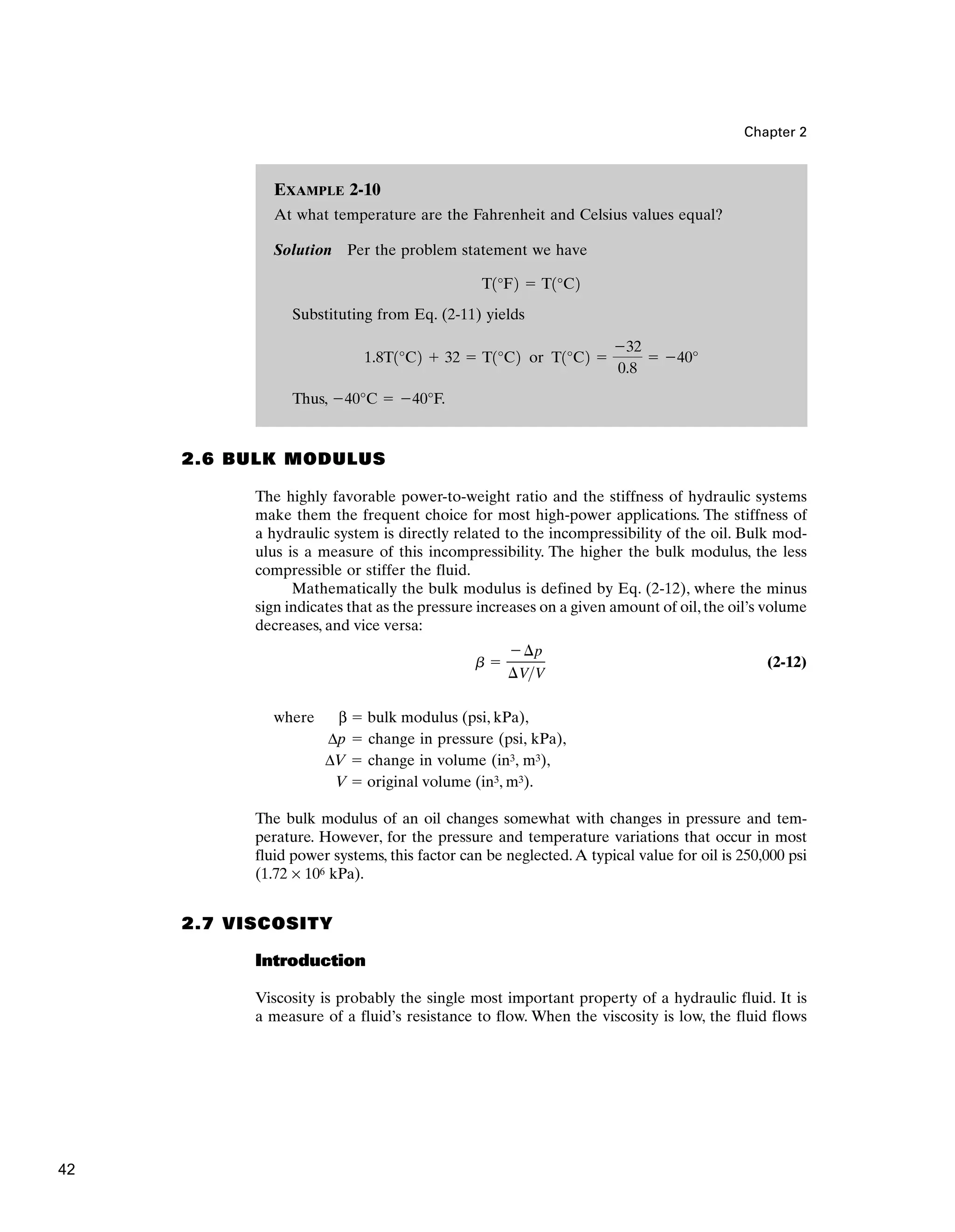 Chapter 2
2.6 BULK MODULUS
The highly favorable power-to-weight ratio and the stiffness of hydraulic systems
make them the frequent choice for most high-power applications. The stiffness of
a hydraulic system is directly related to the incompressibility of the oil. Bulk mod-
ulus is a measure of this incompressibility. The higher the bulk modulus, the less
compressible or stiffer the fluid.
Mathematically the bulk modulus is defined by Eq. (2-12), where the minus
sign indicates that as the pressure increases on a given amount of oil, the oil’s volume
decreases, and vice versa:
(2-12)
where β  bulk modulus (psi, kPa),
Δp  change in pressure (psi, kPa),
ΔV  change in volume (in3, m3),
V  original volume (in3, m3).
The bulk modulus of an oil changes somewhat with changes in pressure and tem-
perature. However, for the pressure and temperature variations that occur in most
fluid power systems, this factor can be neglected.A typical value for oil is 250,000 psi
(1.72 × 106 kPa).
2.7 VISCOSITY
Introduction
Viscosity is probably the single most important property of a hydraulic fluid. It is
a measure of a fluid’s resistance to flow. When the viscosity is low, the fluid flows
b 
¢p
¢VV
EXAMPLE 2-10
At what temperature are the Fahrenheit and Celsius values equal?
Solution Per the problem statement we have
Substituting from Eq. (2-11) yields
Thus, 40°C  40°F.
1.8T1°C2  32  T1°C2 or T1°C2 
32
0.8
 40°
T1°F2  T1°C2
42
 