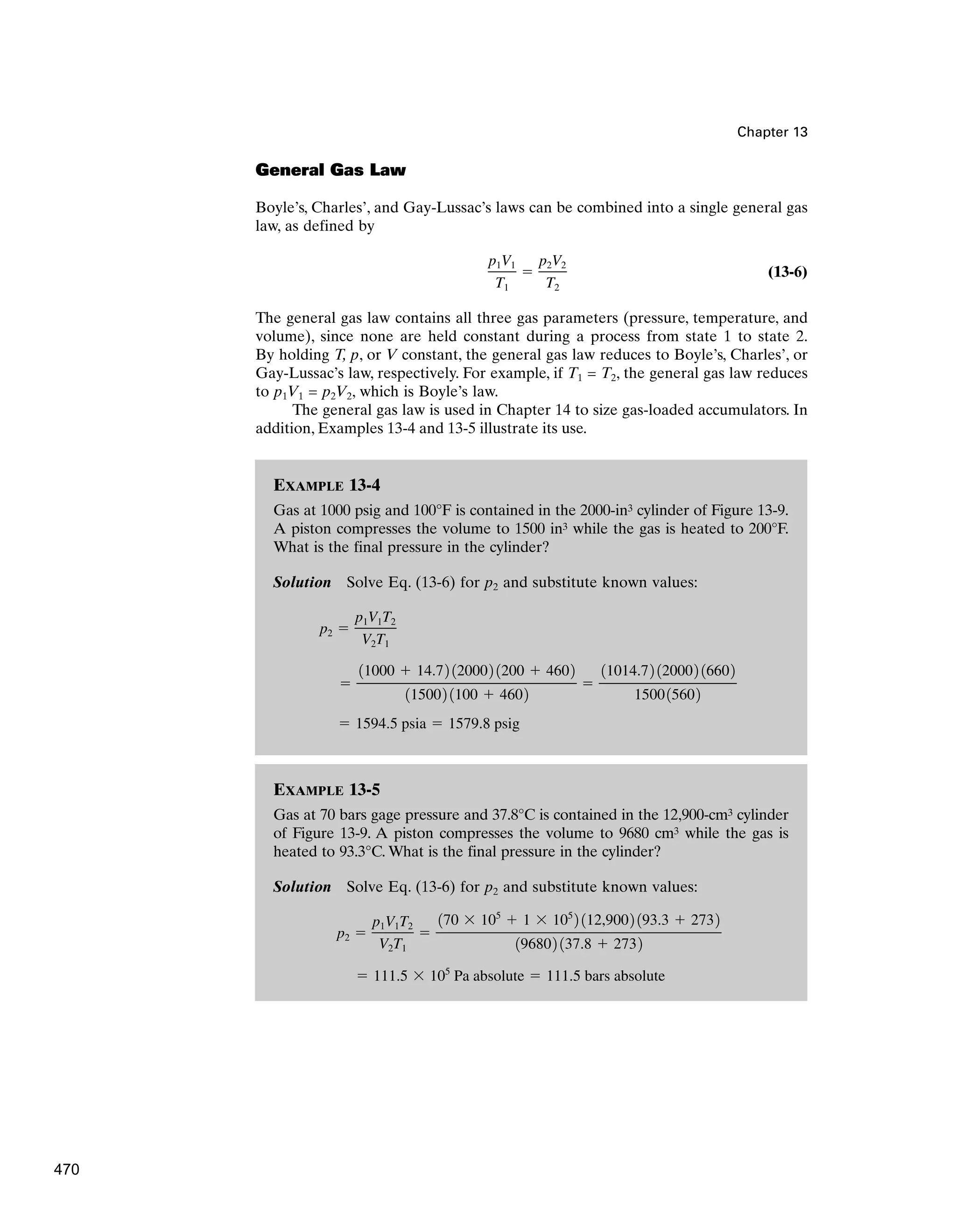 EXAMPLE 13-5
Gas at 70 bars gage pressure and 37.8°C is contained in the 12,900-cm3 cylinder
of Figure 13-9. A piston compresses the volume to 9680 cm3 while the gas is
heated to 93.3°C. What is the final pressure in the cylinder?
Solution Solve Eq. (13-6) for p2 and substitute known values:
 111.5  105
Pa absolute  111.5 bars absolute
p2 
p1V1T2
V2T1

170  105
 1  105
2 112,9002 193.3  2732
196802 137.8  2732
EXAMPLE 13-4
Gas at 1000 psig and 100°F is contained in the 2000-in3 cylinder of Figure 13-9.
A piston compresses the volume to 1500 in3 while the gas is heated to 200°F.
What is the final pressure in the cylinder?
Solution Solve Eq. (13-6) for p2 and substitute known values:
 1594.5 psia  1579.8 psig

11000  14.72 120002 1200  4602
115002 1100  4602

11014.72 120002 16602
150015602
p2 
p1V1T2
V2T1
Chapter 13
General Gas Law
Boyle’s, Charles’, and Gay-Lussac’s laws can be combined into a single general gas
law, as defined by
(13-6)
The general gas law contains all three gas parameters (pressure, temperature, and
volume), since none are held constant during a process from state 1 to state 2.
By holding T, p, or V constant, the general gas law reduces to Boyle’s, Charles’, or
Gay-Lussac’s law, respectively. For example, if T1 = T2, the general gas law reduces
to p1V1 = p2V2, which is Boyle’s law.
The general gas law is used in Chapter 14 to size gas-loaded accumulators. In
addition, Examples 13-4 and 13-5 illustrate its use.
p1V1
T1

p2V2
T2
470
 