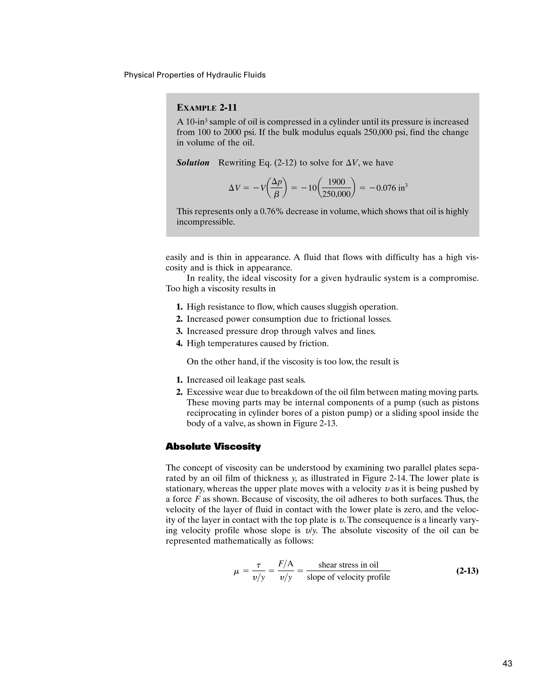 Physical Properties of Hydraulic Fluids
easily and is thin in appearance. A fluid that flows with difficulty has a high vis-
cosity and is thick in appearance.
In reality, the ideal viscosity for a given hydraulic system is a compromise.
Too high a viscosity results in
1. High resistance to flow, which causes sluggish operation.
2. Increased power consumption due to frictional losses.
3. Increased pressure drop through valves and lines.
4. High temperatures caused by friction.
On the other hand, if the viscosity is too low, the result is
1. Increased oil leakage past seals.
2. Excessive wear due to breakdown of the oil film between mating moving parts.
These moving parts may be internal components of a pump (such as pistons
reciprocating in cylinder bores of a piston pump) or a sliding spool inside the
body of a valve, as shown in Figure 2-13.
Absolute Viscosity
The concept of viscosity can be understood by examining two parallel plates sepa-
rated by an oil film of thickness y, as illustrated in Figure 2-14. The lower plate is
stationary, whereas the upper plate moves with a velocity u as it is being pushed by
a force F as shown. Because of viscosity, the oil adheres to both surfaces. Thus, the
velocity of the layer of fluid in contact with the lower plate is zero, and the veloc-
ity of the layer in contact with the top plate is u.The consequence is a linearly vary-
ing velocity profile whose slope is u/y. The absolute viscosity of the oil can be
represented mathematically as follows:
(2-13)
m 
t
yy

FA
yy

shear stress in oil
slope of velocity profile
EXAMPLE 2-11
A 10-in3 sample of oil is compressed in a cylinder until its pressure is increased
from 100 to 2000 psi. If the bulk modulus equals 250,000 psi, find the change
in volume of the oil.
Solution Rewriting Eq. (2-12) to solve for V, we have
This represents only a 0.76% decrease in volume, which shows that oil is highly
incompressible.
¢V  Va
¢p
b
b  10a
1900
250,000
b  0.076 in3
43
 