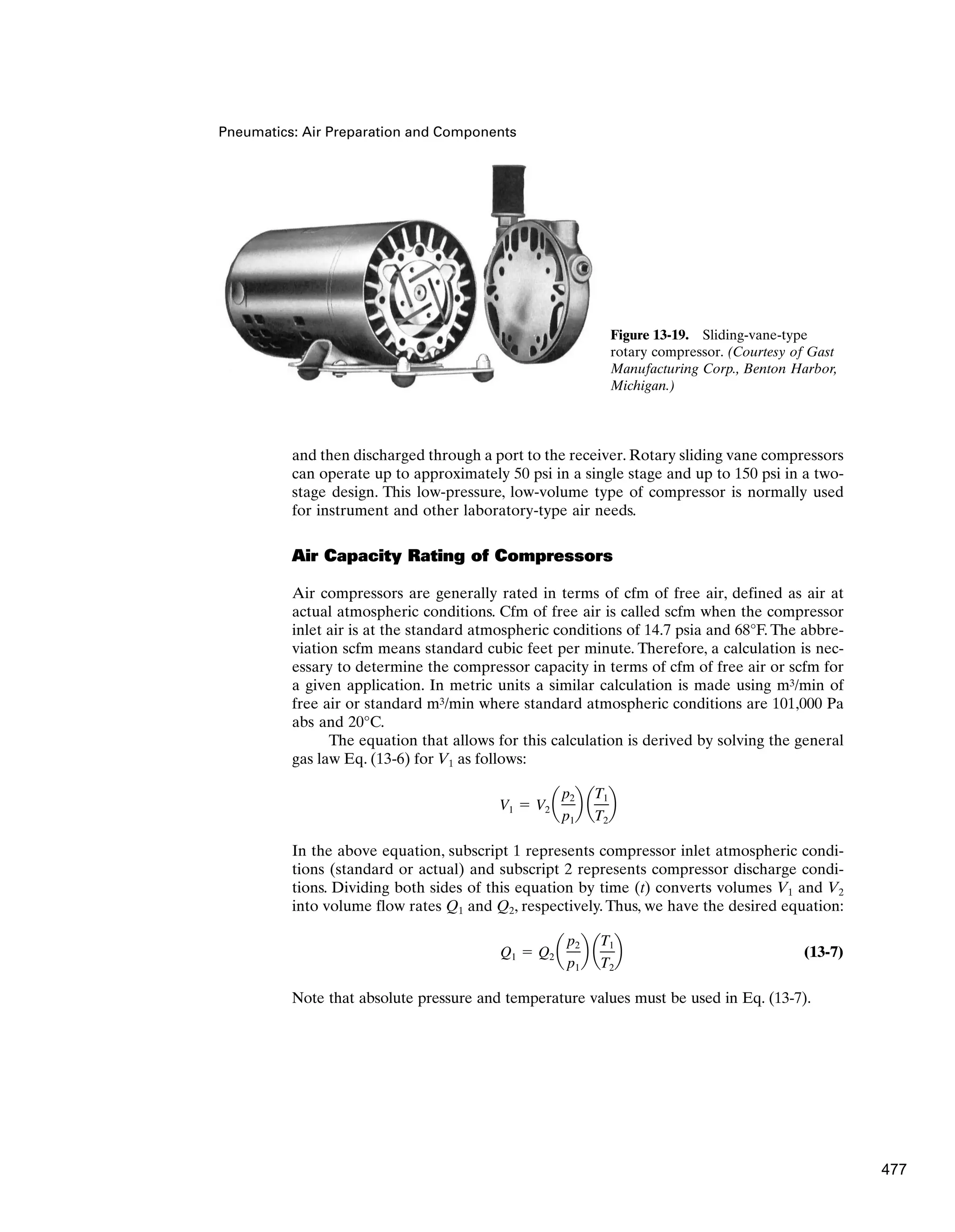 Pneumatics: Air Preparation and Components
and then discharged through a port to the receiver. Rotary sliding vane compressors
can operate up to approximately 50 psi in a single stage and up to 150 psi in a two-
stage design. This low-pressure, low-volume type of compressor is normally used
for instrument and other laboratory-type air needs.
Air Capacity Rating of Compressors
Air compressors are generally rated in terms of cfm of free air, defined as air at
actual atmospheric conditions. Cfm of free air is called scfm when the compressor
inlet air is at the standard atmospheric conditions of 14.7 psia and 68°F. The abbre-
viation scfm means standard cubic feet per minute. Therefore, a calculation is nec-
essary to determine the compressor capacity in terms of cfm of free air or scfm for
a given application. In metric units a similar calculation is made using m3/min of
free air or standard m3/min where standard atmospheric conditions are 101,000 Pa
abs and 20°C.
The equation that allows for this calculation is derived by solving the general
gas law Eq. (13-6) for V1 as follows:
In the above equation, subscript 1 represents compressor inlet atmospheric condi-
tions (standard or actual) and subscript 2 represents compressor discharge condi-
tions. Dividing both sides of this equation by time (t) converts volumes V1 and V2
into volume flow rates Q1 and Q2, respectively. Thus, we have the desired equation:
(13-7)
Note that absolute pressure and temperature values must be used in Eq. (13-7).
Q1  Q2 a
p2
p1
b a
T1
T2
b
V1  V2 a
p2
p1
b a
T1
T2
b
Figure 13-19. Sliding-vane-type
rotary compressor. (Courtesy of Gast
Manufacturing Corp., Benton Harbor,
Michigan.)
477
 