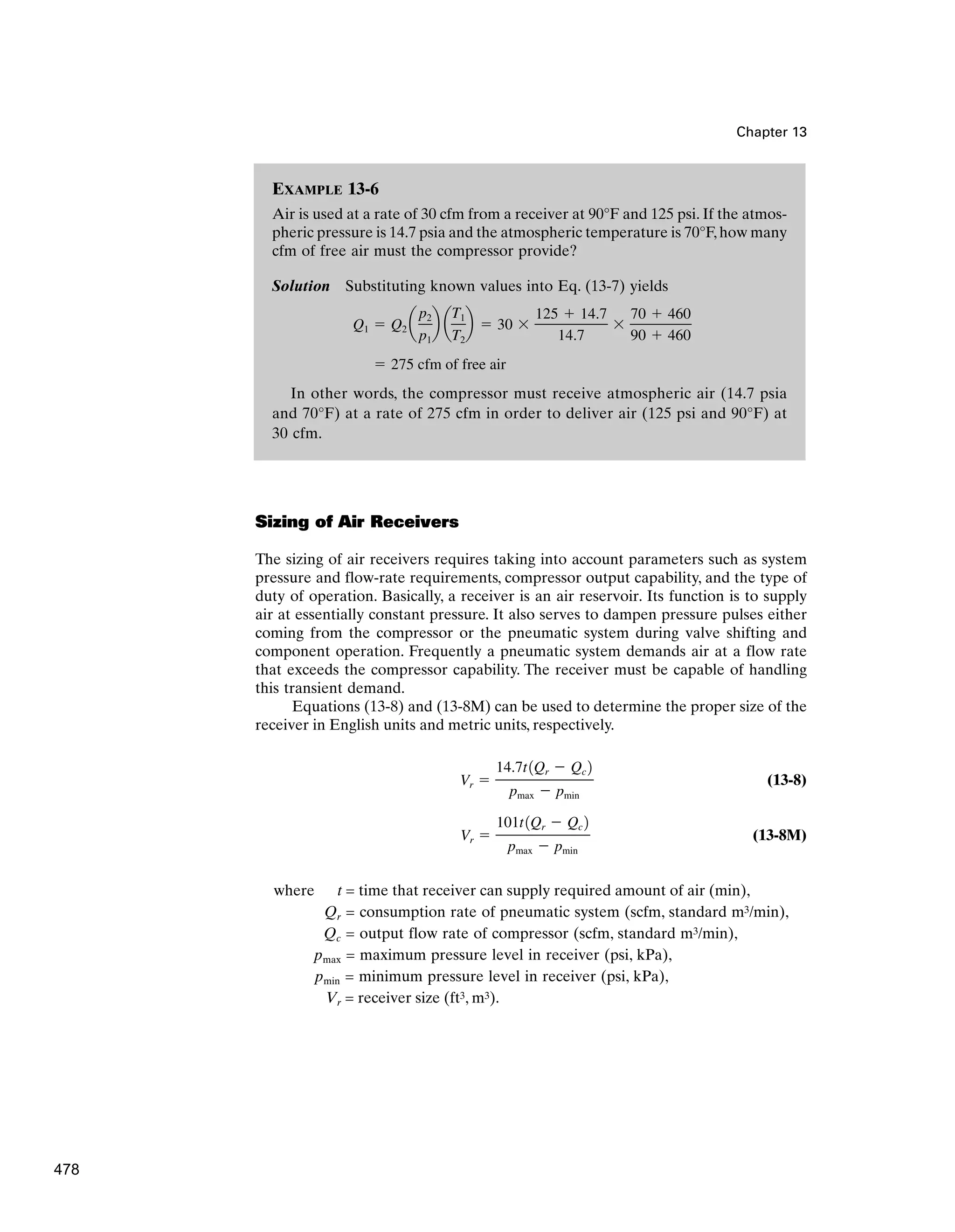 Chapter 13
Sizing of Air Receivers
The sizing of air receivers requires taking into account parameters such as system
pressure and flow-rate requirements, compressor output capability, and the type of
duty of operation. Basically, a receiver is an air reservoir. Its function is to supply
air at essentially constant pressure. It also serves to dampen pressure pulses either
coming from the compressor or the pneumatic system during valve shifting and
component operation. Frequently a pneumatic system demands air at a flow rate
that exceeds the compressor capability. The receiver must be capable of handling
this transient demand.
Equations (13-8) and (13-8M) can be used to determine the proper size of the
receiver in English units and metric units, respectively.
(13-8)
(13-8M)
where t = time that receiver can supply required amount of air (min),
Qr = consumption rate of pneumatic system (scfm, standard m3/min),
Qc = output flow rate of compressor (scfm, standard m3/min),
pmax = maximum pressure level in receiver (psi, kPa),
pmin = minimum pressure level in receiver (psi, kPa),
Vr = receiver size (ft3, m3).
Vr 
101t1Qr  Qc 2
pmax  pmin
Vr 
14.7t1Qr  Qc 2
pmax  pmin
EXAMPLE 13-6
Air is used at a rate of 30 cfm from a receiver at 90°F and 125 psi. If the atmos-
pheric pressure is 14.7 psia and the atmospheric temperature is 70°F,how many
cfm of free air must the compressor provide?
Solution Substituting known values into Eq. (13-7) yields
In other words, the compressor must receive atmospheric air (14.7 psia
and 70°F) at a rate of 275 cfm in order to deliver air (125 psi and 90°F) at
30 cfm.
 275 cfm of free air
Q1  Q2 a
p2
p1
b a
T1
T2
b  30 
125  14.7
14.7

70  460
90  460
478
 