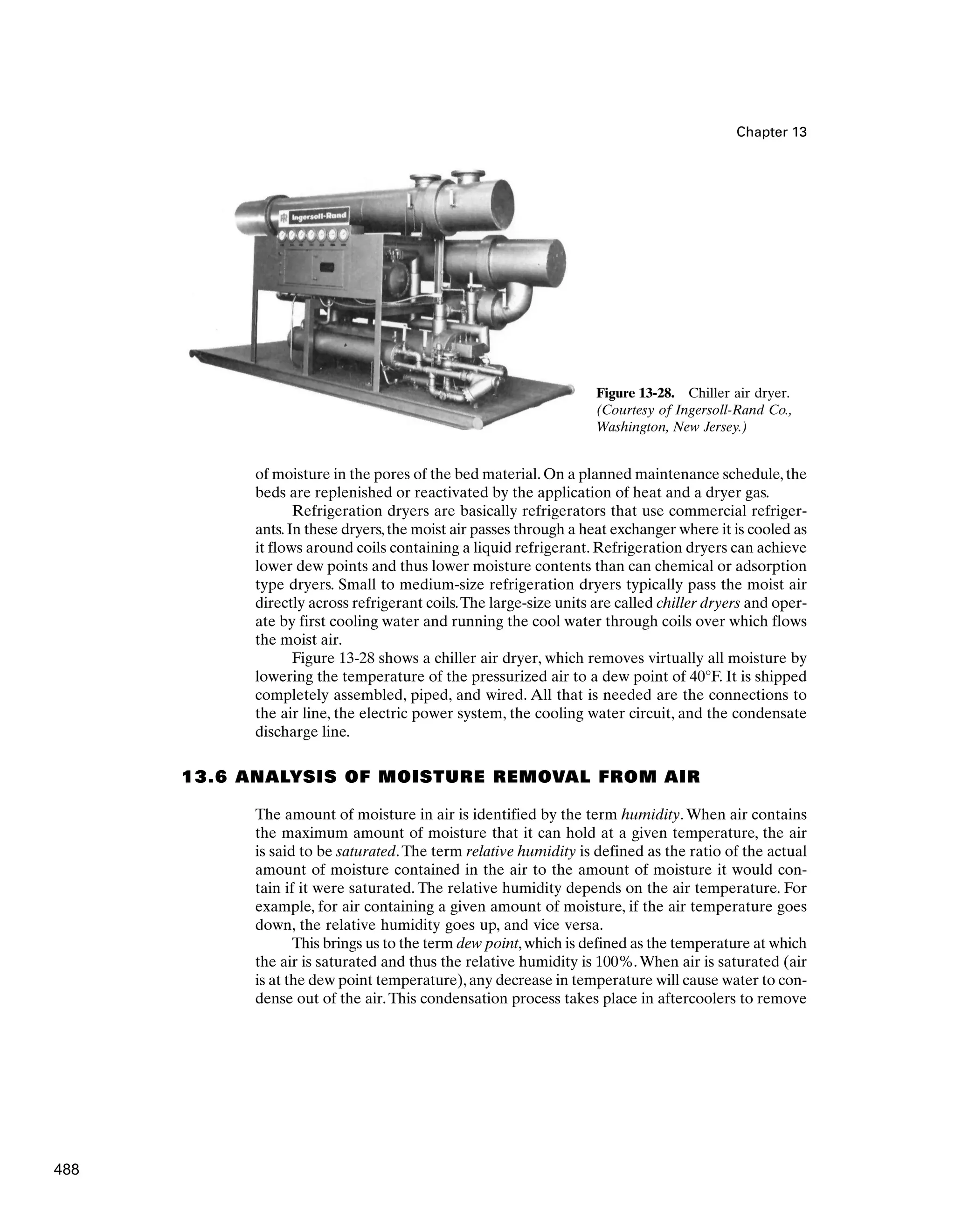 Chapter 13
of moisture in the pores of the bed material. On a planned maintenance schedule, the
beds are replenished or reactivated by the application of heat and a dryer gas.
Refrigeration dryers are basically refrigerators that use commercial refriger-
ants.In these dryers,the moist air passes through a heat exchanger where it is cooled as
it flows around coils containing a liquid refrigerant. Refrigeration dryers can achieve
lower dew points and thus lower moisture contents than can chemical or adsorption
type dryers. Small to medium-size refrigeration dryers typically pass the moist air
directly across refrigerant coils.The large-size units are called chiller dryers and oper-
ate by first cooling water and running the cool water through coils over which flows
the moist air.
Figure 13-28 shows a chiller air dryer, which removes virtually all moisture by
lowering the temperature of the pressurized air to a dew point of 40°F. It is shipped
completely assembled, piped, and wired. All that is needed are the connections to
the air line, the electric power system, the cooling water circuit, and the condensate
discharge line.
13.6 ANALYSIS OF MOISTURE REMOVAL FROM AIR
The amount of moisture in air is identified by the term humidity.When air contains
the maximum amount of moisture that it can hold at a given temperature, the air
is said to be saturated.The term relative humidity is defined as the ratio of the actual
amount of moisture contained in the air to the amount of moisture it would con-
tain if it were saturated. The relative humidity depends on the air temperature. For
example, for air containing a given amount of moisture, if the air temperature goes
down, the relative humidity goes up, and vice versa.
This brings us to the term dew point,which is defined as the temperature at which
the air is saturated and thus the relative humidity is 100%.When air is saturated (air
is at the dew point temperature),any decrease in temperature will cause water to con-
dense out of the air.This condensation process takes place in aftercoolers to remove
Figure 13-28. Chiller air dryer.
(Courtesy of Ingersoll-Rand Co.,
Washington, New Jersey.)
488
 