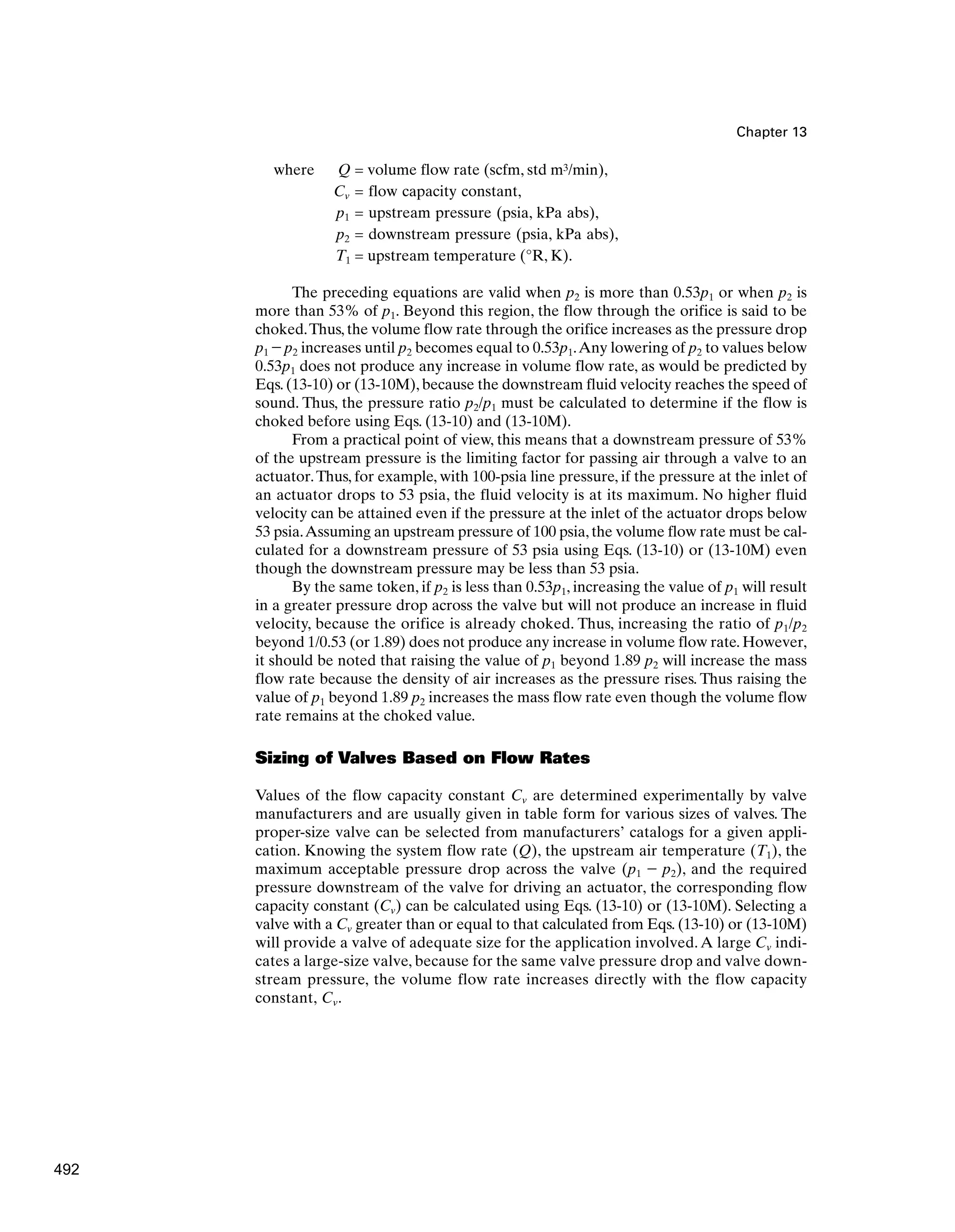 Chapter 13
where Q = volume flow rate (scfm, std m3/min),
Cv = flow capacity constant,
p1 = upstream pressure (psia, kPa abs),
p2 = downstream pressure (psia, kPa abs),
T1 = upstream temperature (°R, K).
The preceding equations are valid when p2 is more than 0.53p1 or when p2 is
more than 53% of p1. Beyond this region, the flow through the orifice is said to be
choked.Thus, the volume flow rate through the orifice increases as the pressure drop
p1 - p2 increases until p2 becomes equal to 0.53p1.Any lowering of p2 to values below
0.53p1 does not produce any increase in volume flow rate, as would be predicted by
Eqs. (13-10) or (13-10M), because the downstream fluid velocity reaches the speed of
sound. Thus, the pressure ratio p2/p1 must be calculated to determine if the flow is
choked before using Eqs. (13-10) and (13-10M).
From a practical point of view, this means that a downstream pressure of 53%
of the upstream pressure is the limiting factor for passing air through a valve to an
actuator.Thus, for example, with 100-psia line pressure, if the pressure at the inlet of
an actuator drops to 53 psia, the fluid velocity is at its maximum. No higher fluid
velocity can be attained even if the pressure at the inlet of the actuator drops below
53 psia.Assuming an upstream pressure of 100 psia, the volume flow rate must be cal-
culated for a downstream pressure of 53 psia using Eqs. (13-10) or (13-10M) even
though the downstream pressure may be less than 53 psia.
By the same token, if p2 is less than 0.53p1, increasing the value of p1 will result
in a greater pressure drop across the valve but will not produce an increase in fluid
velocity, because the orifice is already choked. Thus, increasing the ratio of p1/p2
beyond 1/0.53 (or 1.89) does not produce any increase in volume flow rate. However,
it should be noted that raising the value of p1 beyond 1.89 p2 will increase the mass
flow rate because the density of air increases as the pressure rises. Thus raising the
value of p1 beyond 1.89 p2 increases the mass flow rate even though the volume flow
rate remains at the choked value.
Sizing of Valves Based on Flow Rates
Values of the flow capacity constant Cv are determined experimentally by valve
manufacturers and are usually given in table form for various sizes of valves. The
proper-size valve can be selected from manufacturers’ catalogs for a given appli-
cation. Knowing the system flow rate (Q), the upstream air temperature (T1), the
maximum acceptable pressure drop across the valve (p1 - p2), and the required
pressure downstream of the valve for driving an actuator, the corresponding flow
capacity constant (Cv) can be calculated using Eqs. (13-10) or (13-10M). Selecting a
valve with a Cv greater than or equal to that calculated from Eqs. (13-10) or (13-10M)
will provide a valve of adequate size for the application involved.A large Cv indi-
cates a large-size valve, because for the same valve pressure drop and valve down-
stream pressure, the volume flow rate increases directly with the flow capacity
constant, Cv.
492
 