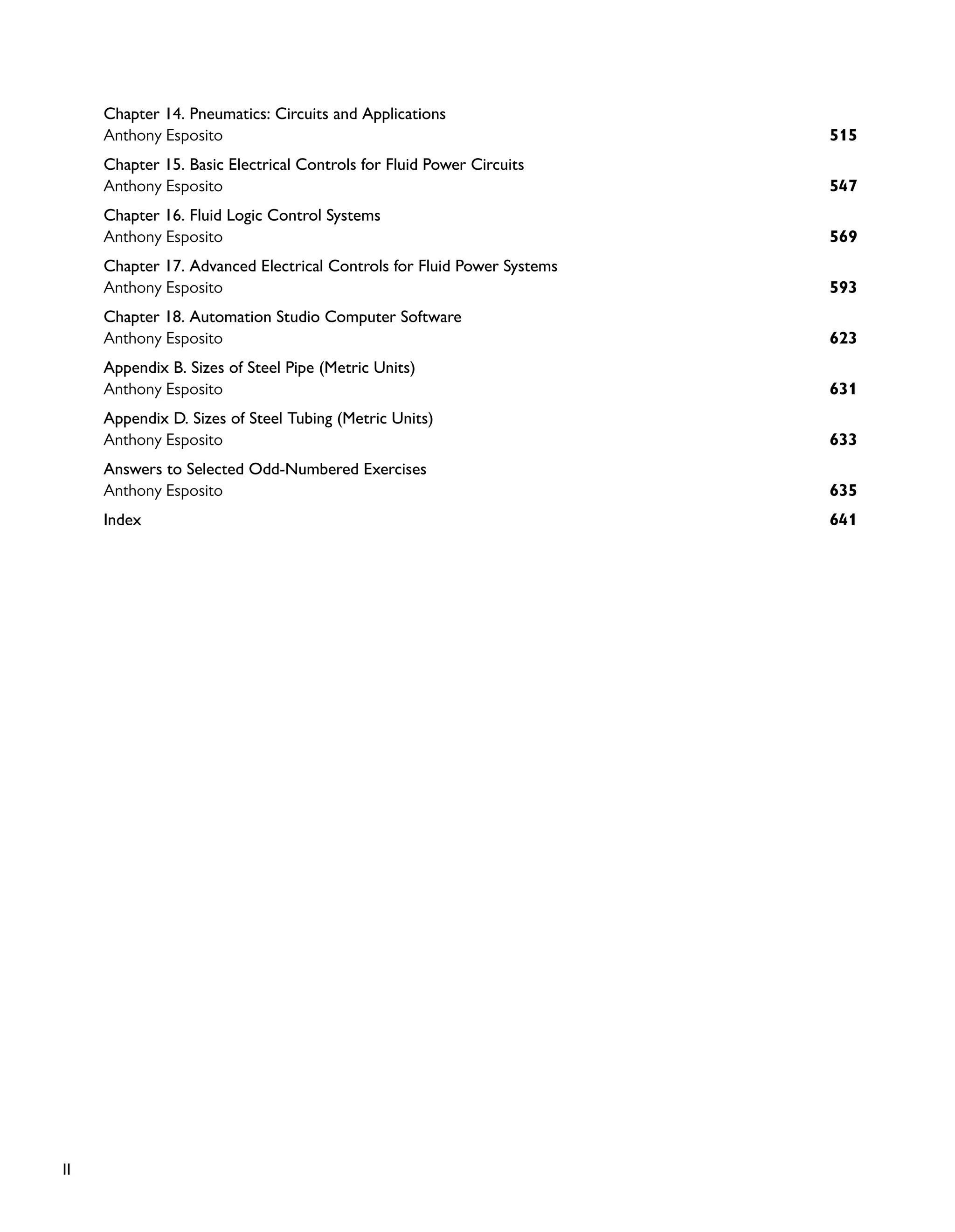 II
Chapter 14. Pneumatics: Circuits and Applications
515
Anthony Esposito
Chapter 15. Basic Electrical Controls for Fluid Power Circuits
547
Anthony Esposito
Chapter 16. Fluid Logic Control Systems
569
Anthony Esposito
Chapter 17. Advanced Electrical Controls for Fluid Power Systems
593
Anthony Esposito
Chapter 18. Automation Studio Computer Software
623
Anthony Esposito
Appendix B. Sizes of Steel Pipe (Metric Units)
631
Anthony Esposito
Appendix D. Sizes of Steel Tubing (Metric Units)
633
Anthony Esposito
Answers to Selected Odd-Numbered Exercises
635
Anthony Esposito
641
Index
 